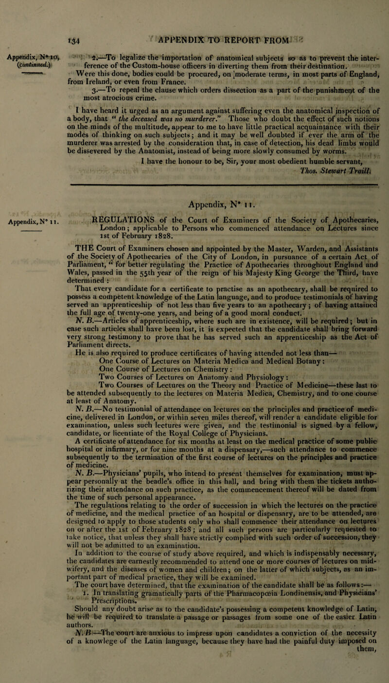 (continuedL}- Appendix, N° u. 134 APPENDIX TO REPORT FROM ference of the Custom-house officers in diverting them from their destination. Were this done, bodies could be procured, on ^moderate terms, in most parts of England, from Ireland, or even from France. 3. —To repeal the clause which orders dissection as a part of the punishment of the most atrocious crime. I have heard it urged as an argument against suffering even the anatomical inspection of a body, that “ the deceased was no murderer” Those who doubt the effect of such notions on the minds of the multitude, appear to me to have little practical acquaintance with their modes of thinking on such subjects; and it may be well doubted if ever the arm of the murderer was arrested by the consideration that, in case of detection, his dead limbs would be dissevered by the Anatomist, instead of being more slowly consumed by worms. I have the honour to be, Sir, your most obedient humble servant, Thos. Stewart Trailli Appendix, N* 11. REGULATIONS of the Court of Examiners of the Society of Apothecaries, London; applicable to Persons who commenced attendance on Lectures since 1st of February 1828. THE Court of Examiners chosen and appointed by the Master, Warden, and Assistants of the Society of Apothecaries of the City of London, in pursuance of a certain Act of Parliament, “ for better regulating the Practice of Apothecaries throughout England and Wales, passed in the 55th year of the reign of his Majesty King George the Third, have determined: That every candidate for a certificate to practise as an apothecary, shall be required to possess a competent knowledge of the Latin language, and to produce testimonials of having served an apprenticeship of not less than five years to an apothecary; of having attained the full age of twenty-one years, and being of a good moral conduct. N. B.—Articles of apprenticeship, where such are in existence, will be required; but in case such articles shall have been lost, it is expected that the candidate shall bring forward very strong testimony to prove that he has served such an apprenticeship as the Act of Parliament directs. He is also required to produce certificates of having attended not less than— One Course of Lectures on Materia Medica and Medical Botany: One Course of Lectures on Chemistry : Two Courses of Lectures on Anatomy and Physiology: Two Courses of Lectures on the Theory and Practice of Medicine—these last to be attended subsequently to the lectures on Materia Medica, Chemistry, and to one course at least of Anatomy. N. B.—No testimonial of attendance on lectures on the principles and practice of medi¬ cine, delivered in London, or within seven miles thereof, will render a candidate eligible for examination, unless such lectures were given, and the testimonial is signed by a fellow, candidate, or licentiate of the Royal College of Physicians. A certificate of attendance for six months at least on the medical practice of some public hospital or infirmary, or for nine months at a dispensary,—such attendance to commence subsequently to the termination of the first course of lectures on the principles and practice of medicine. N. B.—Physicians’ pupils, who intend to present themselves for examination, must ap¬ pear personally at the beadle’s office in this hall, and bring with them the tickets autho¬ rizing their attendance on such practice, as the commencement thereof will be dated from the time of such personal appearance. The regulations relating to the order of succession in which the lectures on the practice of medicine, and the medical practice of an hospital or dispensary, are to be attended, are designed to apply to those students only who shall commence their attendance on lectures on or after the 1st of February 1828; and all such persons are particularly requested to take notice, that unless they shall have strictly complied with such order of succession, they will not be admitted to an examination. In addition to the course of study above required, and which is indispensably necessary, the candidates are earnestly recommended to attend one or more courses of lectures on mid¬ wifery, and the diseases of women and children; on the latter of which subjects, as an im¬ portant part of medical practice, they will be examined. The court have determined, that the examination of the candidate shall be as follows:— 1. In translating gramatically parts of the Pharmacopoeia Londinensis, and Physicians’ Prescriptions. Should any doubt arise as to the candidate’s possessing a competent knowledge of Latin, he will be required to translate a passage or passages from some one of the easier Latin authors. N. B.—The court are anxious to impress upon candidates a conviction of the necessity of a knowlege of the Latin language, because they have had the painful duty imposed on them,