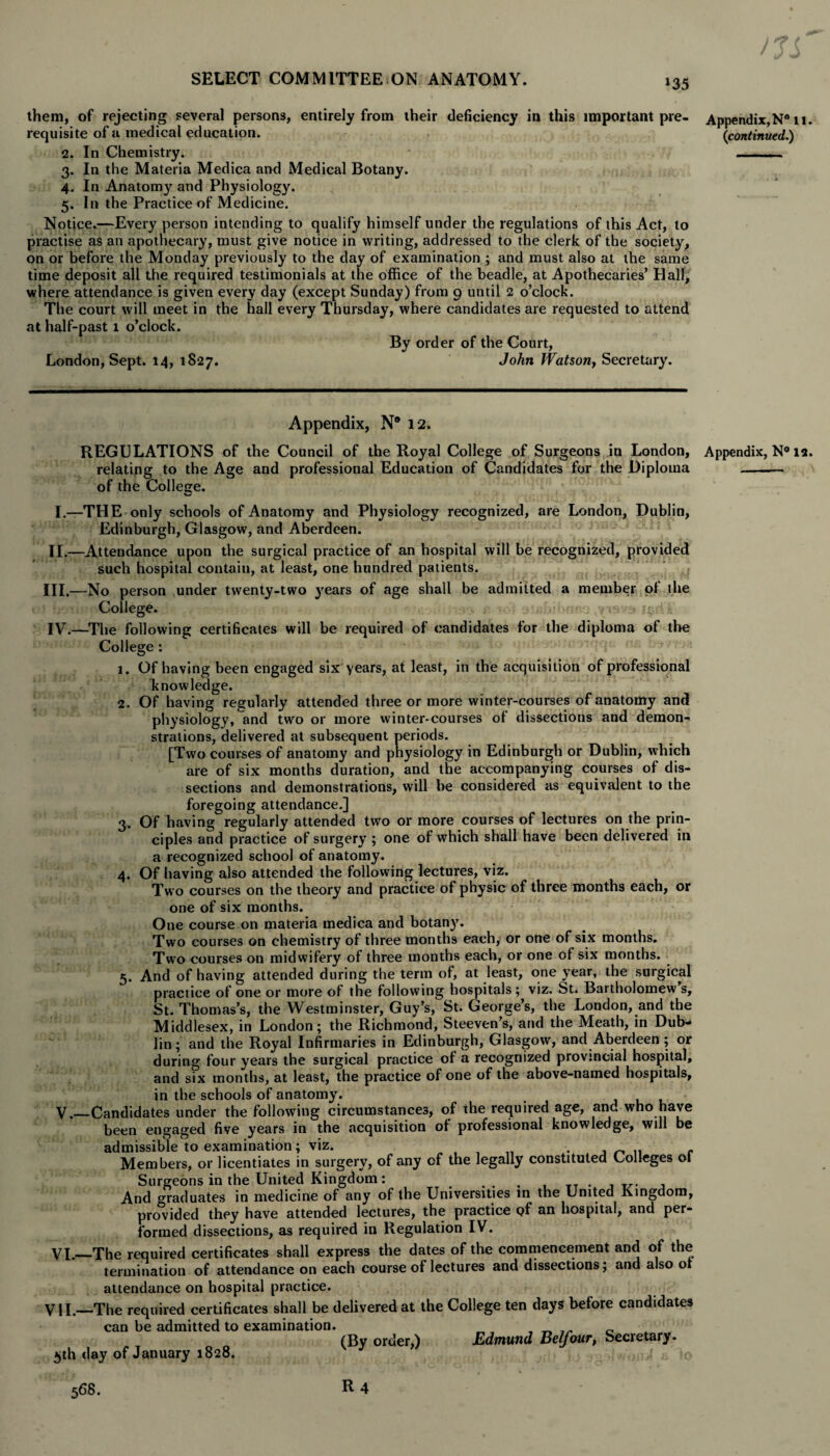 them, of rejecting several persons, entirely from their deficiency in this important pre¬ requisite of a medical education. 2. In Chemistry. 3. In the Materia Medica and Medical Botany. 4. In Anatomy and Physiology. 5. In the Practice of Medicine. Notice.—Every person intending to qualify himself under the regulations of this Act, to practise as an apothecary, must give notice in writing, addressed to the clerk of the society, on or before the Monday previously to the day of examination ; and must also at the same time deposit all the required testimonials at the office of the beadle, at Apothecaries’ Hall, where attendance is given every day (except Sunday) from 9 until 2 o’clock. The court will meet in the hall every Thursday, where candidates are requested to attend at half-past 1 o’clock. By order of the Court, London, Sept. 14, 1827. John Watson, Secretary. 1. 2. 3- 4. Appendix, N® 12. REGULATIONS of the Council of the Royal College of Surgeons in London, relating to the Age and professional Education of Candidates for the Diploma of the College. I.—THE only schools of Anatomy and Physiology recognized, are London, Dublin, Edinburgh, Glasgow, and Aberdeen. II. —Attendance upon the surgical practice of an hospital will be recognized, provided such hospital contain, at least, one hundred patients. 1 III. —No person under twenty-two years of age shall be admitted a member ol the College. - a IV. —The following certificates will be required of candidates for the diploma of the College : Of having been engaged six years, at least, in the acquisition of professional knowledge. Of having regularly attended three or more winter-courses of anatomy and physiology, and two or more winter-courses of dissections and demon¬ strations, delivered at subsequent periods. [Two courses of anatomy and physiology in Edinburgh or Dublin, which are of six months duration, and the accompanying courses of dis¬ sections and demonstrations, will be considered as equivalent to the foregoing attendance.] Of having regularly attended two or more courses of lectures on the prin¬ ciples and practice of surgery ; one of which shall have been delivered in a recognized school of anatomy. Of having also attended the following lectures, viz. Two courses on the theory and practice of physic of three months each, or one of six months. One course on materia medica and botany. Two courses on chemistry of three months each, or one of six months. Two courses on midwifery of three months each, or one of six months. 5. And of having attended during the term of, at least, one year, the surgical practice of one or more of the following hospitals; viz. St. Bartholomew s, St. Thomas’s, the Westminster, Guy’s, St. George’s, the London, and the Middlesex, in London; the Richmond, Steeven s, and the Meath, in Dub¬ lin; and the Royal Infirmaries in Edinburgh, Glasgow, and Aberdeen ; or during four years the surgical practice of a recognized provincial hospital, and six months, at least, the practice of one of the above-named hospitals, in the schools of anatomy. Candidates under the following circumstances, of the required age, and who have been engaged five years in the acquisition ot professional knowledge, will be admissible to examination; viz. . _ .. c Members, or licentiates in surgery, of any of the legally constituted Colleges ol Surgeons in the United Kingdom: And graduates in medicine of any of the Universities in the United Kingdom, provided they have attended lectures, the practice pf an hospital, and per¬ formed dissections, as required in Regulation IV. •The required certificates shall express the dates of the commencement and of the termination of attendance on each course of lectures and dissections; and also ot attendance on hospital practice. -The required certificates shall be delivered at the College ten days before candidates can be admitted to examination. , _ 0 (By order,) Edmund Belfour, Secretary. 5th day of January 1828. J VI. VII R4 /Ji Appendix, N° 11. (continued.) Appendix, N° la. 568.