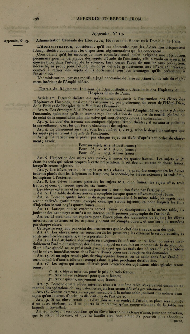 Appendix, N* 13. Appendix, N8 13. Administration Generale des Hopitaux, Hospices et Secours a Domicile, de Paris. L’Administration, considerant qu’il est necessaire que les eteves qui frequenteiit l’Amphitheiitre connaissent les dispositions r^glementaires qui Jes conoernent; Considerant qu’il lui importe de faire connaitre aussi qu’en exigeant une retribution pecuniaire pour la delivrance des sujets d’etude de l’anatomie, elle a voulu en assurer la conservation dans l’interet de la science, faire cesser 1’abus de mutiler sans precaution, necessite, ni profit pour 1’etude, les corps delivres gratuitement aux eleves, et interesser ceux-ci a retirer des sujets qu’ils obtienneut tous Jes avantages qu’ils presentent a Tinstruction : L’administration, par ces motifs, a juge necessaire de faire imprimer un extrait du regle- ment interieur de l’Amphitheatre. Extrait du Reglement Interieur de l’Amphitheatre d’Anatomie des Hopitaux et Hospices Civils de Paris. Article ier. L’Amphitheatre est specialement consacre a l’instruction des eleves des Hopitaux et Hospices, ainsi que des aspirans et, par preference, de ceux de l’Hotel-Dicu, de la Pitie et de l’hospice de la Vieillesse (Femmes). Art. 2. Les etrangers a la France ne seront admis dans l’Amphi theatre, pour y etudier I’anatomie, qu’autant qu’ils en auront regu l’autorisation du membre du conseil general ou de celui de la commission administrative qui sont charges de cet etablissement. Art. 3. Le chef des travaux anatomiques dirigera l’Amphitheatre; il en aura la police et la surveillance ; c’est lui qui fera le classement des sujets. Art. 4. Le classement aura lieu sous les numeros 1, 2 et 3, selon le degre d’avantages que les sujets presenteront a l’etude de l’anatomie. Art. 5. La retribution a payer par chaque sujet est fixee d’apres cet ordre de classe¬ ment ; savoir, Pour un sujet, n° 1, a huit francs ; Pour id., - n° 2, a cinq francs ; Pour id., - n° 3, a trois francs. Art. 6. L’injection des sujets sera payee, a raison de quatre francs. Les sujets n° ier 6tant les seuls qui soient propres a cette preparation, la retribution en sera de douze francs, lorsqu’ils.seront injectes. Art. 7. Les etevesseront distingues en trois classes: la premiere comprendra les eleves internes places dans les Hopitaux et Hospices; la seconde, les eleves externes; la troisieme, les aspirans a 1’externat. Art. 8. Les eleves internes paieront les sujets n8 1, cinq francs, les sujets n® 2, trois francs, et ceux qui seront injectes, six francs. Les eleves externes et les aspirans paieront la retribution fixee par 1’article 5. Art. 9. Une table de dissection sera complete lorsque quatre eleves y seront reunis. Art. 10. Lorsque quatre internes dissequeront ensemble a la merae table, les sujets leur seront delivres gratuitement, excepte ceux qui seront injectes, et pour lesquels les frais d’injection seront payes quatre francs.. Art. 11. Lorsque quatre externes seront reunis et dissequeront a la meme table, ils jouiront des avantages assures a un interne par le premier paragraphe de 1’article 8. Art. 12. II sera tenu un registre pour l’inscription des demandes de sujets; les tileves internes, les externes et les aspiians y auront un Compte ouvert, et une s4rie de numeros par chaque classe. . registre sera tenu par celui des prosecteurs que le chef des travaux aura designe. Art. 13* Les eleves inteines seront servis les premiers; les externes le seront ensuite, et en dernier lieu les aspirans, s’il y a possibilite. qui le suivra immediatement dans l’ordre d’inscription sur le registre des demandes. Art. 15. Si un sujet restait plus de vingt-quatre heures sur la table sans etre 4tudie, ii serra donne a d’autres eleves et compris dans ia plus prochaine distribution. Art. 16. Les sujets qui seront delivres pour 1 exercice des operations chirurgicales seront renns: i°. Aux eleves internes, pour le prix de trois francs; 2°. Aux el&ves externes, pour quatre francs; 3°. Aux aspirans, moyennant cinq francs. Art. 17. Lorsque quatre eleves internes, reunis a la meme table, s’exerceront ensemble au manuel des operations chirurgicales, les sujets leur seront delivres gratuitement. Art. 18. Quatie externes s cxergant ensemble a la meme table'jouiront des memes avan¬ tages qu un interne, d’apres les dispositions de 1’article 16. , , x ^rt* Si un eleve restait plus d’un jour sans se rendre a l’etude, sa place sera dormee a un autre etudiant, et il ne pourra la reprendre qu’au renouvellement de la table sur laqiielle il travaillait. * - - . Art. 20. Lorsqu’il sera constant qu’u'n eleve interne ou externe'n’aura, pour son entretien que le strict necessaire, et que sa famille sera hors d’etat d’v pourvoir plus ubondam- ment,