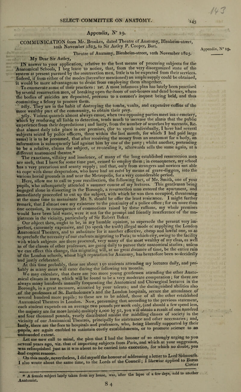 M3 Appendix, N° 19. COMMUNICATION from Mr. Brookes, dated Theatre of Anatomy, Blenheirn-street, loth November 1823, to Sir Astley P. Cooper, Bart. Theatre of Anatomy, Blenheim-street, 10th November 1823. My Dear Sir Astley, IN answer to your application, relative to the best means of procuring subjects for the Anatomical Schools, I beg leave to notice, that, from the very disorganized state of the system at present pursued by the resurrection men, little is to be expected from their services. Indeed, if from either of the modes (hereafter mentioned) an ample supply could be obtained, it would be more advantageous to desist from employing them altogether. To enumerate some of their practices : 1st. A most infamous plan has lately been practised by several resurrection men, of breaking open the doors of out-houses and dead houses, where the bodies of suicides are deposited, previous to a coroner’s inquest being held, and thus committing a felony to procure them. ' 2dly. They are in the habit of destroying the tombs, vaults, and expensive coffins of the more wealthy part of the community, to obtain their prey. 3dly. Violent quarrels almost always ensue, when two opposing parties meet ina c emetery, which by rendering all liable to detection, tends much to increase the alarm that the public experience from their depredations ; and lastly, from the number of searches by warrants, &c. that almost daily take place in our premises, (for to speak individually, I have had several subjects seized by police officers, three within the last month, for which I had paid large sums) it is to be presumed, that after receiving the money from an anatomist for a body, an information is subsequently laid against him by one of the party ; whilst another, pietending to be a relative, claims the subject, or re-stealing it, afterwards sells the same again, at a different anatomical theatre.* The exactions, villainy and insolence, of many of the long established lesunection men are such, that I have for some time past, ceased to employ them ; in consequence, my school bas a very precarious and scanty supply; and that, only from stiangeis and novices not able to cope with those desperadoes, who have had an entre by means of grave-diggers, into the ■various burial grounds in and near the Metropolis, for a very considerable peiiod. Here, allow me to call to your recollection, the following fact, of Mr. Smith,^one of youi pupils, who subsequently attended a summer course of my lectures. Ibis gentleman being engaged alone in dissecting in the Borough, a resurrection man enteied the apaitment, and immediately proceeded to cut up the subject, with which he was then occupied, tlneatening at the same time to assassinate Mr. S. should he offer the least resistance. I might fuither remark, that I almost owe my existence to the proximity of a police office ; for on more than One occasion, in consequence of commotions raised by these ruffians, my whole piemises would have been laid waste, were it not for the prompt and friendly iuteiference of the ma¬ gistrates in the vicinity, particularly of Sir Robert Baker. Our object then, ought to be, in my humble opinion, to supersede, the piesent veiy im¬ perfect, extremely expensive, and (to speak the truth) illegal mode oi supplying the London Anatomical Theatres, and to substitute for it another effective, cheap and lawful one, so as to preclude the necessity of our students migrating to Paris; to which city, owing to the facility w'ith which subjects are there procured, very many of the most wealthy of my class, as vyeli as of the classes of other professors, are going daiiv to puisue theii anatomical studies , unless we can effect this change, this migrating w ill, at no great distance of time, be the entiie luin of the London schools, whose high reputation foi Anatomy, has heietofoie been so decidedly and justly celebrated. At this time probably, there are about 150 students attending my lectures daily, and pro¬ bably as many more will enter during the following ten months. We may calculate, that there are 700 more young gentlemen attending the other Anato¬ mical classes in town, which will be found to be a very moderate computation ; for there are always many hundreds annually frequenting the Anatomical and Chiiuigical lectuies in the Borough, in a great measure, attracted by your talents; and the distinguished abilities also of the professors of St. Bartholomew’s and the London hospitals, secure the attendance of 'several hundred more pupils; to these are to be added, those of all the other established Anatomical Theatres in London. Now, presuming that according to the pievious statement, each student expends on an average two pounds per week only, (and should a few spend less, the majority are far more lavish) multiply 2,000 by 52, you will obtain a result of one bundled and four thousand pounds, yearly distributed amidst the middling classes of society in the vicinity of our Anatomical Theatres, principally for sustenance and other necessaries; and, lastly, there are the fees to hospitals and professors, who, being liberally supported by their pupils, are again enabled to maintain costly establishments, or to promote science to an Let me now call to mind, the plan that I had the honour of so strongly urging to >ou several years ago, viz. that of importing subjects from Pans, and winch at your suggestion, was relinquished just as it was about to be carried into execution, .01 vvhic 1 no ou t, }ou -bad cogent reasons. ,, . . T i c’ 1 On this mode, nevertheless. 1 did myself the honour of addressing a letter to Lord bid mouth. I also wrote about the same time, to the Lords of the Council; 1 likewise app ic °^uvjer . * A female subject lately taken from my house, was, after the lapse of a few days, sold to anothei Anatomist. ^ s4