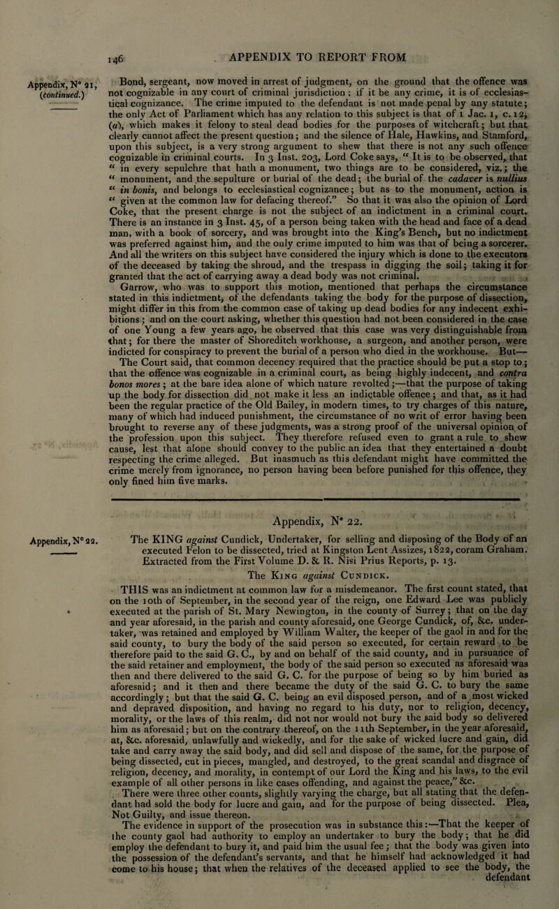 Appendix, N° 21, Bond, sergeant, now moved in arrest of judgment, on the ground that the offence was {continued.) not cognizable in any court of criminal jurisdiction : if it be any crime, it is of ecclesias- _ tical cognizance. The crime imputed to the defendant is not made penal by any statute; the only Act of Parliament which has any relation to this subject is that of t Jac. 1, c. 12, {a), which makes it felony to steal dead bodies for the purposes of witchcraft; but that clearly cannot affect the present question; and the silence of Hale, Hawkins, and Stamford, upon this subject, is a very strong argument to shew that there is not any such offence cognizable in criminal courts. In 3 Inst. 203, Lord Coke says, “ It is to be observed, that “ in every sepulchre that hath a monument, two things are to be considered, viz.; the “ monument, and the sepulture or burial of the dead; the burial of the cadaver is nullius “ in bonis, and belongs to ecclesiastical cognizance; but as to the monument, action is (t given at the common law for defacing thereof.” So that it was also the opinion of Lord Coke, that the present charge is not the subject of an indictment in a criminal court. There is an instance in 3 Inst. 45, of a person being taken with the head and face of a dead man, with a book of sorcery, and was brought into the King’s Bench, but no indictment was preferred against him, and the only crime imputed to him was that of being a sorcerer. And all the writers on this subject have considered the iqjury which is done to the executora of the deceased by taking the shroud, and the trespass in digging the soil; taking it for granted that the act of carrying away a dead body was not criminal. , Garrow, who was to support this motion, mentioned that perhaps the circumstance stated in this indictment, of the defendants taking the body for the purpose of dissection, might differ in this from the common case of taking up dead bodies for any indecent exhi¬ bitions ; and on the court asking, whether this question had not been considered in the case of one Young a few years ago, he observed that this case was very distinguishable from that; for there the master of Shoreditch workhouse, a surgeon, and another person, were indicted for conspiracy to prevent the burial of a person who died in the workhouse. But— The Court said, that common decency required that the practice should be put a stop to; that the offence was cognizable in a criminal court, as being highly indecent, and contra bonos mores ; at the bare idea alone of which nature revolted ;—that the purpose of taking up the body for dissection did not make it less an indictable offence; and that, as it had been the regular practice of the Old Bailey, in modern times, to try charges of this nature, many of which had induced punishment, the circumstance of no writ of error having been brought to reverse any of these judgments, was a strong proof of the universal opinion of the profession upon this subject. They therefore refused even to grant a rule to shew cause, lest that alone should convey to the public an idea that they entertained a doubt respecting the crime alleged. But inasmuch as this defendant might have committed the crime merely from ignorance, no person having been before punished for this offence, they only fined him five marks. Appendix, N* 22. Appendix, N° 22. The KING against Cundick, Undertaker, for selling and disposing of the Body of an _ , executed Felon to be dissected, tried at Kingston Lent Assizes, 1822, coram Graham. Extracted from the First Volume D. & R. Nisi Prius Reports, p. 13. The King against Cundick. THIS was an indictment at common law for a misdemeanor. The first count stated, that on the 10th of September, in the second year of the reign, one Edward Lee was publicly • executed at the parish of St. Mary Newington, in the county of Surrey; that on the day and year aforesaid, in the parish and county aforesaid, one George Cundick, of, &e. under¬ taker, was retained and employed by William Waiter, the keeper of the gaol in and for the said county, to bury the body of the said person so executed, for certain reward to be therefore paid to the said G. C., by and on behalf of the said county, and in pursuance of the said retainer and employment, the body of the said person so executed as aforesaid was then and there delivered to the said G. C. for the purpose ot being so by him buried as aforesaid; and it then and there became the duty of the said G. C. to bury the same accordingly; but that the said G. C. being an evil disposed person, and ot a most wicked and depraved disposition, and having no regard to his duty, nor to religion, decency, morality, or the laws of this realm, did not nor would not bury the said body so delivered him as aforesaid; but on the contrary thereof, on the 11th September, in the year aforesaid, at, &c. aforesaid, unlawfully and wickedly, and for the sake of wicked lucre and gain, did take and carry away the said body, and did sell and dispose of the same, for the purpose of being dissected, cut in pieces, mangled, and destroyed, to the great scandal and disgrace of religion, decency, and morality, in contempt of our Lord the King and his laws, to the evil example of all other persons in like cases offending, and against the peace,” &c. There were three other counts, slightly varying the charge, but all stating that the defen¬ dant had sold the body for lucre and gain, and for the purpose of being dissected. Plea, Not Guilty, and issue thereon. The evidence in support of the prosecution was in substance this:1—That the keeper of the county gaol had authority to employ an undertaker to bury the body; that he did employ the defendant to bury it, and paid him the usual fee ; that the body was given into the possession of the defendant’s servants, and that he himself had acknowledged it had come to his house; that when the relatives of the deceased applied to see the body, the defendant