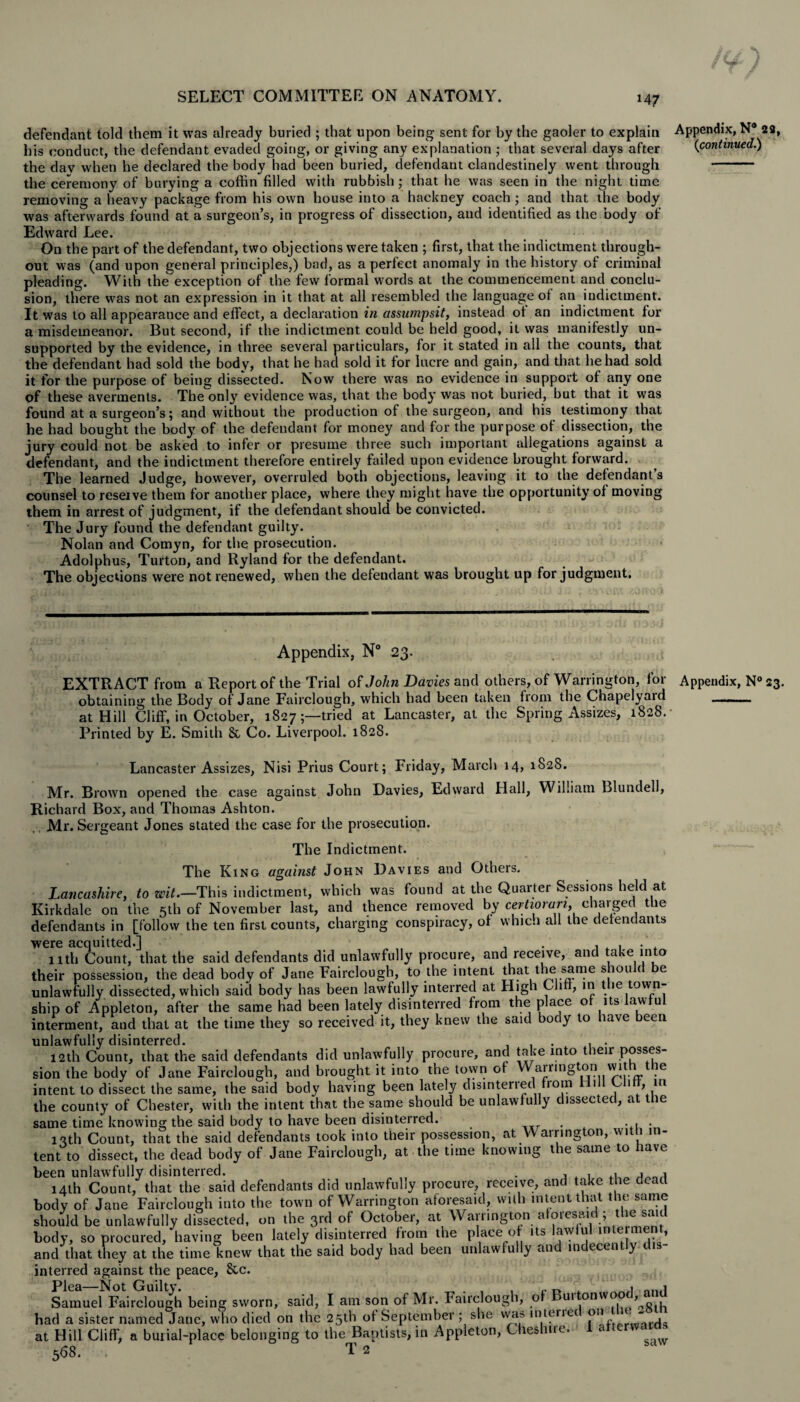 defendant told them it was already buried ; that upon being sent for by the gaoler to explain Appendix, N° 22, his conduct, the defendant evaded going, or giving any explanation ; that several days after {continued.) the dav when he declared the body had been buried, defendant clandestinely went through - the ceremony of burying a coffin filled with rubbish; that he was seen in the night time removing a heavy package from his own house into a hackney coach ; and that the body was afterwards found at a surgeon’s, in progress of dissection, and identified as the body of Edward Lee. On the part of the defendant, two objections were taken ; first, that the indictment through¬ out was (and upon general principles,) bad, as a perfect anomaly in the history of criminal pleading. With the exception of the few formal words at the commencement and conclu¬ sion, there was not an expression in it that at all resembled the language of an indictment. It was to all appearance and effect, a declaration in assumpsit, instead ot an indictment for a misdemeanor. But second, if the indictment could be held good, it was manifestly un¬ supported by the evidence, in three several particulars, for it stated in all the counts, that the defendant had sold the body, that he had sold it for lucre and gain, and that he had sold it for the purpose of being dissected. Now there was no evidence in support of any one of these averments. The only evidence was, that the body was not buried, but that it was found at a surgeon’s; and without the production of the surgeon, and his testimony that he had bought the body of the defendant for money and for the purpose of dissection, the jury could not be asked to infer or presume three such important allegations against a defendant, and the indictment therefore entirely failed upon evidence brought forward. The learned Judge, however, overruled both objections, leaving it to the defendant’s counsel to reserve them for another place, where they might have the opportunity of moving them in arrest of judgment, if the defendant should be convicted. The Jury found the defendant guilty. Nolan and Cornyn, for the prosecution. - Adolphus, Turton, and Ryland for the defendant. The objections were not renewed, when the defendant was brought up for judgment. Appendix, N° 23. EXTRACT from a Report of the Trial of John Davies and others, of Warrington, for Appendix, N° 23. obtaining the Body of Jane Fairclough, which had been taken from the Chapelyaid at Hill Cliff, in October, 1827;—tried at Lancaster, at the Spring Assizes, 1828.- Printed by E. Smith & Co. Liverpool. 1828. Lancaster Assizes, Nisi Prius Court; Friday, March 14, 1S28. Mr. Brown opened the case against John Davies, Edward Ilall, William Blundell, Richard Box, and Thomas Ashton. Mr. Sergeant Jones stated the case for the prosecution. The Indictment. The King against John Davies and Others. Lancashire, to wit.—This indictment, which was found at the Quarter Sessions held at Kirkdale on the 5th of November last, and thence removed by certiorari, charged the defendants in [follow the ten first counts, charging conspiracy, of which all the defendants were acquitted.] .. . , t , • . nth Count, that the said defendants did unlawfully procure, and receive, and take into their possession, the dead body of Jane Fairclough, to the intent that the same shou r be unlawfully dissected, which said body has been lawfully interred at High Cliff, in the town¬ ship of Appleton, after the same had been lately disinterred from the place of its lawfu interment, and that at the time they so received it, they knew the said body to have been unlawfully disinterred. . . . 12th Count, that the said defendants did unlawfully procure, and take into their posses¬ sion the body of Jane Fairclough, and brought it into the town of Warrington with the intent to dissect the same, the said body having been lately disinterred from Hill Cliff, in the county of Chester, with the intent that the same should be unlawfully dissected, at the same time knowing the said body to have been disinterred. 13th Count, that the said defendants took into their possession, at Warrington, with in¬ tent to dissect, the dead body of Jane Fairclough, at the time knowing the same to lave been unlawfully disinterred. . , , , , 14th Count, that the said defendants did unlawfully procure, receive, and take the dead body of Jane Fairclough into the town of Warrington aforesaid, with intent that the same should be unlawfully dissected, on the 3rd of October, at Warrington aforesaid; the salt body, so procured, having been lately disinterred from the place of its JawJul mterment, and that they at the time knew that the said body had been unlawfully and indecently, interred against the peace, 8tc. Samuel Fairclough being sworn, said, I am son of Mr. Fairclough, of Buttonwood, and had a sister named Jane, who died on the 25th of September ; she wa» in tenet oi) ~ . at Hill Cliff, a burial-place belonging to the Baptists, in Appleton, Cheshue. ‘ &aw 568. . T 2