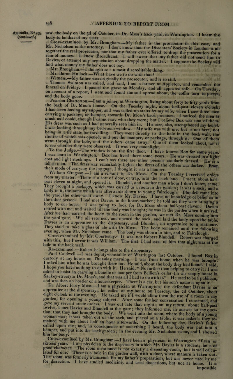 (1continued.) MS / APPENDIX TO REPORT FROM body to be that or my sister. ' Cross-examined by Mr. Brougham.—My father is the prosecutor in this case, and Mi. Nicholson is the attorney. 1 don’t know that the Dissenters’ Society in London is al¬ together the real prosecutor, nor that my father ever offered to drop the prosecution for a sum of money. I know Broadhurst. I will swear that my father did not send him to Davies, or attempt any negociation about dropping the matter. I suppose the Society will find what money my father does not pay. Mr. Brougham.—I thought so : a most discreditable thing. - Mr. Baron Hullock.—What have we to do with that? Witness.—My father was originally the prosecutor, and is so still. Thomas Swinton was called, and said, I am a farmer at Appleton, and remember the funeral on Friday. I passed the grave on Monday, and all appeared safe. On Tuesday on account of a report, I went and found the soil spread about, the coffin torn to pieces’ and the body gone. r Pearson Chatterton.—lam a joiner, at Warrington, living about forty to fifty yards from the back of Dr. Moss’s house. On the Tuesday night, about half-past eleven o’clock; 1 had been having my supper, and was called up stairs by my wife, when I saw three men carrying a package, or hamper, towards Dr. Moss’s back premises. I noticed the men as much as 1 could, though I cannot say who they were; but I believe Box was one of them. His dress was such as I had generally seen him in. His size, also, strengthened my belief. 1 was booking through my bed-room window. My wife was with me, but is not here not being in a fit state for travelling. They went directly to the hole in the back walk the shutter of which was opened, and put the hamper, or package, through it. One of them went through the hole, and the others came away. One of them looked about, as if to see whether they were observed. It was very moonlight. To the J«?dgj.—The window is on the first floor. I have known Box for some years. I was born in Warrington. Box has lived there some years. He was dressed in a light C°ir t ‘S1 stockings. I can’t say there are other persons similarly dressed. He is a tallish man. The dress was remarkably light; the dress of the others was darker. From their mode of carrying the luggage, I thought it was a hamper. William Gregson.—I am a servant to Dr. Moss. On the Tuesday I received orders from my master. There is a sort of door, or trap, into the back lane. I went, about half- Past e[even at night, and opened it. Blundell, and another man whom I don’t know, came lhey brought a package, which was carried to a room in the garden ; it was a sack, and a body in it, the same which was afterwards shown to young Fairclough. Blundell came into the yard, the other went away. I know Mr. Davies. I have no knowledge or belief as to the other person. I had met Davies in the horse-market; he told me they were bringing a body to our house. I was going to look for Dr. Moss about half-past eleven. Davies retired with me, and waited till the body was brought; he was in the garden when it arrived. After we had carried the body to the room in the garden, we met Dr. Moss corning into* the yard gate. We all returned, and opened the sack, and laid the body upon the table. Davies is an apprentice to the dispensary, and Blundell, an apprentice to a stationer lhey staid to take a glass of ale with Dr. Moss. The body remained until the following evening, when Mr. Nicholson came. The body was shown to him, and to Fairclouo-h ° Cross-examined by Mr. Courtenay.—It was not Robert Blundell. Robert was charged with this, but I swear it was William. The first I had seen of him that night was at the hole in the back wall. ° Re-examined.—Robert belongs also to the dispensary. Paul Caldwell.—I was deputy-constable of Warrington last October. I found Box in custody at my house on Thursday morning. I was from home when he was brought 1 asked him what he was brought there for. He said, about the body they had found. I said 1 hope you have nothing to do with it. He said, “ No further than helping to carry it: I was asked to assist in carrying a bundle or hamper from Bellion’s cellar (in an empty house in bankey-street) to Dr. Moss’s, and that was all I had to do with it.” He used to be a publican and was then an hostler or a housekeeper. There is a car, but his son’s name is upon it. Dr. Albert Parry Moss.—I am a physician at Warrington; the defendant Davies is an apprentice at the dispensary; he called at my house on Tuesday, the 2d October, about eight o clock in the evening. He asked me if I would allow them the use of a room in mv gaiden, for opening a young subject. After some further conversation I consented, and gave my servant some orders. I was out late that night; on my return, about half-past twelve, 1 met Davies and Blundell at the gate; they informed me, in answer to my ques¬ tion, that they had brought the body. We went into the room, where the body of a young woman was; it was taken out of the sack, and placed on a table; it was naked; they re¬ mained with me about half an hour afterwards. On the following day, Davies’s father called upon me; and, in consequence of something I heard, the body was put into a hamper, and put into the back garden ; in the evening Mr. Nicholson came, and I showed him the body. Cross-examined by Mr. Brougham.—I have been a physician in Warrington fifteen or sixteen years. 1 am physician to the dispensary in which Mr. Davies is a student; he is of good character. 1 he room mentioned is not exactly a dissecting-room, but is well calcu¬ lated for one. There is a hole in the garden wall, with a door, where manure is taken out. ihe room was formerly a museum for my father’s preparations, but was never used by me for dissection. I have studied medicine, and used dissections, but not at home. It is impossible