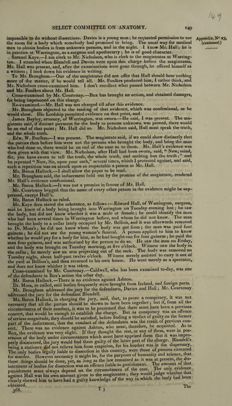 impossible to do without dissections. Davies is a young man; he requested permission to use the room for a body which somebody had promised to bring. The usual way for medical men to obtain bodies is from unknown persons, and in the night. I know Mr. Hall; he is in practice at Warrington, as a surgeon and apothecarry ; he is of good character. Samuel Kaye.—I am clerk to Mr. Nicholson, who is clerk to the magistrates at Warring¬ ton. I attended when Blundell and Davies were upon this charge before the magistrates. Mr. Hall was present, and, after the examinations were gone through, he offered himself as a witness ; I took down his evidence in writing. To Mr. Brougham.—One of the magistrates did not offer that Hall should hear nothing more of the matter, if he would tell all. Mr. Foulkes produced him, I rather think, and Mr. Nicholson cross-examined him. I don’t recollect what passed between Mr. Nicholson and Mr. Foulkes about Mr. Hall. . Cross-examined by Mr. Courtenay.—Box has brought an action, and obtained damages, for being imprisoned on this charge. Re-examined.—Mr. Hall was not charged till after this evidence. Mr. Brougham objected to the reading of that evidence, which was confessional, as he would show. His Lordship permitted evidence on that point, and James Bayley, attorney, of Warrington, was sworn.—He said, I was present. The ma¬ gistrate said, if distinct payment for the body to persons unknown was proved, there would be an end of that point; Mr. Hall did so. Mr. Nicholson said, Hall must speak the truth, and the whole truth. Edw. W. Foulkes.—I was present. The magistrate said, if we could show distinctly that the parties then before him were not the persons who brought the body, and bring the man who had done so, there would be an end of the case as to them. Mr. Hall s evidence was then given with that view. Mr. Nicholson, alter Hall had been sworn, said, “ Now, mind, Sir, you have sworn to tell the truth, the whole truth, and nothing but the truth ; and he repeated “ Now, Sir, upon your oath,” several times, which I protested against, and said, such a repetition was an attack upon so respectable a person as Mr. Hall. Mr. Baron Hullock.—I shall allow the paper to be read. Mr. Brougham said, the inducement held out by the promise of the magistiate, rendeied Mr. Hall’s evidence confessional. Mr. Baron Hullock.—It was not a promise in favour of Mr. Hall. Mr. Courtenay begged that the name ot every other person in the evidence might be sup¬ pressed, except Hall’s. Mr. Baron Hullock so ruled. _ Mr. Kaye then stated the substance, as follows :—Edward Hall, of Warrington, surgeon, said he knew of a body being brought into Warrington on Tuesday evening last; he saw the body, but did not know whether it was a male or female; he could identify the man who had been several times in Warrington before, and whom he did not know. The man brought the body to a cellar lately occupied by Mr. Bellion, and it was afteiwaids removed to Dr. Moss’s ; he did not know where the body was got from ; the man was paid loui guineas ; he did not see the young woman’s funeral. A person applied to him to know whether he would pay for a body for him, as he had bought one for four guineas ; he paid the man four guineas, and was authorized by the person to do so. He saw the man on riiday, and the body was brought on Tuesday morning, at five o’clock. Witness saw the body in the cellar; he merely saw an arm projecting out of the sack. The bodv was removed on Tuesday night, about half-past twelve o’clock. Witness merely assisted to carry it out ot the yard at Bellion’s, and then returned to his own house.. He went merely as a spectatoi, and does not know whither it was taken. . Cross-examined by Mr. Courtenay.—Caldwell, who has been examined to-day, was one of the defendants in Box’s action the other day. Mr. Baron Hullock.—There is no evidence against Ashton. „ . Dr. Moss, re called, said bodies frequently were brought from Ireland, and foreign parts. Mr. Brougham addressed the jury for the defendants, Davies and Hull; Mr. Courtenay addressed the jury for the defendant Blundell. Mr. Baron Hullock, in charging the jury, said, that, to prove a conspiracy it was not necessary that all the parties should be shown to have been together; but it, fiom all the circumstances of their conduct, it was to be presumed that there must have been a pievious concert, that would be enough to establish the charge. But as conspiracy was an offence of serious magnitude, they should be satisfied, before finding a vei diet o guityon le oimei part of the indictment, that the conduct of the defendants was the result ot previous con¬ cert. There was no evidence against Ashton, who must, thererore, be acquitted. s o Box, the evidence was very slight. If they thought the rest, or any of them, were ^ Pos¬ session of the body under circumstances which must have apprized them that 1 was P  perly disinterred, the jury would find them guilty of the latter part of the charge. Blundell s being a stationer did not relieve him from suspicion, for his brother was in the dispe y. The only bodies legally liable to dissection in this country, were those of peisons executed for mu refer. However necessary it might be, for the purposes of humanity and science that these things should be done, yet, as long as the law remained as it was a pies , interment of bodies for dissection was an offence liable to punishment. ie am • , punishment must always depend on the circumstances of the case. . ie 0 7 , 1 , against Hall was his own account given to the magistrates ; they wou c ju ge w clearly shewed him to have had a guilty knowledge of the way in whic 1 tie ot y * obtained. 568. T 3 The Appendix, N° 23, (continued.)
