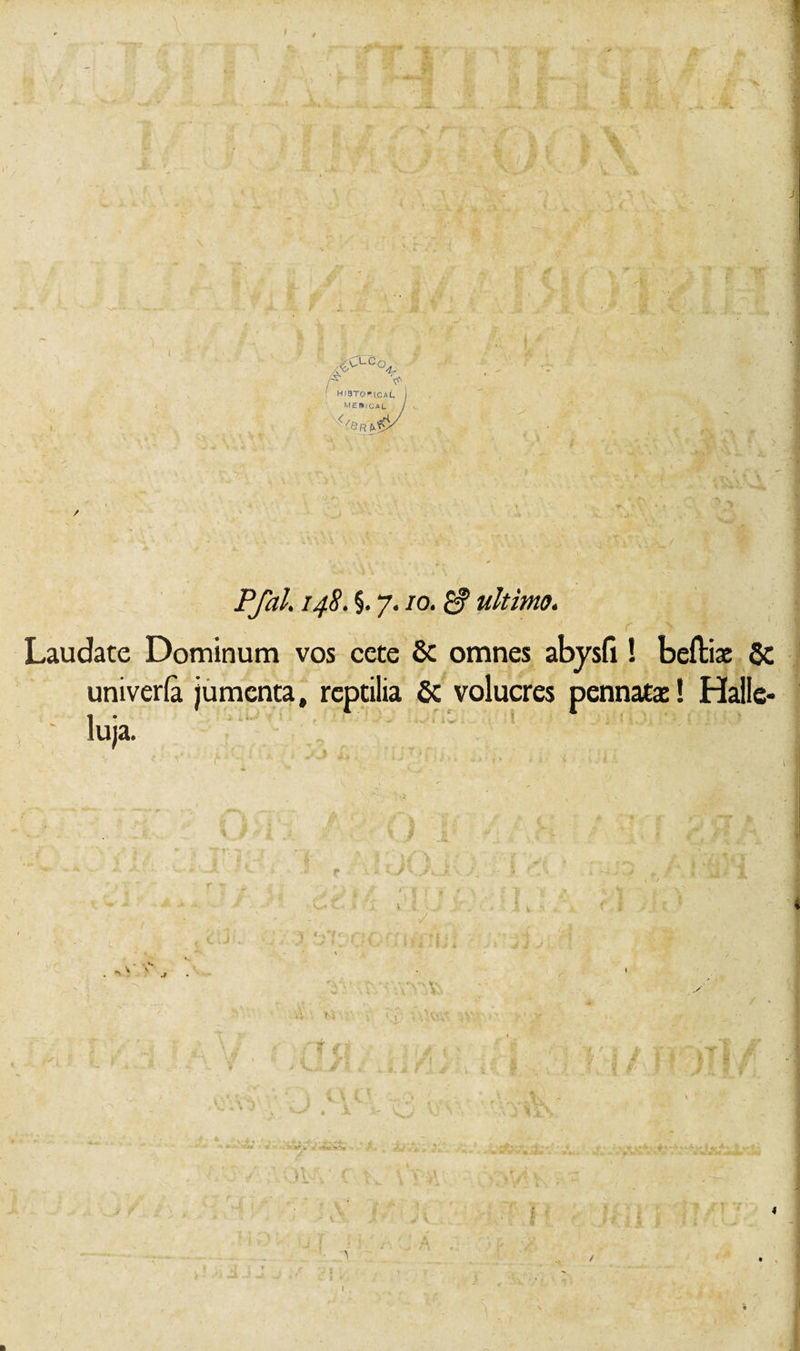 ' T -O -A. T K' * ,* 4 % 3 fT V *'“*?*'•' a T f »• . i.. . f. \ : - - ^ * .* &gt; t t m V -i 'iT ( 1* A ! HiaTortcAL MEI*ICAL *\ ;\ '? ‘V •-.*’■ * • , *♦ 1. „ P/2z/. 148. §. 7.10. £f ultimo. f &gt; Laudate Dominum vos cete 8c omnes abysfi! befbise $c univeria jumenta, reptilia 6c volucres pennata:! Halle- ' luja. T V i. •' ^ .. / 4 4 %0. ■ •■V