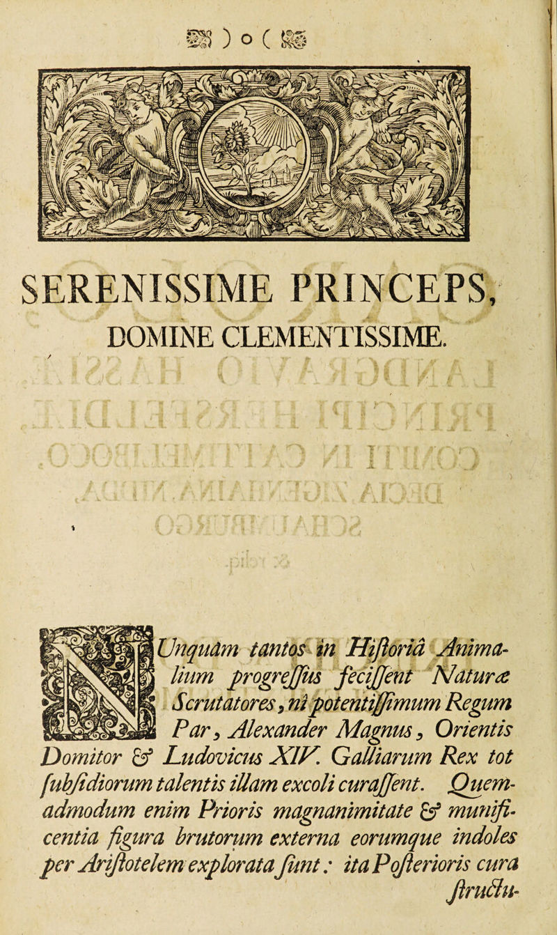 J, ■&gt; &gt;yJ 4 linm progrejjiis fecijjent Natur# Scrutatores, ni potentifjlmum Regum Par, Alexander Magnus, Orientis Domitor &amp; Ludovicm XIH. QaUiarum Rex tot fubjidiorum talentis illam excoli curajjent. Quem¬ admodum enim Prioris magnanimitate &amp; munifi¬ centia figura brutorum externa eorumque indoles per Arfiotelemexplorata funt: itaPoflerioris cura * J' Jlruttu-