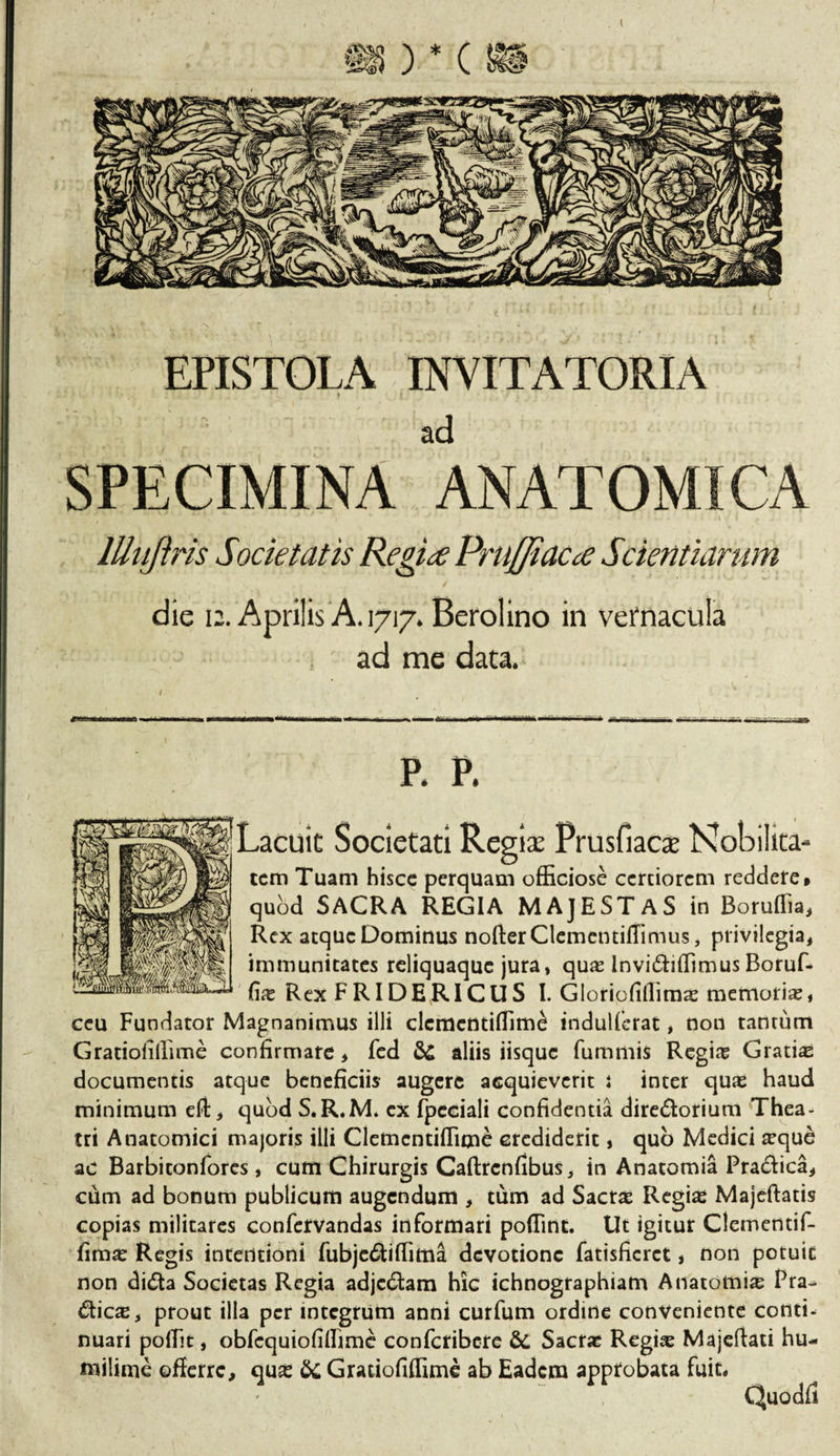 I EPISTOLA INVITATORIA » ad SPECIMINA ANATOMICA lllujiris Societatis Regite PruJJiacd? Scientiarum die 12. Aprilis A. 1717. Berolino in vernacula ad me data. »||' 1-11111 ~ Uri , m1 *a-*=.y 7,7--- — • -•  - • —rf P. P. Lacuit Societati Regis Prusfiacx Nobilita- cem Tuam hisce perquam officiose certiorem reddere» quod SACRA REGIA MAJESTAS in Boruffia, Rex atque Dominus nofterClementiffimus, privilegia, immunitates reliquaque jura, quae Invi&amp;iffimusBorufi* fe Rex FRIDERICUS I. Gloriofiffimae memoria, ceu Fundator Magnanimus illi elementiffime indulferat, non tantum Gratioliffime confirmare, fed &amp; aliis iisque fummis Regine Gratiae documentis atque beneficiis augere acquieverit i inter quas haud minimum elt, quod S.R.M* cx fpcciali confidentia dire&amp;orium 'Thea¬ tri Anatomici majoris illi Clemcntiffime crediderit, quo Medici seque ac Barbitonfores, cum Chirurgis Caftrcnfibus, in Anatomia Pra&amp;ica, cum ad bonum publicum augendum , tum ad Sacrae Regias Majeftatis copias militares confervandas informari poffint. Ut igitur Clementif- fima: Regis intentioni fubje&amp;iffima devotione fatisficrct, non potuit non di£ta Societas Regia adjc&amp;am hic ichnographiam Anatomia Pra- &amp;icx, prout illa per integrum anni curfum ordine conveniente conti¬ nuari poffit, obfcquiofiffime confcribere &amp;, Sacra: Regias Majeftati hu- milime offerre, qua: &amp; Gratiofiffime ab Eadem approbata fuit, Quodfi