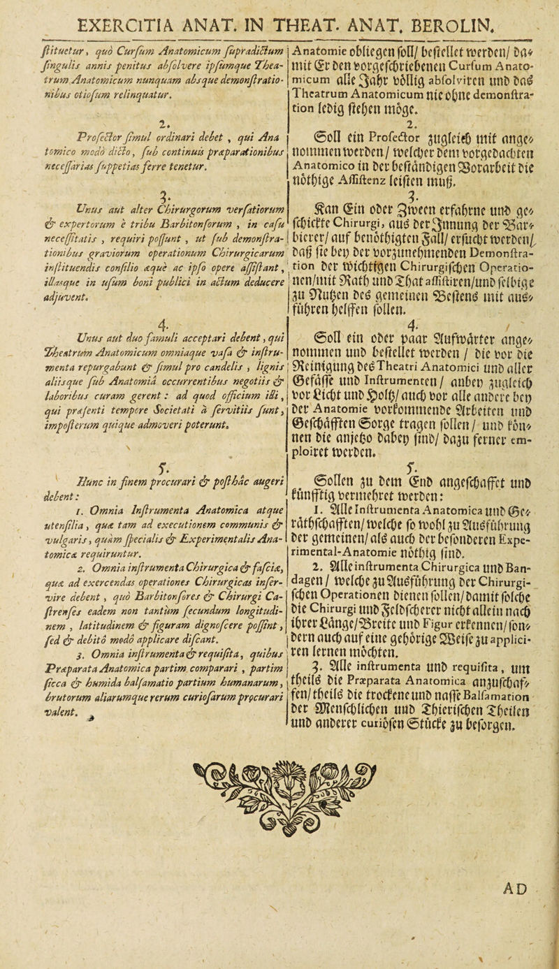 fiituetur, quo Curfum Anatomicum fiupradiBum finguiis annis penitus abfolvere ipjumque Thea¬ trum Anatomicum nunquam absque demonfiratio* nibus otiofum relinquatur, 'O ' • . - • y • • 2* Profe&amp;or fmul ordinari debet , qui Ana tomico modo dicio, fub continuis praparationibus necejjarias fuppetias ferre tenetur, Unus aut alter Chirurgorum verfatiorum &amp; expertorum e tribu Barbitonforum , in cafu necefjitatis , requiri pofjunt , ut fub demonfira- tionibus graviorum operationum Chirurgicarum inflituendis conftlio aque ac ipfo opere ajjiflant, illasque in ufum boni publici in aclum deducere adjuvent. 4- . Unus aut duo famuli acceptari debent, qui Theatrum Anatomicum omniaque vafa &amp; inftru- menta repurgabunt e*r fimul pro candelis , lignis j aliis que fub Anatomid occurrentibus negotiis &amp; laboribus curam gerent: ad quod officium illi, qui prsjenti tempore Societati d fervitiis funt, impeflerum quique admoveri poterunt9 f. Hunc in finem procurari &amp; pofihdc augeri debent : /. Omnia Infirumenta Anatomica atque utenfit a, qua tam ad exeeutionem communis &amp; vulgaris, quam Jfecialis &lt;&amp; Experimentalis Ana¬ tomica requiruntur. 2. Omnia infirumenta Chirurgica &amp; fafeia, qua ad exercendas operationes Chirurgicas infer- vire debent, quo Barbiton for es &amp; Chirurgi Ca- firenfs eadem non tantum fecundum longitudi¬ nem , latitudinem &amp; fguram dignefeere pofjint, fed &amp; debito modo applicare difeant. S, Omnia infirumenta&amp;requifita, quibus Praparata Anatomica partim comparari , partim ftcca &amp; humida balfamatio partium humanarum, brutorum aliarumque rerum curio farum prgeurari valent, , Anatomie obliegcn foll / beftellet tuerDcn/ Da* mit Sf Den tootgcfc&amp;tft&amp;enen Curfum Anato¬ micum aOe Dblltg abfolviren unD Da$ Theatrum Anatomicum UtCO&amp;nc demonftra- tion leDig fle&amp;en moge. 2, @ofl ctn Profcdor augleteb mit ange* nommenroerDen/ melcber Dem DorgeDacbten Anatomico tn Dei* beftdnDigen SBorarbeit D te notfjige Afliftenz letfmt mng, 3. ^an (£m oDer gn?ecn erfafjrne unD gc* fcOictte Chirurgi, Dec3nnung Dei* $5ar* Lncrer/ auf benotbtgtcn gall/ erfucfct twrDen/, Dafj (te bet) Dei DorattnebmenDen Demonftra- tion Der tt&gt;tcf)trgen ChirurgifcbCtl Operatio- nen/uut 9\afb miD Ibat affiftiren/unD (ilbige au 0tu(Jen Dc£ gemetnen &lt;25cpcnd mit nus* fu&amp;rcn belffen follen. 4» / 0on etn oDer paat 3lufn&gt;drfer ange* nommen uuD bifteliet n&gt;crDen / Dic Dor Die SKetntgung DeoTheatri Anatomici UUD dlicr ©efdfje unD inftrumentett / anbet) aualetcl) Dor £tcbt unD atteb Dor alie atiDcfe bet) Der Anatomie DorfommenDe Strbeiten miD ©efcbdfffen®orge tragen follen/ utib fott* nen Dte anjefco Dabet; (InD/ Daau ferner em« pioiret tvcrDcn. f. 0ollen au Dem (EnD angefcfjaffct unD funffftg Dermebret tnerDcn: 1. 5(fle [nftrumenta Anatomica unD @C* rfitfifcOafftcn/ melc&amp;t fo tvo&amp;l au Sittiffibrung Der gemetnen/a^aucb DcrbefonDerenExpe- rimental-Anatomie n6tl)ig flttD. 2, StRcinftrumenta Chirurgica unDBan- dagen/ mlcbe au$u£fubrung DerChirurgi- feben Operationeu Dteucu follen/ Dautit folebe Die Chirurgi utiD gelDfcbercr nir&amp;t allctn nacfi tbm*£dnge/33reitc unD Figur erfenncn/fon* Dern aucb auf eine gebortge SBetfe au apphei- ren lernen moebten. f. 5Me inftrumenta UUD requifita, Uttt tf)etld Dte Praeparata Anatomica nnaufdjaf* fen/tbeil^ Die trocfeueunDna(]eBaifamation Der SJlenfcbltcben uuD Xbtertf^en Jbctlcn mtD anDerer cuiiofen 0tucte |u beforgen. AD 0