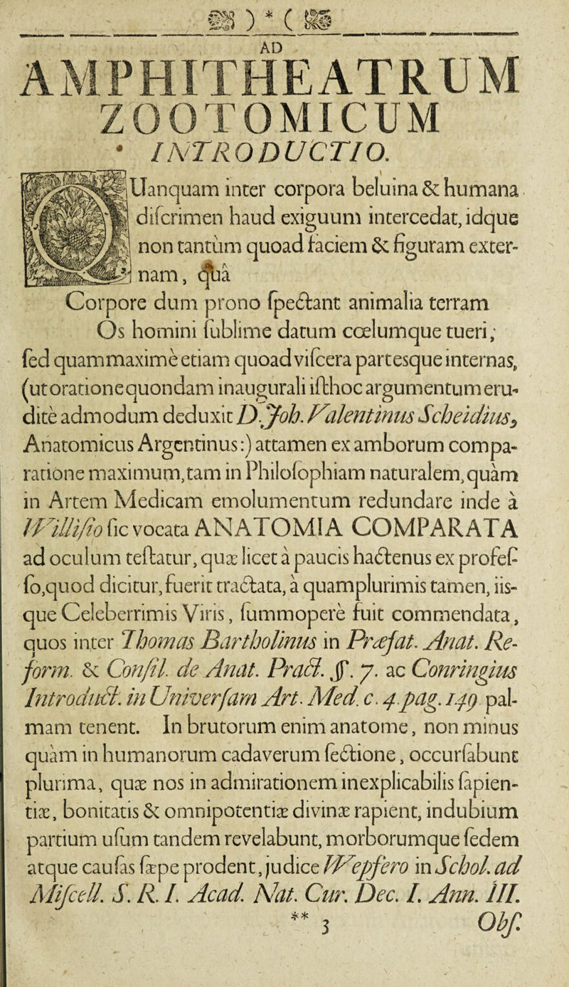 AMPHITHEATRUM ZOOTOMICUM • INTRODUCTIO. i Uanquam inter corpora beluina St humana. difcrimen haud exiguum intercedat, idque non tantum quoad faciem Se figuram exter¬ nam, qua Corpore dum prono fpedhnt animalia terram Os homini fublime datum coelumque tueri; fed quammaxime etiam quoad vilcera partesque internas, (utorationequondam inaugurali iffchoc argumentum eru¬ dite admodum deduxit Djfoh. Palentinus Scheidius, Anatomicus Arger.tinus:) attamen ex amborum compa¬ ratione maximum,tam in Philofophiam naturalem,quam in Artem Medicam emolumentum redundare inde a IPillifio fic vocata AN ATOMI A COMPARATA ad oculum teftatur, qua licet a paucis hadtenus ex profefi ■ lo.quod dicitur, fuerit tradfcata, a quamplurimis tamen, iis¬ que Celeberrimis Viris, lummopere fuit commendata, quos inter 7hornas Bartholinus in Prcefat. Anat. Re- form. &amp; Confil. de Anat. Praei. JT. 7. ac Conringim Introduci, in Univerfarn Art. Med. c. 4 pag. 149 pal¬ mam tenent. In brutorum enim anatonae, non minus quam in humanorum cadaverum fedtione, occubabunt plurima, qua: nos in admirationem inexplicabilis lapien¬ tia:, bonitatis St omnipotentias divinae rapient, indubium partium ufutn tandem revelabunt, morborumque fedem atque caufas Cape prodent, judice iddpfero in Schol. ad