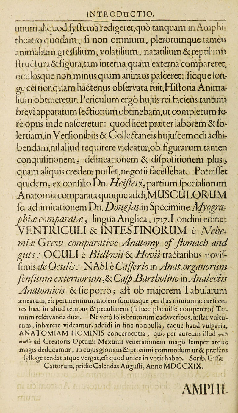 / \ / INTRODUCTIO,_ - __ unum aliquod lyftema redigeret,quo tanquam in Amphi¬ theatro quodam, fi non omnium, plerorumquetamen animalium gresfilium, volatilium, natatilium &amp; reptilium ftr u ct u ra &amp; figura,tam interna quam externa compareret, oculosque non minus quam animos pafceret: ficque lon¬ ge certior,quam lium obtineretur. Periculum ergo hujus rei faciens tantum brevi apparatum Tectionum obtinebam,ut completum fe¬ re opus inde nalceretur: quod licet pra:ter laborem &amp; lo- lertiam,in VerfiombusSt Colledtaneis hujufcemodi adhi¬ bendam,nil aliud requirere videatur,ob figurarum tamen conquilitionem, delineationem &amp; dilpofidonem plus, quam aliquis credere pollet,negotii faceilcbat. Potuiflet quidem, ex confilio On.Heijleri, partium (pedaliorum Anatomia comparata quoqueaddi,MUSCULORUM Ic. ad imitationem On.Uouglasm Specimine Myogra- phia comparata, lingua Anglica, i7i7.Londini edita:: VENTRICULI &amp; INTESTINORUM e Nehe- mia Grew comparative Anatomy of ftomach and mts : OCULI e Bidlovii &amp; Hovii tra&amp;atibus novifi fimis de Oculis : NASI e CaJJerio in Anat.organorum fenfuum externorum,&amp; Ca/p.Bartholino inAnaleHis Anatomicis &amp; fic porro; aft ob majorem Tabularum ancarum, eo pertinentium, molem fumtusquc per illas nimium accrefcen- tes hxc in aliud tempus &amp; peculiarem (fi hxc placuifie compereroj Te¬ rnum refcrvanda duxi. Ne vero (olis brutorum cadaveribus, infiar vultu¬ rum, inhaerere videamur,addidi in fine nonnulla, eaque haud vulgaria, ANATOMIAM HOMINIS concernentia , quo per aureum illud 'ncuUv ad Creatoris Optumi Maxumi venerationem magis femper atque magis deducamur, in cujus gloriam &amp; proximi commodum ut &amp;prad'en$ fylloge tendat atque vergat,eft quod unice in votis habeo. Scrib. Giflx Cattorum, pridie Calendas Augufti, Anno MDCCXIX. AMPHI-