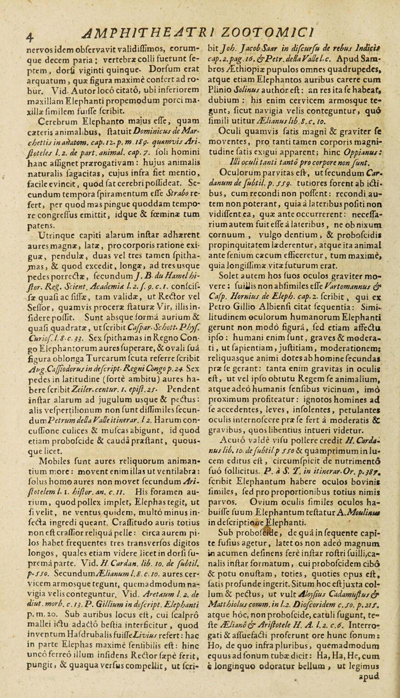 nervos idem obfervavit validiflimos, corum- que decem paria : vertebrae colli fuerunt fe- ptem , dorfi viginti quinque* Dorfum erat arquatum, quae figura maxime confert ad ro- bur. Vid- Autor loco citato, ubi inferiorem maxillam Elephanti propemodum porci ma&lt; xillae fimilem fuifie feribit. Cerebrum Elephanto majus efle, quam carteris animalibus, ftatuit Dominicus de Mar- chettis in ariatom. cap. 12. p. m i8g. quamvis Ari- jloteles 1.2. de part. animal, cap. 7. ioli homini hanc aflignet prorogativam: hujus animalis naturalis fagacitas, cujus infra fiet mentio, facile evincit, quod fat cerebri poffideat. Se¬ cundum tempora fpiramentum efle Strabo re¬ fert, per quod mas pingue quoddam tempo¬ re congreffus emittit, idque &amp; fcemino tum patens. Utrinquc capiti alarum inftar adhaerent aures magnae, latae, pro corporis ratione exi¬ guae, pendulae, duas vel tres tamen fpitha- ^jnas, &amp; quod excedit, longae, ad tresusque pedes porretftae, fecundum J. B du Hamelhi~ Jlor. Reg. Scient, Academia. 1.2.f. 9. c. 1. confcif- \fae quafiac fiflae, tam validae, ut Redor vel Seffor, quamvis procera: flaturae Vir, illis in¬ fidere pollit. Sunt absque forma, aurium &amp; quafi quadratae, ut feribit Cafpar-SchotU Phyf. CuriofJ.8 c.33. Sex fpithamas in Regno Con- go Elephantorum auresfuperare,&amp; ovali fua figura oblonga Turcarum fcuta referre feribit Aug.Caff odorus in defeript• Regni Congo p. 24 Sex pedes in latitudine (forte ambitu) aures ha¬ bere feribitZeiler.centur. /. epifl.zr- Pendent inftar alarum ad jugulum usque &amp; pedtus: alis vefpertilionum non funt diffimiles fecun¬ dum Petrumdella Valle itinerar. 12. Harum con- cuflione culices &amp; mufeasabigunt, id quod etiam probofeide &amp; cauda praeftant, quous¬ que licet. Mobiles funt aures reliquorum animan¬ tium more: movent enim illas ut ventilabra: folus homo aures non movet fecundum Ari- flotelem /■ 1. hiflor. an. c. 11. His foramen au¬ rium, quod pollex implet, Elephas tegit, ut fivelit, ne ventus quidem, multo minus in- feda ingredi queant. Craflitudo auris totius non eft craflior reliqua pelle: circa aurem pi¬ los habet frequentes tres transverfos digitos longos, quales etiam videre licet in dorfi fu- prema parte. Vid. H. Cardan. lib. 10. de fubtil. p-sso. Secundum ALlianum 1.8. c. 10. aures cer¬ vicem armosque tegunt, quemadmodum na¬ vigia velis conteguntur. Vid. Aret&amp;um l. 2. de diut. morb. c. 13. P. Gillium in defeript. Elephanti P- m.20. Sub auribus locus eft, cui fcalpro mallei idu adado beftia interficitur , quod inventum HafdrubalisfuifltLiviusrefert: hac in parte Elephas maxime fenlibilis eft: hinc unco ferreo illum infidens Redor fxpe ferit, pungit, &amp; quaqua verfuscompellit, ut feri¬ bit Joh. JacobSaar in difcurfu de rebus Indicit cap.2.pag.i6. f^Petr.dedaVadel-c. Apud Sam* bros .dEthiopio pupulos omnes quadrupedes, atque etiam Elephantos auribus carere cum Plinio Solinus author eft: an res ita fe habeat, dubium : his enim cervicem armosque te¬ gunt, ficut navigia velis conteguntur, quo fimili utitur ALlianus hb.8.c. 10. Oculi quamvis fatis magni &amp; graviter fe moventes, pro tanti tamen corporis magni¬ tudine fatis exigui apparent; hinc Oppianus: Illi oculi tanti tanto pro corpore non funt. Oculorum parvitas eft-, ut fecundum Car« danum de fubtil. p. ssp. tutiores forent ab idi* bus, cum recondi non poflent: recondi au¬ tem nonpoterant, quia a lateribus politi non vidiffentea, quae ante occurrerent: necefla- riumautem fuit effe a lateribus, ne obnixum cornuum , vulgo dentium , &amp; probofeidis propinquitatem luderentur, atque ita animal ante fenium caecum efficeretur, tum maximd, quia longiflimo vitae futurum erat. Solet autem hos (uos oculos graviter mo¬ vere : fuiiiis non abfimiles efle Vartomannus &amp; Cafp. Hornius de Eleph. cap.2. feribit, qui ex Petro Gillio Albienfi citat fequentia: Simi¬ litudinem oculorum humanorum Elephanti gerunt non modo figura, fed etiam affedu ipfo : humani enim funt, graves &amp; modera¬ ti, utfapientiam,juftitiam, moderationem; reliquasque animi dotesabhominefecundas prae fe gerant: tanta enim gravitas in oculis eft, ut vel ipfo obtutu Regem fe animalium, atqueadeo humanis fenfibus vicinum, imo proximum profiteatur: ignotos homines ad fe accedentes, leves, infolentes, petulantes oculis internofeere prae fe fert a moderatis &amp; gravibus, quos libentius intueri videtur. Acuio valde vifu pollere credit H. Carda* nus lib. 10.defubtil.p ffo St quamprimum ini u- cem editus eft , circumfpicit de nutrimento fuo follicitus. P. a S. T. in itinerar- Or. p.387, feribit Elephantum habere oculos bovinis fimiles, fed pro proportionibus totius nimis parvos. Ovium oculis fimiles oculos ha- buifle fuum Elephantum teftatur A.Moulinta in deferiptioae Elephanti. Sub probofeide, dequainfequente capi¬ te fufius agetur, latet os non adeo magnum in acumen definens fere inftar roftri fuilli,ca¬ nalis inftar formatum, cui probofeidem cibo &amp; potu onuftam, toties, quoties epus eft, fatis profunde ingerit. Situm hoc eftjuxta col¬ lum &amp; pedtus, ut vult Alojfus Cadamuflus&amp; Matthiolus comm. in 1.2. Diofcoridem c. fo. p. 21 f. atque hoc, non probofeide, catuli fugunt, te- fte ALliano &amp; Ariftotele H. A. 1.2. c.6. Interro¬ gati &amp; afluefadi proferunt ore hunc fonum: Ho, de quo infra pluribus, quemadmodum equusadfonum tubaedicit: Ha,Ha,He,cum &lt;g longinquo odoratur bellum , ut legimus