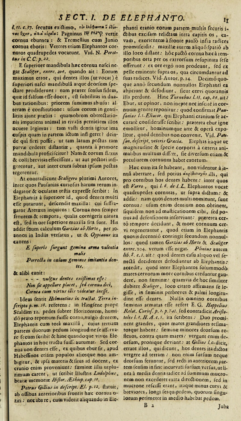 i. tl. C.3}. fecutus CxiftimO, to» tAt^avT* % aSaV ras ixM» **&gt;&lt;* xegdl*: Pagninus P? nuij? vertit cornua eburnea : &amp; Tremellius cum Junio cornua cboris: Veteres etiam Elephantos cor¬ nutos quadrupedes vocarunt. Vid. N. Perot- tus in C. C. p.22. E fuperiorc mandibula hate cornua nafei ne¬ gat Scaliger, exerc. zoA. quando ait : Eorum maximus error, qui dentes illos (utvocat) e fuperiori nafei mandibula atque deorfum fpe- &amp;are prodiderunt: nam praeter fenfusfidem, quae id falfum efle docet, eft fubtilitas in dua¬ bus rationibus: priorem fumimusabufu: al teram e eonftitutione: ufun» eorum in genti¬ litiis ajunt praeliis : quarnobrem obtre&amp;atio- nis impatiens animal in rivalis perniciem illos acuere legimus : tam vafti dentis igitur ima cufpis quam in partem i&amp;um infl geret ? dein¬ de qui fieri poflSt, ut tam latum pe&amp;us tam parvae cederet diftantiae , quanta a primore mandibula profidfcitur? Nam &amp; eorum flexus &amp; colli brevitas effeciflent, ut aut pedori infi¬ gerentur , aut inter crura fubtus ipfum pedus tegerentur. At contradicunt Scaligero plurimi Autores, inter quos Paufanias curiefus harum rerum in¬ dagator &amp; oculatus teftis exprefle feribit: In Elephantis a fuperiore id, quod dentes multi efle putarunt, defeenditmaxilla: cui fuffra- gatur Aretaeus inquiens: Cornua non femper frontem &amp; tempora, qualis cornigeris natura cft, fed inore fuperiore maxilla fita funt. His addit fnum calculum Gurdas al?Horto, per 30. annos in Indiis verfatus , ut &amp; Oppianus ita canens: E fuperis furgunt gemina arma valentia malis Porretta in coelum geminos imitantia den¬ tes. &amp; alibi canit: - - - vulgus dentes exijlimat effe: Non fic appellare placet, fed cornua dici. Cornea cum virtus illis videatur ineffe. Idem fentit Helmontius in trattat. Terra in- feripto p- m. s6. referens : in Hingfene prope Sealdim 12. pedes fubter Horizontem, humi- do prato repertum fuifle cornu,vulgo dentem, Elephantis cum tota maxilla , cujus tertiam partem duorum pedum longitudine feafllrva¬ re fecum feribit &amp; hinc quandoque vivos Ele¬ phantos in hoc tradu fuifle autumat- Sed cor¬ nua non dentes efle , ex quibus ebur fic, apud Habeflinos etiam populos aliosque non am¬ bigitur, &amp; Jpfa materia&amp;fitus id docent, ex cranio enim proveniunt: faeminae illis utplu- rimutn carent, ut feribit Illuftris Ludolpbus, beatx memorias Hiftor.ALthiop.cap.io. Petrus Gillius in defeript. El. p-12, ftatuit, ab oflibus anterioribus frontis haec cornua o- nri: ncc abs rc, cum viderit aliquando in Ele- II phanti cranio eorum partem multis fecuris i- dibus cxcifam relidam intra capitis os, ca¬ vam, exorientem &amp; fronte paulo infla radices promufctdis: maxillae autem aliquo fpatio ab illo loco diftant: hoc pado cornua haeck tem¬ poribus orta per os extrorfum refupinata fefe offerunt: ex ore ergo non prodeunt, fed ex pelle eminente fupra os, qua circumdantur ad fuas radices. Vid- Autor. p. 14. Decimo quo¬ que anno fecundum nonnullos Elephanti ea abjiciunt &amp; defodiunt, ficut cervi quotannis illa perdunt. Hinc Turnebus I.13. cap.-2A.3iit: Ebur, ut opinor, non inepte nec infcit£ in cor¬ nuum genere reponitur: quod confirmat Pau¬ fanias /. 1. Eliaeor. qui Elephanti cranium fe ac¬ curate confiderafle feribit: praeterea ebur igne emollitur, hominumque arte &amp; opera expo¬ litur, quod dentibus non convenir. Vid. Pau- fan. defeript. veteris Grxcix. Elephas itaque ut magnitudine &amp; fpecie corporis a caetens ani¬ malibus multum differt, fic diverfum etiam Sc peculiarem cornuum habet exortum. Haec cum ita fe habeant, non videntur a ja¬ nua aberrare , fed potius «K£‘'(0oAoy«&gt; iUi} qUj pro cornibus hos dentes habent: inter quos eft Varro , qui /• 6. de l.L. Elephantos vocat quadrupedes cornutas, ut fupra didum: &amp; addit: nam quos demes multi nominanr, funt cornua: ufum enim dentium non obtinent, fiquidem non ad mafticationem cibi, fed po¬ tius ad defenfionem inferviunt: praererea cer¬ to tempore decidunt, &amp; more cornuum cer¬ vi regenerantur , quod etiam in Elephantis quovis decennio contingit fecundum nonnul¬ los: quod tamen Gurdas ab Horto &amp; Scaliger exerc. 204. verum efle negat. Plinius autem lib. 8. c.3. ait: quod dentes cafu aliquo vel fe- netfta decidentes defodiantur ab Elephantis: accedit, quod inter Elephantos folummodo mares cervorum more cornibus credantur gau¬ dere, non faeminae: quamvis de hoc fimihter dubitet Scaliger, loco citato affirmans fe le- gifie , in facmims perbreves &amp; palmi longitu¬ dine efle dentes. Nullis omnino cornibus faeminas armatas efle refert E. G. Happelius Relat. Curiof p.2. p'743. fed contradicit Ari fio- teles l. 2. H. A. c. s. ita fcribens : Duo promi¬ nent grandes, quos mares grandiores refima- tosque habenr: faeminas minores deorfum re¬ flexos, contra quam mares: vergunt enim de. orfum, pronique deviant: at GtUius /.c. dicit, errare illos, qui dicunt, hos dentes ita di&amp;os vergere ad terram : non enim furfuua neque deorfurn feruntur, fed refti in anteriorem par¬ tem fenfira in fine incurvati furfum verfus, ut li- nea a media dentis tadice ad fummum mucro¬ nem non excederet extra dire&amp;ionem, fed in mucrone refeifli erant, itaque minus curvi &amp; breviores, longi fesquipedern, quorum Angu¬ lorum perimerer in medio habebat pedem. B 2 Juba