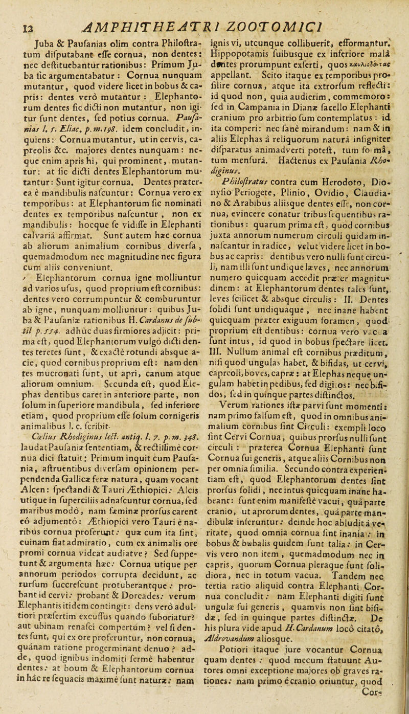 \ ; Juba &amp; Paufanias olim contra Philoftra- tum difputabant dTe cornua, non dentes: nec deftitucbantiir rationibus: Primum Ju¬ ba lic argumentabatur : Cornua nunquam mutantur, quod videre licet in bobus &amp; ca¬ pris: dentes vero mutantur : Elephanto¬ rum dentes fic didi non mutantur, non igi¬ tur funt dentes, fed potius cornua. Paufa¬ nias l, /. Eliae. idem concludit, in- quiens:' Cornua mutantur, utin cervis, ca¬ preolis &amp;c. majores dentes nunquam : ne¬ que enim apris hi, qui prominent, mutan¬ tur: at lic didi dentes Elephantorum mu¬ tantur : Sunt igitur cornua. Dentes praeter¬ ea e mandibulis nafcuntur: Cornua vero ex temporibus: at Elephantorum fic nominati dentes ex temporibus nafcuntur , non ex mandibulis: hocque fe vidtffe in Elephanti calvaria affirmat. Sunt autem haec cornua ab aliorum animalium cornibus diverfa , quemadmodum nec magnitudine nec figura cum aliis conveniunt. / Elephantorum cornua igne molliuntur ad varios ufus, quod proprium eft cornibus: dentes vero corrumpuntur &amp; comburuntur ab igne, nunquam molliuntur : quibus Ju¬ ba &amp; Paufanizc rationibus W.Cardanusdefub- til p.fS4- adhuc duas firmiores adjicit: pri¬ ma eft, quod Elephantorum vulgo didi den¬ tes teretes funt, &amp;exade rotundi absque a - cie, quod cornibus proprium eft: nam den tes mucronati funt, ut apri, canum atque aliorum omnium. Secunda eft, quodEle- phas dentibus caret in antcriore parte, non iolum in fuperiore mandibula, fed inferiore etiam, quod proprium efle folum cornigeris animalibus 1. c. feribit- Ccelius Rhodiginus leH. antiq. I. 7. p. m. 348. laudatPaufaniar fententiam, &amp;redilfimecor¬ nua dici ftatuir: Primum inquit cum Paufa- nia, aftruentibus diverfam opinionem per¬ pendenda Gallicae ferae natura, quam vocant Alcen: fpedandi &amp; Tauri ^Ethiopici; Alcis utique in fuperciliis adnafeuntur cornua, fed maribus modo, nam fieminae prorfus carent eo adjumento: yEthiopici vero Tauri e na¬ ribus cornua proferunt-’ quae cum ita fint, cuinam fiat admiratio, cum ex animalis ore promi cornua videat audiatve &gt; Sed fuppe- tunt&amp; argumenta haec.’ Cornua utique per annorum periodos corrupta decidunt, ac rurfum fuccrefcunt protuberantque .* pro¬ bant id cervi-’ probant &amp; Dorcades.- verum Elephantis itidem contingit: dens vero adul- tiori praefertim excuffus quando fuboriatur? aut ubinam renafei compertum? vel fi den¬ tes funt, qui ex ore proferuntur, non cornua, quanam ratione progerminant denuo ? ad¬ de, quod ignibus indomiti ferme habentur dentes.* at boum &amp; Elephantorum cornua in hac rc fequacis maxime funt natur* .* nam ignis vi, utcunque collibuerit* efFormanturJ Hippopotamis fuibusque ex inferiore mali dflntes prorumpunt exferti, quos ^aiolo*nxc appellant. Scito itaque ex temporibus pro* Glire cornua, atque ita extrorfum reflecfti: id quod non, quia audierim , commemoro: fed in Campania in Dianae facello Elephanti cranium pro arbitrio fum contemplatus : id ita comperi: nec fane mirandum: nam &amp; in aliis Elephas a reliquorum natura infigniter difparatus animadverti poteft, tum fo ma, tum menfura. Hactenus ex Paufama R6o* diginus. Philoflratus contra cum Herodoto, Dio- nyfio Periogetc, Plinio, Ovidio, Claudia¬ no &amp; Arabibus aliisque dentes effi, non cor¬ nua, evincere conatur tribusfcquentibus ra¬ tionibus : quarum prima eft, quod cornibus juxta annorum numerum circuli quidam in- nafcantur in radice, velut videre licet in bo¬ bus ac capris : dentibus vero nulli funt circu¬ li, nam illi funt undique laeves, nec annorum numero quicquam accedit prae er magnitu¬ dinem: at Elephantorum dentes tales funt, leves fciiicet &amp; absque circulis : II. Dentes folidi lunt undiquaque , nec inane habent quicquam praeter exiguum foramen, quod proprium eft dentibus: cornua vero v«c a funt intus, id quod in bobus fpedare licet. III. Nullum animal eft cornibus praeditum, nili quod ungulas habet, &amp; bifidas, ut cervi, capreoli, boves, caprae: at Elephas neque un¬ gulam habetinpedibus, fed digi.os: necb.fi- dos, fed in quinque partesdiftindfos. Verum rationes iftae parvi funt momenti: nam primo falfum eft, quod in omnibus ani¬ malium cornibus fint Circuli: exempli loco fint Cervi Cornua, quibus prorfus nulli funt circuli : praeterea Cornua Elephanti funt Cornua fui generis, atque aliis Cornibus non per omnia fimilia. Secundo contra experien¬ tiam eft, quod Elephantorum dentes fint prorfus folidi, nec intus quicquam inane ha¬ beant: funt enim manifefte vacui, qua parte cranio, ut aprorum dentes, quaparte man¬ dibulae inferuntur.• deinde hoc abludit a ve* ritate, quod omnia cornua fint inania .* in bobus &amp; bubalis quidem funt talia -’ in Cer¬ vis vero non item , quemadmodum nec in capris, quorum Cornua pleraque funt foli- diora, nec in totum vacua. Tandem nec tertia ratio aliquid contra Elephanti Cor¬ nua concludit: nam Elephanti digiti funt ungulae fui generis, quamvis non fint bifi¬ dae , fed in quinque partes diftindlae. Dc his plura vide apud H-Cardanum loco citato, Aldrovandum aliosque. Potiori itaque jure vocantur Cornua quam dentes : quod mecum ftatuunt Au- tores omni exceptione majores ob graves ra¬ tiones; nam primo e cranio oriuntur, quod Cor*