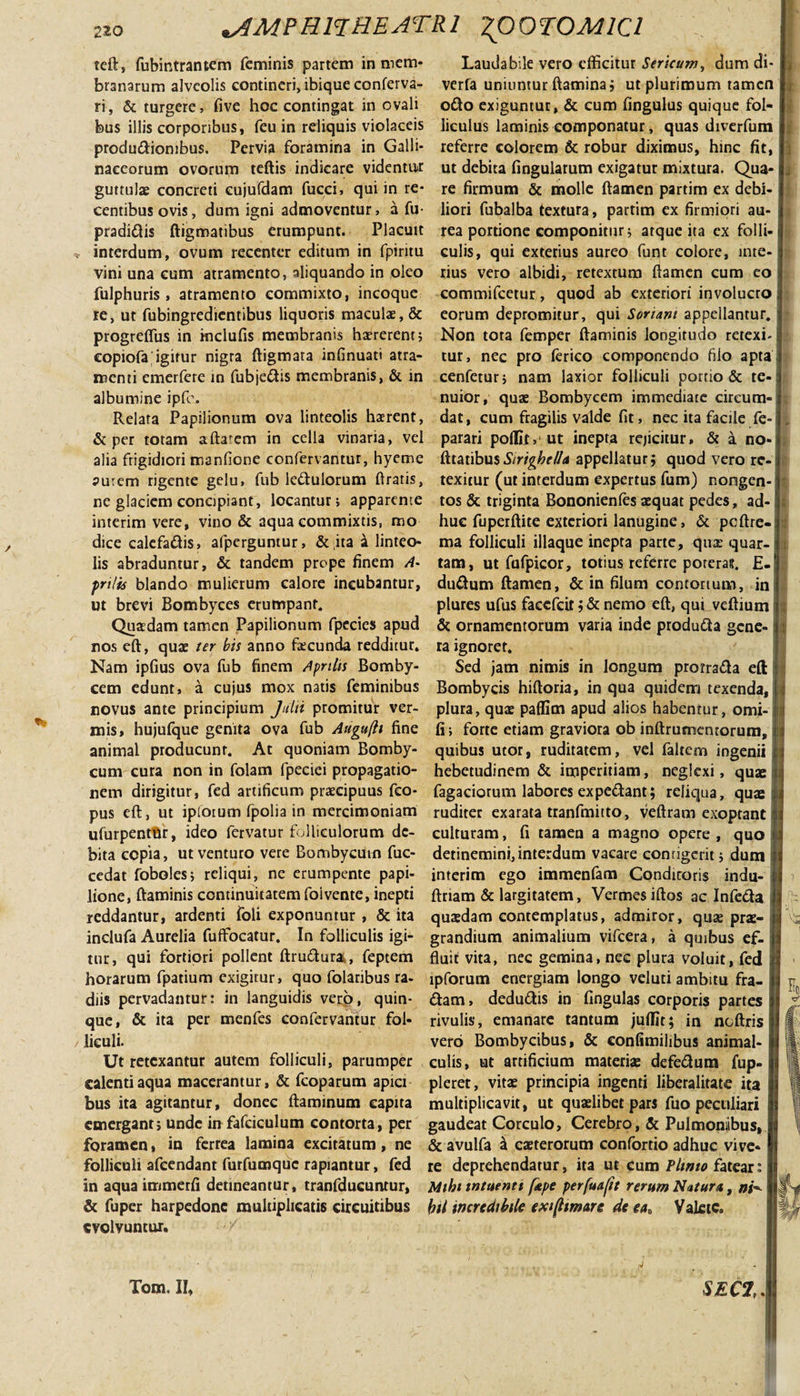 teft, fubintrantem feminis partem in mem¬ branarum alveolis contineri, ibique conferva- ri, &amp; turgere, five hoc contingat in ovali feus illis corporibus, feu in reliquis violaceis produdiombus. Pervia foramina in Galli¬ naceorum ovorum teftis indicare videntur guttulae concreti cujufdam fucci, qui in re¬ centibus ovis, dum igni admoventur, a fu- pradidis ftigmatibus erumpunt. Placuit interdum, ovum recenter editum in fpiritu vini una cum atramento, aliquando in oleo fulphuris , atramento commixto, incoque re, ut fubingredientibus liquoris maculae, &amp; progreflus in mclufis membranis haererent? copiofa igitur nigra ftigmara infinuati atra¬ menti emerfere in fubjedis membranis, &amp; in albumine ipfo. Relata Papilionum ova linteolis haerent, &amp; per totam aftarem in cella vinaria, vel alia frigidiori mandone confervantur, hyeme aurem rigente gelu, fub ledulorum ftratis, ne glaciem concipiant, locantur; apparente interim vere, vino &amp; aqua commixtis, mo dice calefadis, afperguntur, &amp; ita a linteo¬ lis abraduntur, &amp; tandem prope finem A- pnlis blando mulierum calore incubantur, ut brevi Bombyces erumpant. Quasdam tamen Papilionum fpccies apud nos eft, quae ter bis anno facunda redditur. Nam ipfius ova fub finem Apnhs Bomby¬ cem edunt, a cujus mox natis feminibus novus ante principium Julii promitur ver¬ mis, hujufque genita ova fub Auguftt fine animal producunr. At quoniam Bomby¬ cum cura non in folam fpeciei propagatio¬ nem dirigitur, fed artificum praecipuus feo- pus eft, ut iplotum fpolia in mercimoniam ulurpentflr, ideo fervatur folliculorum de¬ bita copia, ut venturo vere Bombycum fuc- cedat foboles; reliqui, ne erumpente papi¬ lione, ftaminis continuitatem foi vente, inepti reddantur, ardenti foli exponuntur , &amp; ita inclufa Aurelia fuffocatur. In folliculis igi¬ tur, qui fortiori pollent ftrudura, feptem horarum fpatium exigitur, quo folaribus ra¬ diis pervadantur: in languidis vero, quin¬ que, &amp; ita per menfes confervantur fol¬ liculi. Ut retexantur autem folliculi, parumper calenti aqua macerantur, &amp; fcoparum apici bus ita agitantur, donec ftaminum capita emergant; unde in fafciculum contorta, per foramen, ia ferrea lamina excitatum, ne folliculi afeendant furfumque rapiantur, fed in aquaimmerfi detineantur, tranfducuntur, &amp; fuper harpedone multiplicatis circuitibus evolvuntur. Laudabile vero efficitur Sericazw, dum di- verfa uniuntur flamina; ut plurimum tamen odo exiguntur, &amp; cum fingulus quique fol¬ liculus laminis componatur, quas diverfum referre colorem &amp; robur diximus, hinc fit, ut debita fingularum exigatur mixtura. Qua¬ re firmum &amp; molle ftamen partim ex debi¬ liori fubalba textura, partim ex firmiori au¬ rea portione componitur; atque ita ex folli¬ culis, qui exterius aureo funt colore, inte¬ rius vero albidi, retextum ftamen cum eo commifcetur, quod ab exteriori involucro eorum depromitur, qui Sonant appellantur. Non tora femper ftaminis longitudo retexi, tur, nec pro lerico componendo filo apta cenfetur; nam laxior folliculi portio &amp; te¬ nuior, quas Bombycem immediate circum¬ dat, cum fragilis valde fit, nec ita facile fe- parari poflir, ut inepta rejicitur» &amp; a no- fttatibusS/rigbel/a appellatur; quod vero re¬ texitur (ut interdum expertus fum) nongen¬ tos &amp; triginta Bononienfes aequat pedes, ad¬ huc fuperftite exteriori lanugine, &amp; pcftre- ma folliculi iliaque inepta parte, qux quar¬ tam, ut fufpicor, totius referre poteras. E- dudum ftamen, &amp; in filum contortum, in plures ufus faeefeit; &amp; nemo eft, qui veftium &amp; ornamentorum varia inde produda gene¬ ra ignoret. Sed jam nimis in longum prorrada eft Bombycis hiftoria, in qua quidem texenda, plura, quas paflim apud alios habentur, omi- fi; forte etiam graviora ob inftrumentorum, quibus utor, ruditatem, vel faltem ingenii hebetudinem &amp; imperitiam, neglexi, quae fagaciorum labores ex pedant; reliqua, quae ruditer exarata tranfmitto, veftram exoptant culturam, fi tamen a magno opere , quo detinemini,interdum vacare configent; dum interim ego immenfam Condicoris indu- ftriam &amp; largitatem, Vermes iftos ac Infeda quasdam contemplatus, admiror, qux prae¬ grandium animalium vifcera, a quibus ef¬ fluit vita, nec gemina, nec plura voluit, fed lpforum energiam longo veluti ambitu fra- dam, dedudis in lingulas corporis partes rivulis, emanare tantum juflit; in ncftris vero Bombycibus, &amp; confimilibus animal- culis, ut artificium materia: defedum fup- pleret, vitae principia ingenti liberalitate ita multiplicavit, ut quaelibet pars fuo peculiari gaudeat Corculo, Cerebro, &amp; Pulmonibus, &amp; avulfa k caeterorum confortio adhuc vive¬ re deprehendatur, ita ut cum Plwto fatear: Mihi mtuenti [ape perfuaftt rerum Natura, bil incredibile exifltmare de ea„ Valete. § Tom. II, SECZ