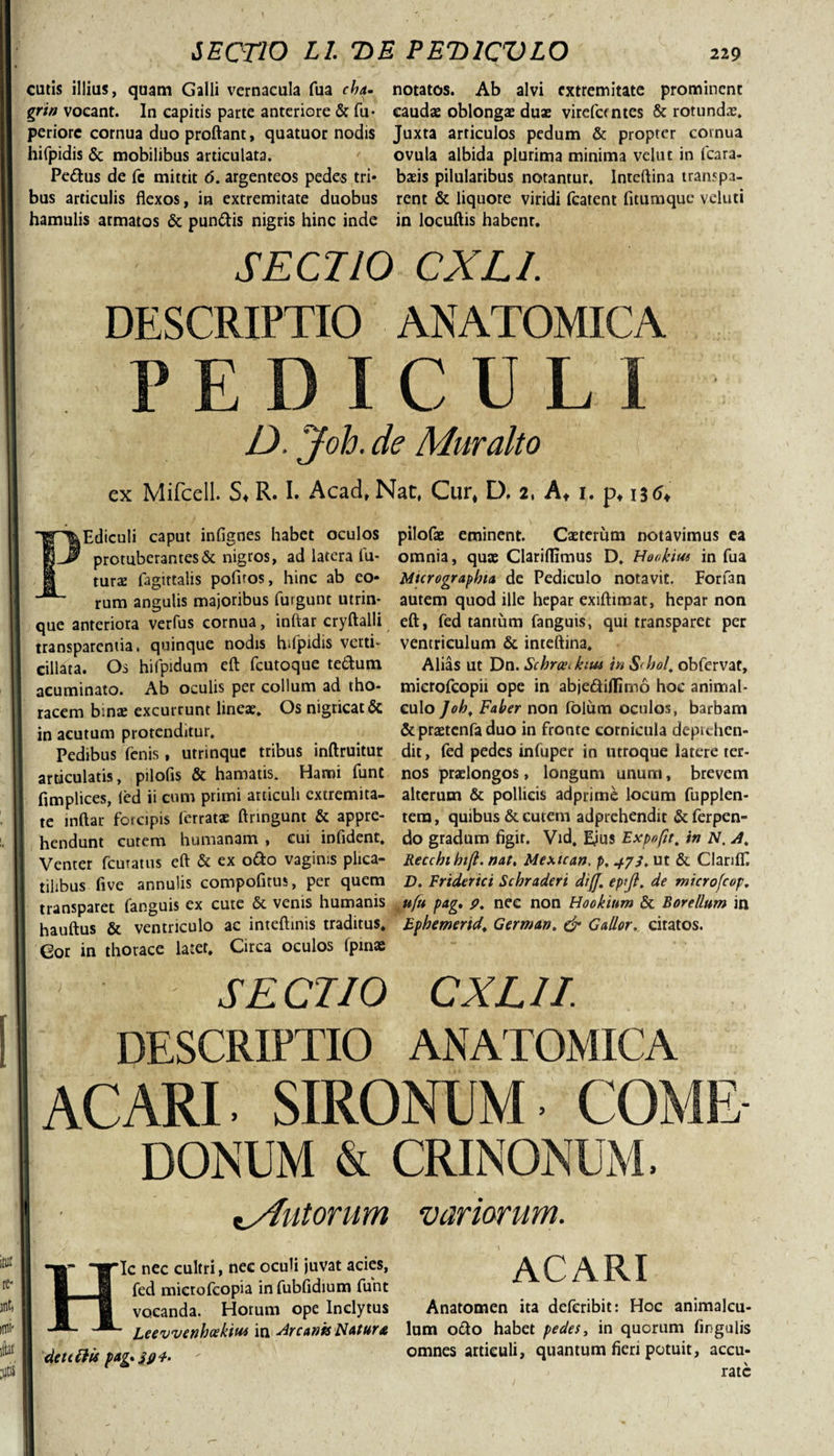 €utis illius, quam Galli vernacula fua cha- notatos. Ab alvi extremitate prominent grtn vocant. In capitis parte anteriore &amp; fu- caudae oblongae duae virdantes &amp; rotundae, periore cornua duo proflant, quatuor nodis Juxta articulos pedum &amp; propter cornua hifpidis &amp; mobilibus articulata. ovula albida plurima minima vehit in fcara- Pedus de fe mittit 6. argenteos pedes tri* baeis pilularibus notantur. Inreflina transpa- bus articulis flexos, in extremitate duobus rent &amp; liquore viridi fcatent fitumque veluti hamulis armatos &amp; pundis nigris hinc inde in locuftis habenr. SECTIO CXLl. DESCRIPTIO ANATOMICA PEDICULI l D. jfoh. de Muralto ex Mifcell. S* R. I. Acad, Nat, Cur* D. 2, At 1, p* 13^ PEdiculi caput infignes habet oculos protuberantes &amp; nigros, ad latera fu¬ turae fagittalis pofiros, hinc ab eo* rum angulis majoribus furgunt utrin- que anteriora verfus cornua, inftar cryftalli transparentia. quinque nodis hifpidis verti- eillata. Os hifpidum eft fcutoque tedum acuminato. Ab oculis per collum ad tho¬ racem binae excurrunt lineae. Os nigricat &amp; in acutum protenditur. Pedibus fenis, utrinque tribus inftruitur articulatis, pilofis &amp; hamatis. Hami funt fimplices, ied ii cum primi articuli extremita¬ te inftar forcipis ferratae ftringunt &amp; appre¬ hendunt cutem humanam , cui infldent. Venter fcuratus eft &amp; ex odo vaginis plica¬ tilibus five annulis compofirus, per quem transparet fanguis ex cute &amp; venis humanis hauftus &amp; ventriculo ac inteftinis traditus. Gor in thorace latet, Circa oculos fpmae pilofae eminent. Caeterum notavimus ea omnia, quae Clariflimus D, Honkiw in fua Mtcrographta de Pediculo notavit. Forfan autem quod ille hepar exiftimat, hepar non eft, fed tantum fanguis, qui transparet per ventriculum &amp; inteftina. Alias ut Dn. SchrceAim in &amp;&lt;hol. obfervat, mierofeopii ope in abjediflimo hoc animal- culo]oh, Faber non folum oculos, barbam &amp; praetenfa duo in fronte cornicula deprehen¬ dit , fed pedes infuper in utroque latere ter¬ nos praelongos, longum unum, brevem alterum &amp; pollicis adprime locum fupplen- tera, quibus &amp; cutem adprehendit &amp; ferpen- do gradum figir. Vid. E^us Expofit. in N. A, Recchthift. nat, Mextcan. p, 473, ut &amp; ClarifT. D. Eriderici Schraderi diff. ep[fl. de microfcop. ufu pag, 9. nec non Hookium &amp; Borellum in Ephemerida German. &amp; Gallor, citatos. SECTIO CXLII. DESCRIPTIO ANATOMICA AC ARI SIRONUM COME DONUM &amp; CRINONUM. ^Autorum variarum. Hic nec cultri, nec oculi juvat acies, fed mictofcopia in fubfldium funt vocanda. Horum ope Inclytus ' Leevvenhcekm in Arcanis Natur* deuttis pag* 304. ACARI Anatomen ita deferibit: Hoc animaleu- lum odo habet pedes, in quorum fwgulis omnes articuli, quantum fieri potuit, accu¬ rate