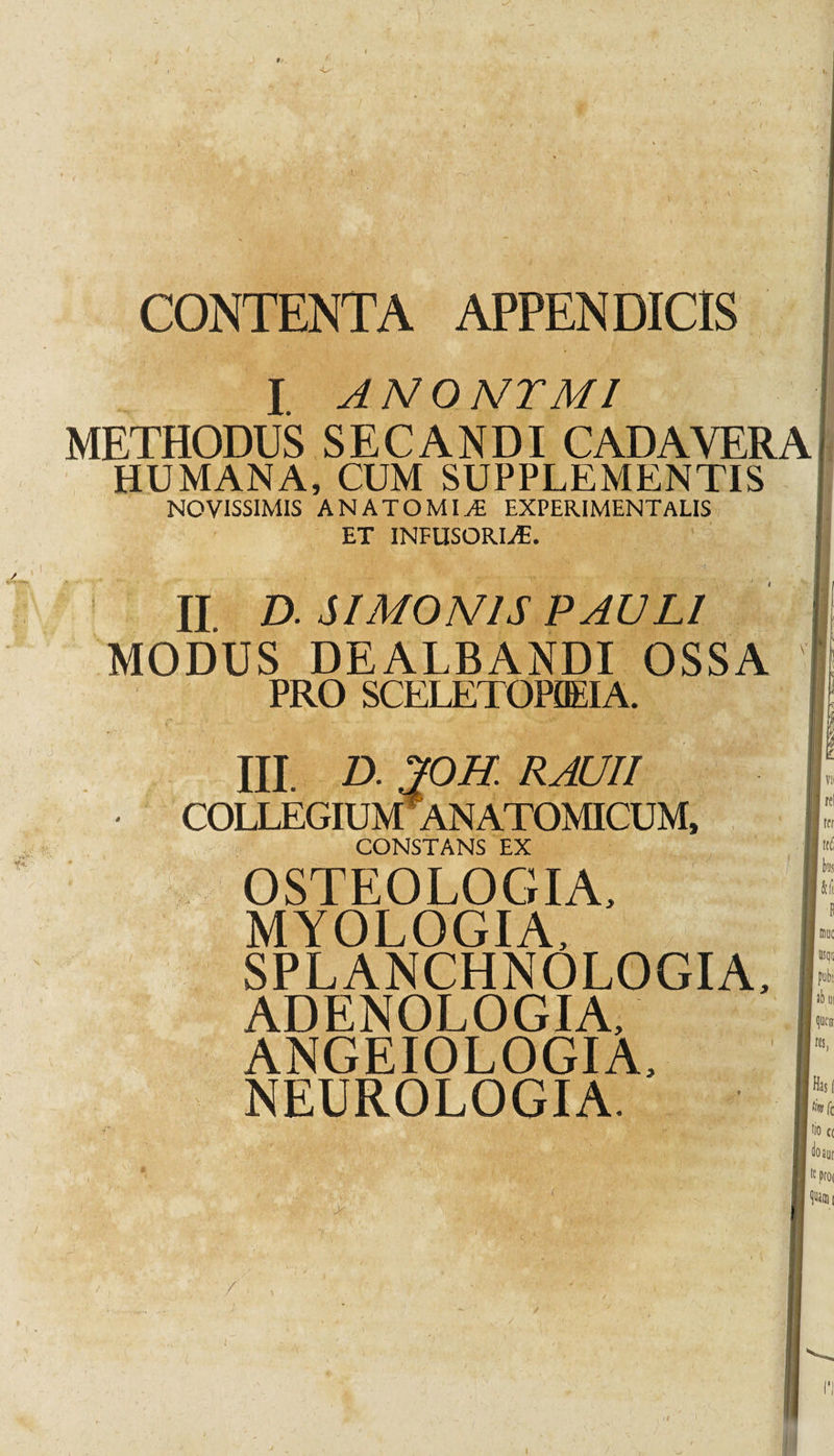 CONTENTA APPENDICIS I ANOMTMI METHODUS SECANDI CADAVERA HUMANA, CUM SUPPLEMENTIS NOVISSIMIS AN ATOMI jE EXPERIMENTaLIS ET INFUSORLE. II D. SIMONIS PAULI MODUS DEALBANDI OSSA PRO SCELETOPUEIA. III. D. 70H. RAUII COLLEGIUM ANATOMICUM, CONSTANS EX Vli Ire! ter tffi OSTEOLOGIA, MYOLOGIA, SPLANCHNOLOGIA, ADENOLOGIA, ANGEIOLOGIA, NEUROLOGIA. I I 1 k * usqu pubi; queir res, Has( k fc 'io« tioaut  proc &gt; I