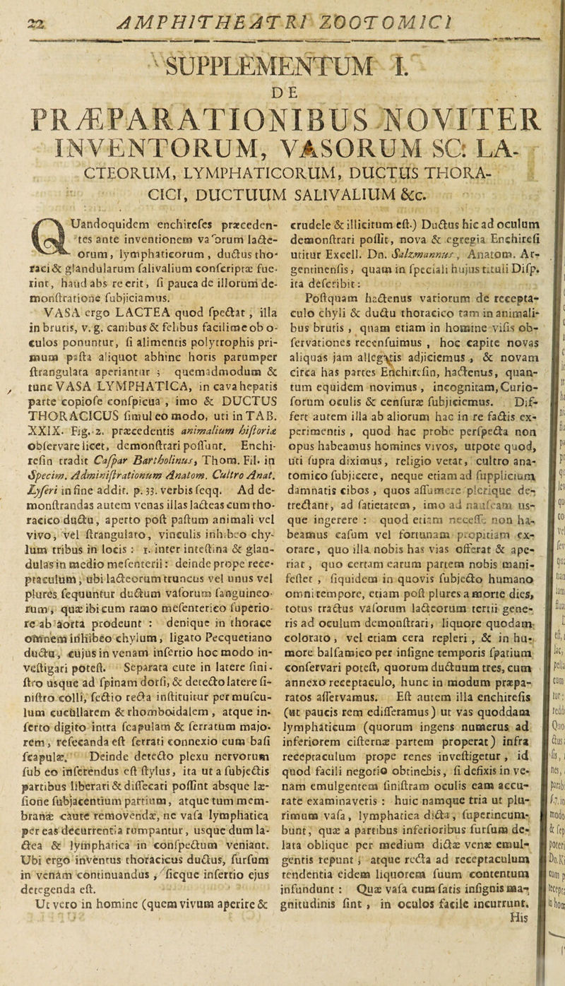 A 'SUPPLEMENTUM I. PRAEPARATIONIBUS NOYITER INVENTORUM, VASORUM SQ LA- CTEORUM, LYMPHATICORUM, DUCTUS THORA¬ CICI, DUCTUUM SAL1VALIUM &amp;c. Uandoquidem enchircfes praeceden¬ tes ante inventionem varorum lane¬ orum, lymphaticorum, dudus tho* raei&amp; glandularum falivalium confcriptx fue¬ rint, haudabs re erit, fi pauca de illorum de- monftratione fubjiciamus. VASA ergo LACTEA quod fpedat, illa in brutis, v. g. canibus &amp; felibus factlimcob o- culos ponuntur, fi alimentis polytrophis pri¬ mum pafta aliquot abhinc horis parumper ftrangulata aperiantur ; quemadmodum &amp; tunc VASA LYMPHATICA, in cava hepatis parte copiofe eonfpieua , imo &amp; DUCTUS THORACICUS fimuleomodo, uti inTAB. XXIX. Fig. 2. procedentis animalium hiflorix obfervare licet, demonftrari poliunt. Enehi- refin tradit Cafpar Bartholinus, Thom. Fil» in •5&gt; ecim. Adminiftrationum Anatom. Cultro Anat. Lyferi mfine addit, p. 33. verbis feqq. Ad de- monftrandas autem venas illas ladeascum tho¬ racico dtsdu, aperto poft paftum animali vel vivo, vel ftrangulato, vinculis inhibeo chy¬ lum tribus in locis : i. inter inteftina &amp; glan¬ dulas in medio mefenterii: deinde prope rece¬ ptaculum, ubi ladeorum truncus vel unus vel plures fequuntur dudum valorum (anguineo- rum, qux ibi cum ramo mefenrerico fuperio- rc ab aorta prodeunt : denique in thorace omnem inhibeo chyium, ligaro Fecquetiano dudu, cujus in venam infertio hoc modo in- veftigari poteft. Separata cute in latere fini- ftro usque ad fpinam dorfi, &amp; decedo latere fi- niftro colli, fedio reda inftituitur permufeu- lum cueullarem &amp; rhomboidalem , atque in* ferto digito intra fcapulam &amp; ferratum majo¬ rem, refecandaeft ferrati connexio cum bafi fcapulx. Deinde detedo plexu nervorum fub eo inferendus eft ftylus, ita utafubjedis partibus liberari &amp;difiecari pofiint absque lx- fione fubjacentium partium, atque tum mem- branx caute removendx, ne vafa lymphatica per eas decurrentia rumpantur, usque dum la- dea &amp; lymphatica in confpedum veniant. Ubi ergo inventus thoracicus dudus, furfum in venam continuandus , ficquc infertio ejus detegenda eft. Ut vero in homine (quem vivum aperire &amp; crudele &amp; illicitum eft.) Dudus hic ad oculum demonftrari poftit, nova &amp; egregia Enchircfi utitur Excell. Dn. Sal&amp;mannus, Anatom. Ar- geminenfis, quam in fpeciaii hujus tituli Difp. ita deferibit: Poftquam hadenus variorum de recepta¬ culo chyli &amp; dudu thoracico tam inanimali¬ bus brutis , quam etiam in homine vifis ob- fervationes recenfuimus , hoc capite novas aliquas jam alleg\hs adjiciemus , &amp; novam circa has partes Erkhircfin, hadenus, quan¬ tum equidem novimus, incognitam,Curio- forum oculis &amp; cenfurx fubjiciemus. Dif¬ fert autem illa ab aliorum hac in re fadis ex¬ perimentis , quod hac probe perfpeda non opus habeamus homines vivos, utpote quod, uti fupra diximus, religio vetat, cultro ana¬ tomico fubjkere, neque edam ad fuppiicmm damnatis cibos, quos aflum ire plerique de- tredant, ad fatietatem, imo ad naTeana us¬ que ingerere : quod etiam necdR non ha¬ beamus cafum vel fortunam propitiam ex¬ orare, quo illa, nobis has vias offerat &amp; ape¬ riat , quo certam earum partem nobis mani- feftet , fiquidem in quovis fubjedo humano omni tempore, etiam poft plures a morte dies, totus tradus vaforiim ladeorum tertii gene¬ ris ad oculum demonftrari, liquore quodam colorato, vel etiam cera repleri , &amp; in hu¬ more balfamico per infigne temporis fpatium confervari poteft, quorum duduum tres, cum annexo receptaculo, hunc in modum praepa¬ ratos aftervamus. Eft autem illa enehirefis (ut paucis rem edideramus) ut vas quoddam lymphaticum (quorum ingens numerus ad inferiorem eifternx partem properat) infra receptaculum prope renes inveftigetur, id quod facili negotio obtinebis, fi defixis in ve¬ nam emulgentem finiftram oculis eam accu¬ rate examinaveris : huic namque tria ut plu¬ rimum vafa, lymphatica dida, fuperincum- bunt, qux a partibus inferioribus furfum de¬ lata oblique per medium didx venae emul¬ gentis repunt, atque reda ad receptaculum tendentia eidem liquorem fuum contentum infundunt: Qux vafa cum fatis infignisma-» gnitudinis fint , in oculos facile incurrunt. His