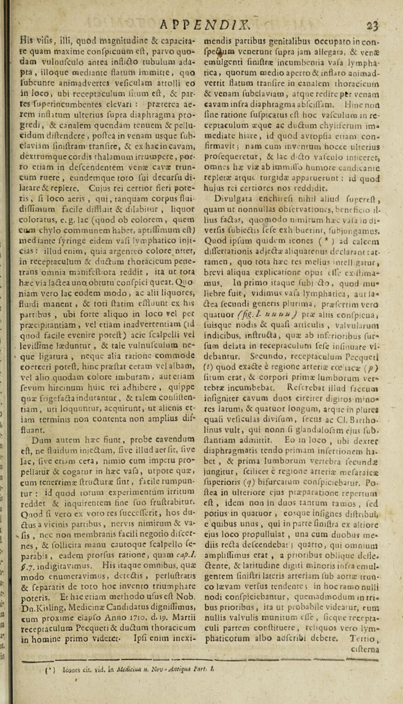 A PP END1X. His vilis, illi, quod magnitudine &amp; capacita¬ te quam maxime confpjcuum eft, parvo quo* dam vtilnufculo antea inftido tubulum ada¬ pta, ilioque mediante flatum immitte, quo iubeunte animadvertes vdiculam attolli eo jn loco, ubi receptaculum litum cft, Sc par¬ tes fuperincumbcntes elevari t pr^terea ae¬ rem mfhtum ulterius lupra diaphragma pro¬ gredi , &amp; canalem quendam tenuem &amp; pellu¬ cidum diftendere , poflea in venam usque fub- Claviam fimflram tranlirc, Si ex hacincavam, dextrumquecordis thalamum irrumpere, por¬ ro etiam in defeendentem venae cavx trun¬ cum ruere, eundemque toto fui decurfti di¬ latare &amp; replere. Cujus rei certior fieri pote¬ ris , fi loco aeris , qui, tanquam corpus flui- diffimum facile diffluit &amp; ddabimr , liquor coloratus, e.g. lac (quod ob colorem, quem eum chylo communem habet, aptiflimum eft) mediante fyringe eidem vafi lymphatico inji¬ cias; illud enim, quia argenreo colore nitet, in receptaculum &amp; dudum thoracicum pene¬ trans omnia manifelbora reddit , ita ut tota haec via ladea uno.obtutu confpid queat. Qno niam Vero lac eodem modo, ac alii liquores, fluidi manent , Sc toti ftatim effluunt ex his partibus , ubi forte aliquo in loco vel per praecipitantiam , vel etiam inadvertentiam (id quod facile evenire poteft) acie fcalpelli vel - levifflme luduntur, &amp; tale vulnufculum ne- * que ligatura , neque alia ratione commode coerceri poteft, hinc prarftat ceram vel albam, vel aho quodam colore imbutam, aut etiam fevum hircinum huic rei adhibere , quippe quae fngcfada indurantur , &amp; talem confiden¬ tiam, uti loquuntur, acquirunt, ut alienis et¬ iam terminis non contenta non amplius dif* fluant. Dum autem hsec fiunt, probe cavendum eft, ne fluidum injectum, fi ve illud aer fit, live lac, five eciam cera, nimio cum impetu pro¬ pellatur &amp; cogatur in ha?c vafa, utpote qute, eum tenerrimae ftcu&amp;urae fmr, facile rumpun¬ tur ; id quod torum experimenttim irritum reddet &amp; inquirentem fine fuo fruftrabitur. Quod fi vero cx voco res fucceflerit, hos du- ttusa vicinis partibus, nervis nimirum &amp; va- x fis , nec non membranis facili negotio difcec- nes, &amp; follicita manu cautoque fcalpello fe- parab s, eadem prorfus rarione, quam cap.L $.7. indigitavimus. His itaque omnibus, quae modo enumeravimus, detedis , perluftratis &amp; feparatis de toto hoc invento triumphare poteris. Et hac etiam methodo ufuseft Nob. Dn.Kisling, Medicinae Candidatus dignillimus, cum proxime elapfo Anno 1710. d. ip. Martii receptaculum Pecqueti&amp; dudum thoracicum in homine primo videret* Ipfi enim inexi- 23 mendis partibus genitalibus Occupato in con- fpe^uan venerunt fupra jam allegata, &amp; venae emulgenti finiftr* incumbentia vafa lympha¬ tica , quorum medio aperro&amp; inflaro animad¬ vertit flatum tranfire in canalem thoracicum Sc venam fubclaviam, atque redire p£r venam cavam infra diaphragma abfciflfum. Hinc non fine ratione fufpicatus eft hoc vafculum in re¬ ceptaculum aeque ac dudum chyhferum im» mediate hiare, id quod avtopfia etiam con¬ firmavit 5 nam cum inventum 'hoccc ulterjus profequeretur, &amp; lac ddo Vafcuio injiceret, omnes hae viae ab immfflo humore candicante repletae atque turgidae apparuerunt ; id quod hujus rei certiores nos reddidit. Divulgata enchnefi nihil aliud fupCreft, quam ut nonnullas obfervatjones, benefioo il¬ lius fadas, quomodo nimirum hx*c vala io di- verfis fubjedis lefe exh buerinr, fubjongamus» Quod ipfum quidem icones ( * ) ad calcem dilfertationis adjedaealiquatenus declarant: at¬ tamen , quo tota harc res melius mrell gatur» brevi aliqua explicatione opus tlfe exiftinoa* rnus. In primo itaque fubj do, quod mu» liebre fuit, vidimus vafa lymphatica, aut la« dea fecundi genens plurima, pragfertim vem quatuor ffigJ- uuuuj prae alus confpicua» luisque nodis Sc quafi aniculis , valvularum indicibus, inftru&amp;a, qua: ab inferioribus fur» fum delata in receptaculum fefe infinuate Vi¬ debantur. Secundo, receptaculum Pecqueti ff) quod exade S regione arteriae coe iaca: (p ) litum erat, Sc corpori primae lumborum ver* tebr* incumbebar. Referebat illud faecum infigniter cavum duos circirer digitos m’no» res latum» &amp; quatuor longum, atque in plures quali veficulas divifum, fecus ac CI.Bmho- linus vult, qui nonn fi glandulofsm ejus fub- ftantiam admittit. Eo in loco , ubi dexref diaphragmatis tendo primam infertionem ha¬ bet , Sc prima lumborum vertebra fecunds jungitur, fcihcet e regione arteria* mefaraies fuperioris (oj) bifurcatum confpiciebarur. Po- ftea in ulteriore ejus praeparatione repertum eft , idem non in duos tantum ramos, fed potius in quatuor , eo^que infignes diftnbui* e quibus unus, qui in parte finiftra ex altiore ejus loco propullulat , una cum duobus me¬ diis reda defeendebat» quarto, qui omnium amphffimus erat , a prioribus oblique defle* dente, &amp; latitudine digiti minoris infra emul¬ gentem finiftri lateris arteriam fub aorra: trun¬ co laevam verfus tendente* in hoc ramo nulli nodi confpiciebamur, quemadmodum m rri* bus prioribus, ita ut probabile videatur, rutu nullis valvulis munitum efle, ficqee recepta¬ culi partem conftiruere, reliquos vero lym» phaticorum albo adfcnbi debere. Tertio, v cifterna (*) Icones cit. yid. irt Medicina n. Nov - Antiqua Parti L