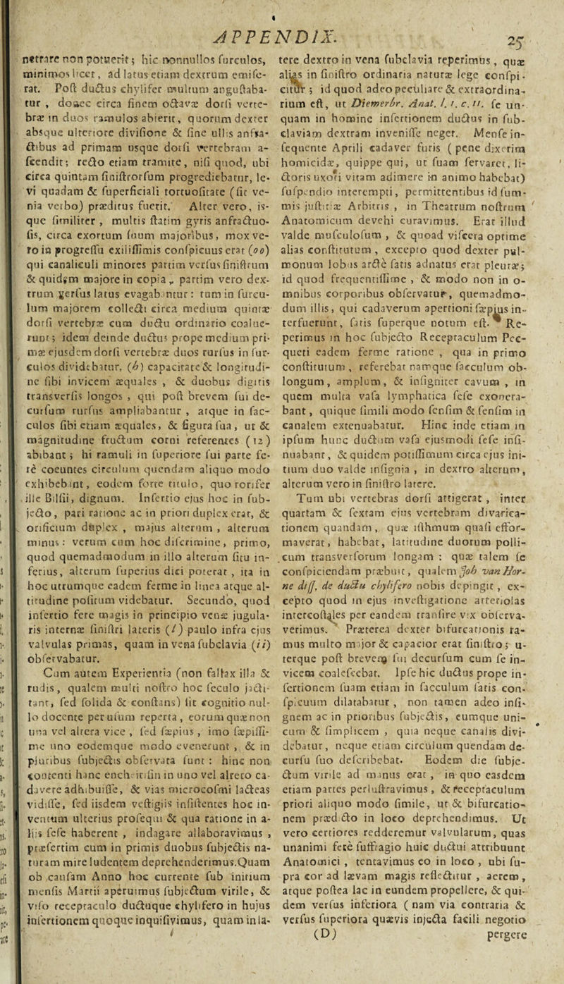 n«tnre non potaerit; hic rvonnullos furculos, minimos licet, ad latus etiam dextrum emife- rat. Poft dudus chyli fer multum anguftaba- tur , doaec circa finem odavas dorfi verte¬ bra in duos ramulos abierit, quorum dexter absque ulteriore divifione &amp; fine ullis anfia- dibus ad primam usque dorfi vertebram a- feendit; redo etiam tramite, nifi quod, ubi circa quintam finiftrorfum progrediebatur, le¬ vi quadam &amp; fuperficiali tortuofitate (fit ve¬ nia verbo) prsdirus fuerit. Alter vero, is- que fimilirer , multis llatim gyris anfraduo- fis, circa exortum fuum majoribus, mox ve¬ ro in jprogrefifu exii illimis confpicuus erat {oo) qui canaliculi minores partim verfus finiftrum &amp;quid*m majore in copia,, partim vero dex¬ trum ferius latus evagabantur: tamin fureu- lum majorem colledt circa medium quintae dorfi vertebra» cum dudu ordinario coalue¬ runt; idem detnde dudus prope medium pri¬ ma: ejusdem dorfi vertebrae duos rurfus in fur- culos dividebatur, (h) capacitated longitudi¬ ne fibi invicem aequales , &amp; duobus digitis transverfis iongos , qui poft brevem fui de- eurfum rurfus ampliabantur , atque in fac- culos fibi etiam squales, &amp; figura fua, ut &amp; magnitudine frudum corni referentes (12) abibant; hi ramuli in fuperiore fui parte fe¬ re coeuntes circulum quondam aliquo modo exhibebant, eodem forte titulo, quo rorifer iiic Bdfii, dignum. Infertio ejus hoc in fub- jedo, pari ratione ac in priori duplex erar, &amp; orificium dtip’ex , majus alterum , alterum minus: verum cum hoc dilerimine, primo, quod quemadmodum in illo alterum fitu in¬ ferius, alterum fuperius dici poterar , ita in hoc utrumque eadem ferme in linea atque al¬ titudine politum videbatur. Secundo, quod infertio fere uqagis in principio vcn&amp; jugula¬ ris internae finiftn lateris (/) paulo infra ejus valvulas primas, quam in vena fubclavia (//) obfervabatur. Cum autem Experientia (non faltex illa &amp; rudis, qualem multi noftro hoc feculo jadi- tant, fed folida &amp; eonftans) lit cognitio nul¬ lo docente perufum reperta, eorumquaenon una vel altera vice , fed fhspius , imo faepifti- mc uno eodemque modo evenerunt , &amp; in pluribus fubjedis obfervata funt : hinc non contenti hanc ench infin in uno vel alreco ca¬ davere adhibuifle, &amp; vias microcofmi ladeas vidifte, fed iisdem veftigiis infiftentes hoc in¬ ventum ulterius profeqm &amp; qua ratione in a- liis fefe haberent , indagare allaboravimus , prjefertim cum in primis duobus fubjedis na¬ turam mire ludentem deprehenderimus.Quam ob caufam Anno hoc currente fub initium menfis Martii aperuimus fubjedum virile, &amp; Vifo receptaculo duduque chylifero in hujus infertionem quoque inquifivimus, quam in la¬ tere dextro in vena fubdavia reperimus, qu$ alias in fioiftro ordinaria naturas lege confpi- eitut ; id quod adeo peculiare &amp; extraordina¬ rium eft, ut Diemerbr. Anat. I. r. c.n. fe un. quam in homine infertionem dudus in fub- claviam dextram inveniffe neger. Menfein- fequente Aprili cadaver furis ( pene dixerim homicidas, quippe qui, ut fuam fervaret, li- dorisuxoti vitam adimere in animo habebat) fufpendio interempti, permittentibus id fum* mis jufhtias Arbitris , in Theatrum noftrum Anatomicum devehi curavimus. Erat illud valde mufculofum , &amp; quoad vifcera optime alias conftitutum , excepto quod dexter pul¬ monum lobus arde fatis adnatus erat pleuras; id quod frequennflime , &amp; modo non in o- mnibus corporibus obfervatur, quemadmo¬ dum illis, qui cadaverum apertioni faspius in¬ terfuerunt, faris fuperque notum dl- Re¬ perimus m hoc fubjedo Receptaculum Pec- queri eadem ferme ratione , qua in primo conftituium , referebat namque facculum ob¬ longum, amplum, &amp; infigriiter cavum , m quem multa vafa lymphatica fefe exonera¬ bant , quique fimili modo fcnfim &amp; fenfim in canalem extenuabatur. Hinc inde etiam m ipfum hunc dudutn vafa ejusmodi fefe infi- nuaba.nr, &amp; quidem potiffimum circa ejus ini¬ tium duo valde infignia , in dextro alterum, alterum vero in finiftro latere. Tum ubi vertebras dorfi attigerat , inter quartam &amp; fextam eius vertebram divarica- tionem quandam, qute ifthmum quafi effor- maverat, habebat, latitudine duorum polli- .cum transverforum longam : qux talem fe confpicicndam prasbmt, qualem vanHor¬ ne di(J, de dutlu chylifero nobis depingit , ex¬ cepto quod in ejus inveftigatione arteriolas inrercoft^les per eandem tranfire vtx obferva- verimus. Prasterea dexter bifurcationis ra¬ mus multo mijor&amp; capacior erat finiftio; u- terque poft brever# fui decurfum cum fe in¬ vicem cgalefcebar. Ipfe hic dudus prope in¬ fertionem fuam etiam in facculum fatis con- fpiculim dilatabatur , non tamen adeo infi- gnem ac in prioribus fubjedis, cumque uni¬ cum &amp; fimplicem , quia neque canalis divi¬ debatur, neque etiam circulum quendam de- eurlu fuo deferibebat. Eodem die fubje- dum virile ad m inus erat, in quo easdem etiam partes periuftravimus, &amp; 1‘eceptaculum priori aliquo modo fimile, ut &amp; bifurcatio¬ nem prasd do in loco deprehendimus. Ut vero certiores redderemur valvularum, quas unanimi fece lutfragio huic dndui attribuunt Anatomici , tentavimus co in loco , ubi fu- pra cor ad lasvam magis refleditur , aerem, atque poftea lac in eundem propellere, &amp; qui¬ dem verfus inferiora ( nam via contraria &amp; verfus fuperiora quaevis in/eda facili negotio (D) pergere