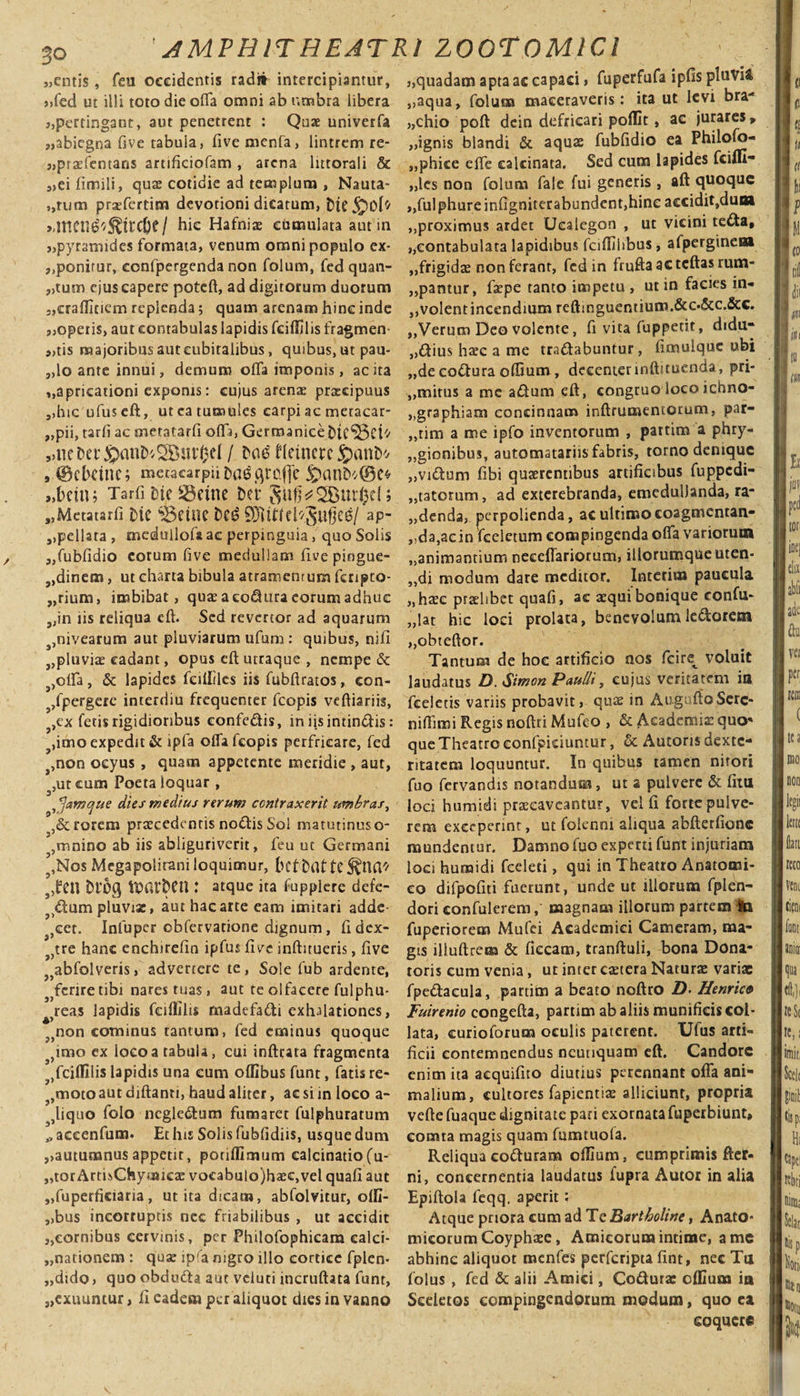 «entis, feu occidentis rad» intercipiantur, «fed ut illi toto die olTa omni ab umbra libera «pertingant, aut penetrent : Quae univerfa «abiegna five tabuia, five menfa, lintrem re- «prtefentans artificiofam , arena lutorali &amp; «eifimili, qux cotidie ad templum , Nauta¬ rum prsefertim devotioni dicarum, tSK&lt;£)0h' &gt;dtten^^trcOe / hic Hafniae cumulata aut in «pyramides formata, venum omni populo cx- «ponirur, confpergenda non folum, fed quan¬ tum ejus capere poteft, ad digitorum duorum 3,crafllnem replenda 5 quam arenam hinc inde «operis, aut contabulas lapidis fciflilis fragmen- 9,tis majoribus aut cubitalibus, quibus, ut pau- «lo ante innui, demum offa imponis, ac ita «apricationi exponis: cujus arenae praecipuus «hic ufuseft, ut ea tumules carpi ac meracar- «pii, tarfi ac metatarfi offa, Germanice Dicaci'-' fteincre &lt;£)cmD* , ©cbrtne; mc.tacarpiiDa^fltQflfe jpanD*(9e* «bcin; Tarfi ‘oie SBeine Dei* SwffcSButfccl; „Metatarfi OtC ifeflUe ap- «peliata , medulloU ac perpinguia, quo Solis «fubfidio eorum five medullam five pingue- «dinem, ut charta bibula atramentum fenpto- „rium, imbibat, quae a co^ura eorum adhuc «in iis reliqua eft. Sed revertor ad aquarum ,nivearum aut pluviarum ufum : quibus, nifi ,,pluviae cadant, opus eft utraque , nempe &amp; ,olIa , &amp; lapides feiililes iis fubftratos, con¬ spergere interdiu frequenter fcopis veftiariis, ?&gt;ex fetis rigidioribus confe&amp;is, in iis intin&amp;is: ,imo expedit &amp; lpfa oifa fcopis perfricare, fed s,non ocyus , quam appetente meridie , aut, ,ut cura Poeta loquar , ^amque dies medius rerum contraxerit umbras, ,&amp; rorem praecedentis nodis Sol matutinus o- ,mnino ab iis abliguriverit, feu ut Germani ?,Nos Mcgapolirani loquimur, bef t&gt;af tC^na^ 3,fcn bi‘5g IDatbCU : atque ita fupplere defe- ?&gt;dum pluviae, aut hac arte eam imitari adde- ^eet. Infuper obfervatione dignum , fi dex- s)tre hanc enchirefin ipfiu five infhtueris, five J}abfolveris, advertere te, Sole fub ardente, s&gt;fcriretibi nares tuas, aut te olfacere fulphu- 4&gt;reas lapidis fciflilis rnadefadi exhalationes, 5&gt;non cominus tantum, fed eminus quoque j}imo ex locoatabuU, cui infttata fragmenta ?Jfciffilis lapidis una eum offibus funt, fatis re- ?,moto aut diftanti, haud aliter, ac si in loco a- liquo folo negledum fumaret fulphuratum ,, accenfum. Et his Solis fubfidiis, usque dum «autumnus appetit, porifllmum calcinatiofu- «tor ArtisChymica: vocabulo)h$c,vel quafi aut «fuperficiaria, ut ita dicam, abfolvitur, offi- «bus incorruptis nec friabilibus , ut accidit «cornibus cervinis, per Philofophicam calci- „nationem : qua? ipfa nigro illo cortice fplen- „dido, quo obduda aut vcluti incruftata funt, «exuuntur, fi eadem per aliquot dies in vanno «quadam apta ac capaci, fuperfufa ipfis pluvia «aqua, folum maceraveris: ita ut levi bra¬ chio poft dcin defricari poflit, ac jurares * «ignis blandi &amp; aquae fubfidio ea Philofo- «phice effe calcinata. Sed cum lapides feifll- «les non folum fale fui generis, aft quoque «fui phure infigniterabundent,hinc accidit, dum «proximus ardet Ucalegon , ut vicini teda, «contabulata lapidibus fciflilibus, afpergineai «frigidae non ferant, fed in frufta ac tcftas rum¬ pantur, faepe tanto impetu , ut in facies in- «volent incendium reftinguentium.&amp;o&amp;c.&amp;c. «Verum Deo volente, fi vita fuppetit, didu* «dius haec a me tradabuntur, fimulquc ubi «de codura odium, decenter inftituenda, pri- ,,mirus a me adum eft, congruo loco ichno- «gtaphiam concinnam inftrumemorum, par- „tim a me ipfo inventorum , partim a phry- «gionibus, automatariis fabris, torno denique «vidum fibi quaerentibus artificibus fuppedi- «tatotum, ad exterebranda, emedullanda, ra- «denda, perpolienda, ac ultimo coagmenran- «da,ac in feeletum compingenda ofia variorum «animantium neceffariotum, illorumqueuten- ,,di modum dare meditor. Interitu paucula «haec praelibet quafi, ac aequi bonique confii- «lat hic loci prolata, benevolumledoretn «obteftor. Tantum de hoe artificio nos fcire_ voluit laudatus D. Simon Paulli, cujus veritatem in fceletis variis probavit, qu^ in AugnftoSerc- nillimi Regis noftri Mufeo , &amp; Aeademiaz qua* que Theatro eonfpiciuntur, &amp; Aucoris dexte¬ ritatem loquuntur. In quibus tamen nitori fuo fervandis notandum, ut a pulvere &amp; fitn loci humidi praecaveantur, vel fi forte pulve¬ rem exceperint, ut folennt aliqua abfterfionc mundentur. Damno fuo experti funt injuriam loci humidi fceleti, qui in Theatro Anatomi¬ co difpofiti fuerunt, unde ut illorum fplen- dori confulerem, magnam illorum partem Ita fuperiorem Mufei Academici Cameram, ma¬ gis illuftrem &amp; fiecam, tranftuli, bona Dona¬ toris cum venia , ut inter caetera Naturae variae fpeftacula, partim a beato noftro Z). Henrico Fuirenio congefta, partim ab aliis munificis col- lata, curioforum oculis paterent. Ufus arti¬ ficii contemnendus neutiquam eft. Candore enim ita aequifito diutius perennant offa ani¬ malium, cultores fapientiae alliciunt, propria vcfte fuaque dignitate pari exornata fuperbiunt» comta magis quam fumtuola. Reliqua cotturam oflium, cumprimis fter- ni, concernentia laudatus iupra Autor in alia Epiftola feqq. aperit: Atque priora cum ad Te Bartholine, Anato» micorumCoyphaee, Amicorum intime, a me abhinc aliquot menfes perferipta fint, nec Tu folus , fed &amp; alii Amici, Codurac clEum in Sceletos compingendorum modum, quo ea coquere