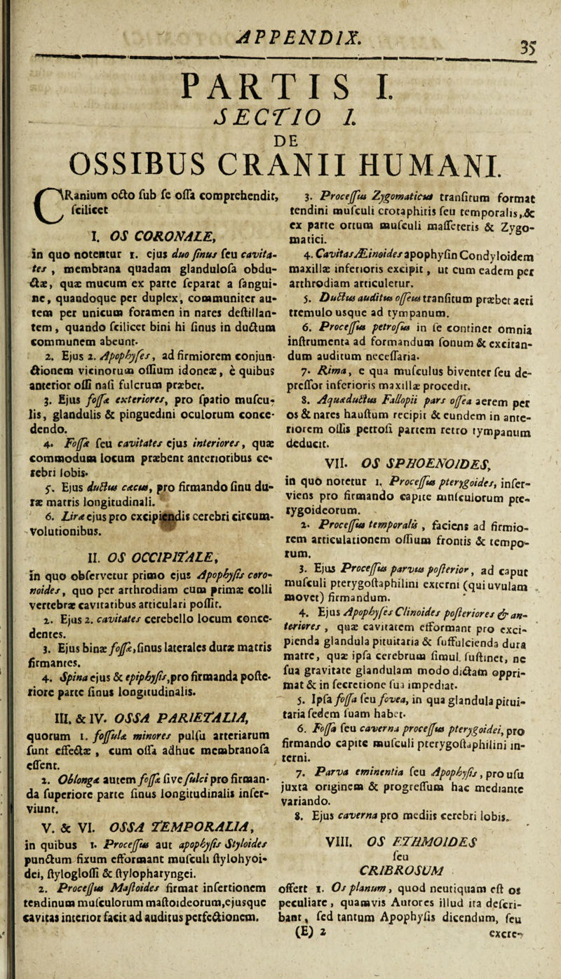 35 PARTIS I. ; SECTIO 1. DE OSSIBUS CRANII HUMANI. CRanium o&amp;o fub fe ofla comprehendit, fcilicet I. OS CORONALE, in quo notentur r. ejus duo finus feu cavit a- tes , membrana quadam glandulofa obdu- Ctx, quae mucum ex parte feparat a fangui- sic, quandoque per duplex, communiter au¬ tem per unicum foramen in nares deftillan- tem, quando fcilicer bini hi finus in duftum communem abeunt- 2. Ejus 2. Apophyfes, ad firmiorem conjun- &amp;ionem vicinorum odium idoneae, e quibus anterior olli nafi fulcrum praebet. Ejus foffa exteriore/, pro fpatio mufeu- lis, glandulis &amp; pinguedini oculorum conce¬ dendo. 4- Foffa feu cavitates ejus interiores, quae commodum locum praebent anterioribus ce¬ lebri lobis- 5\ E)us duBus cttcus, pro firmando finu du¬ rae matris longitudinali. 6. Lira ejus pro excipiendis cerebri circum¬ volutionibus. II. OS OCCIPITALE, in quo obfervetur primo ejus Apophyfis coro- noides, quo per arthrodiam cum prima: colli vertebrae cavitatibus articulari podlr. i. Ejus 2. cavitates cerebello locum conce¬ dentes. 3. Ejus binae foffa,finus laterales durx matris firmanres. 4. Spina ejus &amp; tpiphyfis$io firmanda pofte- riore parte finus longitudinalis. III. &amp; IV. OSSA PARIETALIA, quorum i. fojfuU minores pulfu arteriarum funt effe&amp;ae, cum olfit adhuc membranofa cflent. ; a. Oblonga autem fffa fi ve fulci pro firman¬ da fuperiore parte finus longitudinalis infer- viunt. V. &amp; VI- OSSA TEMPORALIA, in quibus t. Proceffus aut apophyfis Styloides pun&amp;um fixum effiormant mufcuh ftylohyoi» dei, ftyloglolfi &amp; ftylopharyngei. 2. Procejjus Majloides firmat infertionem tendinum mulculorum maftoideorum.ejusquc cavitas interior facit ad auditus pcrfc&amp;ioncm. 3- Proceffus Zygomaticus tranfitum format tendini mufculi crotaphiris feu temporalis.Sc ex parte ortum mufculi mafleteris &amp; Zygo¬ matici. 4. Cavitas ALinoides^o^yCm Condyloidem maxillae inferioris excipit, ut cum eadem per arthrodiam articuletur. 5. DuBus auditu» offeus tranfitum praebet aeri tremulo usque ad tympanum. 6. Proceffus petrofus in fe continet omnia inftrumcnta ad formandum fonum &amp; excitan¬ dum auditum neeeflaria. 7. Rima, e qua mufculus biventer feu de- prefior inferioris maxillae procedit. 3. Aqua duBus Fallopii pars offea aerem per os &amp; nares hauftum recipit &amp; eundem in ante¬ riorem ollis petrofi partem retro tympanum deducit. VII. OS SPHOENOIDES, in quo notetur 1. Proceffus pterygoides, infer- viens pro firmando capite amiculorum pte¬ rygoideorum. . r a. Proceffus temporalis , faciens ad firmio¬ rem articulationem ofiium frontis &amp; tempo¬ rum. 3- Ejus Proceffus parvus poflerior ^ ad caput mufculi pterygoftaphilini externi (qui uvulam movet) firmandum. 4. Ejus Apophyfes Clinoides pofieriores &amp; an- feriores , quae cavitatem etformanr pro exci¬ pienda glandula pituitaria &amp; fuffulcienda dura matre, quse ipfa cerebrum fimul. fuftmet, nc fua gravitate glandulam mododuSato oppri¬ mat &amp; in fecretione fua impediat. 5. Ipfa foffa feu fovea, in qua glandula pitui¬ taria fedem luam habet* 6. Foffa feu caverna proceffus pterygoidei, pro firmando capite mufculi pterygoftaphilini in¬ terni. 7. Parva eminentia feu Apophyfis, pro ufu juxta originem &amp; progrelfium hac mediante variando. 8. Ejus caverna pro mediis cerebri lobis. VIII. OS F.THMOIDES feu CRIBROSUM offiert 1. Os planum, quod neutiquam eft os peculiare, quamvis Aurorcs illud ita deferi- bant, fed tantum Apophyfis dicendum, feu