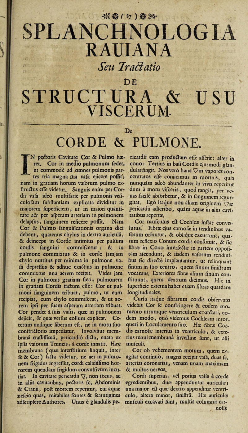 SPLANCHNOLOGIA RAUIANA Ah/ 2rafficit io De STRUCTURA &amp; USU VISCERUM. De CORDE &amp; PULMONE. IN pedoris Cavitate Cor &amp; Pulmo hae¬ ret. Cor in medio pulmonum fedet, ut commode ad omnes pulmonis par¬ tes tria magna fua vafa ejicere poffif; nam in gratiam horum vaforum pulmo ex- ftrudus dTc videtur. Sanguis enim per Cor» dis vafa ideo multifarie per pulmonis vefi- culofam fubftantiam explicata dividitur io majorem fuperficiem, ut in majori quanti¬ tate aer per afperam arteriam in pulmonem delapfus, fanguinem reficere poflit, Nam Cor &amp; Pulmo fanguificationis organa dici debent, quatenus chylus in dextra auricula, &amp; deinceps in Corde intimius per pulfum cordis fanguini commifcetur ; &amp; in pulmone commixtus &amp; in corde jamjam chylo nutritus per minima in pulmone va¬ fa depreffus &amp; adhuc exadius in pulmone commixtus una aerem recipit. Vides jam Cor in pulmonis gratiam fieri; pulmonem in gratiam Cordis fadum efife: Cor ut pul¬ moni fanguinem tribuat, pulmo, ut eum recipiat, cum chylo commifceat, &amp; ut ae¬ rem ipfi per fuam afperam arteriam tribuat. Cor pendet a fuis vafis, quae in pulmonem dejicit, &amp; quxverfus collum explicat. Ce¬ terum undique liberum eft, ne in motu fuo conftridorio impediatur. Involvitur mem¬ brana cralfidima, pericardi6 dida, enata ex ipfis vaforum Truncis, a corde innatis. Haec membrana (quae interftitium linquit, inter fe&amp;Cor) fada videtur, ne acr in pulmo¬ nem frigidus ingrefius, cordi calidiffimo hor¬ rorem quendam frigidum convulfivum incu¬ tiat. In cavitate pericardii y, non fecus, ac in aliis cavitatibus, pedoris fc« Abdominis &amp; Cranii, poft mortem reperitur, cui aquae nefcio quas, mirabiles fontes &amp; fcaturigines adferipfere Authores, Unus e glandulis pe¬ ricardii eam produdam efieaflerk: alter m cono: Tertius in bafiCordis ejusmodi glan¬ dulas fingit. Nos vero hanc \7m vapores con- centratos efle conjicimus in mortuis, quia nunquam adeo abundanter in vivis reperitur dum a motu vifceris, quod tangit, per ve¬ nas facile abforbetur, &amp; in fanguinem regur- gitat. Ego itaque non aliam originem pericardii adferibo, quikm aqua: in aliis cavi¬ tatibus reperta:. Cor mufeulus eft Cochleae inftar convo¬ lutus. Fibra: ejus carnofie in tendinibus va¬ forum oriuntur, &amp; oblique excurrunt, qua¬ rum reflexio Conum cordis eonftituir, &amp; fic fibra: in Cono interfeda: in partem oppofi- tam afeendunt, &amp; iisdem vaforum tendini¬ bus fic direde implantantur, ut relinquant finum in fuo centro, quem finum finiftrum vocamus. Exteriores fibra: alium finum con- ftituunt, quem dextrum dicimus. Hic in fupcrficie externa habet etiam fibras quasdam longitudinales. Curfu itaque fibrarum cordis obfervato videbis Cor fe conftringere &amp; eodem mo¬ mento utrumque ventriculum coardari, eo¬ dem modo, quo videmus Cochleam intor¬ queri in Loculamento fuo. Ha: fibra: Cor¬ dis carnofa: interius in ventriculo, &amp; exte¬ rius tenui membrana inveftitE funt, ut alii mufculi. Cor ob vehementem motum, quem ex¬ agitat continuo, magna recipit vafa, duas fc. arterias coronarias, venam unam maximam &amp; multos nervos, Cordi fuperius, vel potius vafis e corde egredientibus, duE appenduntur auricula:; una major eft qua: dextro appenditur ventri¬ culo, altera minor, finiftra. Ha: auricula: mufculi excavati funt, multis columnis car- * nolis