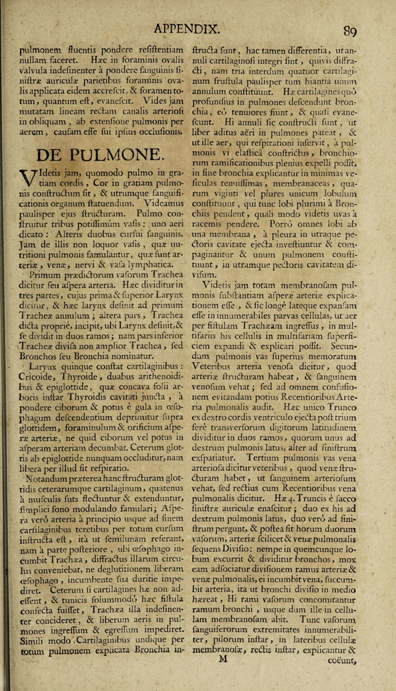 pulmonem fluentis pondere refiftentiam nullam faceret. Haec in foraminis ovalis valvula indefinenter a pondere fanguinis fi- niftrae auriculae parietibus foraminis ova¬ lis applicata eidem accrefcit, &amp; foramen to¬ tum, quantum eft, evanefcit. Vides jam mutatam lineam redam canalis arteriofi in obliquam , ab extenlione pulmonis per aerem, caufam elfe fui ipfius occlulionisi DE PULMONE. Idetis jam, quomodo pulmo in gra¬ tiam cordis , Cor in gratiam pulmo¬ nis conftrudum fit, &amp; utrumque fanguifi- cationis organum ftatuendum. Videamus paulisper ejus ftruduram. Pulmo con- ftruitur tribus potiflimiim vafis : uno aeri dicato : Alteris duobus curfui fanguinis. Jam de illis non loquor valis , quae uu- tritioni pulmonis famulantur, qua funt ar¬ teria , vena, nervi &amp; vafa lymphatica. Primum pradidorum vaforum Trachea dicitur feu afpera arteria. Hac dividitur in tres partes, cujus prima &amp; fuperior Larynx dicitur, &amp; hac larynx delinit ad primum Trachea annulum ; altera pars , Trachea dida proprie, incipit, ubi Larynx delinit,&amp; fe dividit in duos ramos; nam pars inferior Trachea divifa non amplior Trachea, fed Bronchos feu Bronchia nominatur. Laryux quinque confiat cartilaginibus : Cricoide, Thyroide, duabus arithenoidi- bus 5c epiglottide, qua concava folii ar¬ boris inftar Thyroidis cavitati junda , a pondere ciborum &amp; potus e gula m ccfo- phagum defcendentium deprimitur fupra glotti dem, foraminulum &amp; orificium afpe¬ ra arteria, ne quid ciborum vel potus in afperam arteriam decumbat. Ceterum glot¬ tis ab epiglottide nunquam occluditur, nam libera per illud fit refpiratio. Notandum praterea hanc ftruduram glot¬ tidis ceterarumque cartilaginum, quatenus a mufculis futs fieduntur &amp; extenduntur, ftmplicifono modulando famulari; Afpe¬ ra verd» arteria a principio usque ad finem cartilaginibus teretibus per totum curfum inftruda eft , ita ut femilunam referant, nam a parte pofteriore , ubi cefophago in¬ cumbit Trachaa, diffradus illarum circu¬ lus conveniebat, ne deglutitionem liberam cefophago, incumbente fua duritie impe¬ diret. Ceterum li cartilagines ha non ad- elfent, &amp; tunicis folummodo hac fiftula confeda fuilfet, Trachaa illa indefinen¬ ter concideret, &amp; liberum aeris in pul¬ mones ingrefliim &amp; egreffum impediret. Simili modo' Cartilaginibus undique per tgtum pulmonem expneata Bronchia in¬ ftruda funt, hac tamen differentia, utan- nuli cartilaginoft integri fint, quivis cliffra- di, nam tria interdum quatuor cartilagi¬ num fruftula paulisper tum hiantia unum annulum conftituunt. Ha cartilagines quo profundius in pulmones defeendunt bron¬ chia, eo tenuiores fiunt, &amp; quali evane- fcunt. Hi annuli lic conftrudi funt, ut liber aditus aeri in pulmones pateat , iSc ut ille aer, qui refpirationi infervit, ii pul¬ monis vi elaftica conftridus, bronchio¬ rum ramificationibus plenius expelli pollit, in fine bronchia explicantur in minimas ve- liculas tenuilfimas , membranaceas, qua¬ rum viginti vel plures unicum lobulum conftituunt, qui tunc lobi plurimi a Bron¬ chiis pendent, quali modo videtis uvas a racemis pendere. Porro omnes lobi ab una membrana , a pleura in utraque pe¬ doris cavitate ejeda inveftiuntur &amp; com¬ paginantur &amp; unum pulmonem confti¬ tuunt , in utramque pedoris cavitatem di- vifum. Videtis jam totam membranofam pul¬ monis fubftantiam afpera; arteriae explica¬ tionem elfe , &amp; lic longe lateque expanfam elfe in innumerabiles parvas cellulas, ut aer per fiftulam Trachaeam ingrelfus , in mul¬ tifariis his cellulis in multifariam fuperfi- ciem expandi &amp; explicari polfit. Secun¬ dum pulmonis vas fuperius memoratum Veteribus arteria venofa dicitur, quod arteria: ftruduram habeat, &amp; fangmnem venofum vehat; fed ad omnem confufio- nem evitandam potius Recentioribus Arte¬ ria pulmonalis audit. Haec unico Trunco ex dextro cordis ventriculo ejeda poft trium fere transverforum digitorum latitudinem dividitur in duos ramos, quorum unus ad dextrum pulmonis latus, alter ad liniftrum exfpatiatur. Tertium pulmonis vas vena arteriofa dicitur veteribus , quod venae ftru¬ duram habet, ut fanguinem arteriofum vehat, fed redius cum Recentioribus vena pulmonalis dicitur. Hae 4. Truncis e facco liniftrae auriculae enafeitur; duo ex his ad dextrum pulmonis latus, duo vero ad ftni- ftrum pergunt, &amp; poftealit horum duorum vaforum, arteriae fcilicet&amp; vena; pulmonalis fequens Divilio: nempe in quemcunque lo¬ bum excurrit &amp; dividitur bronchos, mox eam adfociatur diviftonem ramus arteria; 8c venae pulmonalis, ei incumbit vena, fuccum- bit arteria, ita ut bronchi divilio in medio haereat, Hi rami vaforum concomitantur ramum bronchi , usque dum ille in cellu¬ lam membranofam abit. Tunc vaforum fanguiferorum extremitates innumerabili¬ ter, pilorum inftar, in lateribus cellulae membranofae, redis inftar, explicantur &amp; M coeunt,,