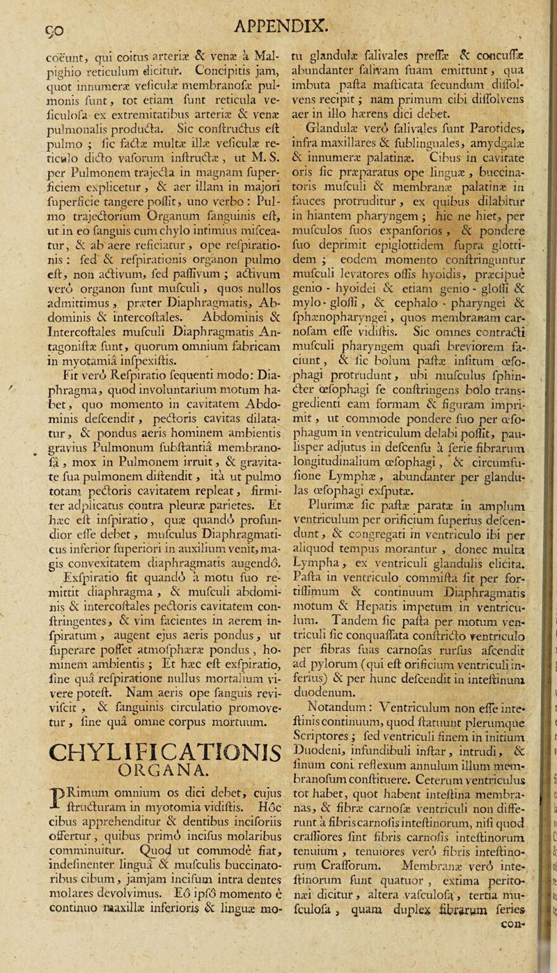 CjO coeunt, qui coitus arteriae &amp; venae a Mal- pighio reticulum elicitur. Concipitis jam, quot innumerae veficulae membrapofae pul¬ monis funt, tot etiam funt reticula ve- ficulofa ex extremitatibus arteriae Sc venae pulmonalis produdta. Sic conftrudxis eft pulmo ; fic fadae multae illae veiiculas re¬ ticulo ditfto varorum inftrucftas , ut M. S. per Pulmonem trajeda in magnam fuper- ficiem explicetur , Sc aer illam in majori fuperficie tangere poffit, uno verbo : Pul¬ mo trajedorium Organum fanguinis eft, ut in eo fanguis cum chylo intimius mifcea- tur, Sc ab aere reficiatur , ope refpiratio- nis : fed &amp; refpirationis organon pulmo eft, non adivum, fed paffivum ; adivum vero organon funt mufculi, quos nullos admittimus , praeter Diaphragmatis, Ab¬ dominis Sc intercoftales. Abdominis Sc Intercoftales mufculi Diaphragmatis An- tagoniftac funt, quorum omnium fabricam in myotamia infpexiftis. Fit vero Refpiratio fequenti modo: Dia¬ phragma, quod involuntarium motum ha¬ bet, quo momento in cavitatem Abdo¬ minis defcendit, pedoris cavitas dilata¬ tur , Sc pondus aeris hominem ambientis gravius Pulmonum fubftantia membrano- fa, mox in Pulmonem irruit, Sc gravita¬ te fua pulmonem diftendit, ita ut pulmo totam pedoris cavitatem repleat, firmi¬ ter adplicatus contra pleura* parietes. Et haec eft infpiratio, quae quando profun¬ dior effe debet, mufculus Diaphragmati¬ cus inferior fuperiori in auxilium venit, ma¬ gis convexitatem diaphragmatis augendo. Exfpiratio fit quando a motu fuo re¬ mittit diaphragma , Sc mufculi abdomi¬ nis Sc intercoftales pedoris cavitatem con- ftringentes, &lt;Sc vim facientes in aerem in» fpiratum, augent ejus aeris pondus, ut fuperarc poffet atmofphserae pondus , ho¬ minem ambientis ; Et haec eft exfpiratio, fine qua refpiratione nullus mortalium vi¬ vere poteft. Nam aeris ope fanguis revi- vifcit , Sc fanguinis circulatio promove¬ tur , fine qua omne corpus mortuum. CHYLI FI CATION1S ORGANA. Rimum omnium os dici debet, cujus ftruduram in myotomia vidiftis. Hoc cibus apprehenditur Sc dentibus inciforiis offertur, quibus primo incifus molaribus comminuitur. Quod ut commode fiat, indefinenter lingua Sc mtifculis buccinato¬ ribus cibum, jamjam incifum intra dentes molares devolvimus. E6 ipf6 momento e continuo maxilla inferioris Sc linguae mo¬ tu glandulae falivales preffae 8c concuffae abundanter falivam fuam emittunt, qua imbuta pafta mafticata fecundum. diffol- vens recipit; nam primum cibi diffolvens aer in illo haerens dici debet. Glandulae vero falivales funt Parotides, infra maxillares Sc fublinguales, amydgalae &amp; innumerae palatinae. Cibus m cavitate oris lic praeparatus ope linguae, buccina¬ toris mufculi Sc membranae palatinae in fauces protruditur, ex quibus dilabitur in hiantem pharyngem; hic ne hiet, per mufculos fuos expanforios , Sc pondere fuo deprimit epiglottidem fupra glotti- dem ; eodem momento conftringuntur mufculi levatores offis hyoidis, praecipue genio - hyoidei Sc etiam genio - glolfi Sc mylo-gloffi, Sc cephalo - pharyngei Sc fphamopharyngei, quos membranam car- nofam effe vicfiftis. Sic omnes contradi mufculi pharyngem quaft breviorem fa¬ ciunt , Sc fic bolum pafta: infttum osfo- phagi protrudunt, ubi mufculus fphin- der cefophagi fe conftringens bolo trans- gredienti eam formam Sc figuram impri¬ mit , ut commode pondere fuo per afo- phagum in ventriculum delabi poffit, pau¬ lisper adjutus in defcenfu a ferie fibrarum longitudinalium cefophagi, * Sc circumfu- fione Lymphae, abundanter per glandu¬ las oefophagi exfputae. Plurimae fic paftae paratae in amplum ventriculum per orificium fuperius defeen- dunt, Sc congregati in ventriculo ibi per aliquod tempus morantur , donec multa Lympha, ex ventriculi glandulis elicita. Pafta in ventriculo commifta fit per for- tiffimum Sc continuum Diaphragmatis motum Sc Hepatis impetum in ventricu¬ lum. Tandem fic pafta per motum ven¬ triculi fic conquaffata conftrido ventriculo per fibras firns carnofas rurfus afeendit ad pylorum (qui eft orificium ventriculi in¬ ferius) Sc per hunc defcendit in inteftinum duodenum. Notandum: Ventriculum non effe inte* ftinis continuum, quod ftatuunt plerumque Scriptores ; fed ventriculi finem in initium Duodeni, infundibuli inftar, intrudi, Sc linum coni reflexum annulum illum mem- branofum conftituere. Ceterum ventriculus tot habet, quot habent inteftina membra¬ nas, Sc fibra: carnofas ventriculi non diffe¬ runt a fibris carnofis inteftinorum, nifi quod craffiores fint fibris carnofis inteftinorum tenuium , tenuiores vero fibris inteftino¬ rum Crafforum. Membrana: vero inte¬ ftinorum funt quatuor , extima perito- na:i dicitur , altera vafculofa, tertia mu- fculofa, quam duple* fibrarum feries con- i I ■ i &lt; II h ' \