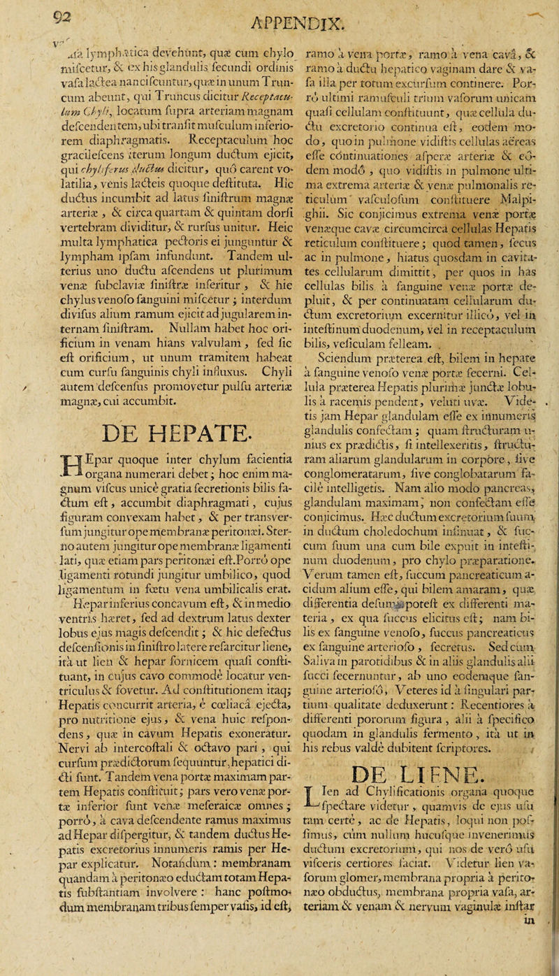 ma lymphatica devehunt, qua: cum chylo mifcetur, St ex his glandulis fecundi ordinis vafa lactea nan cifcuntur, qu-e in unum Trun- cum abeunt, qui Truncus dicitur Receptacu¬ lum Chyli, locatum fupra arteriam magnam defcenden tem, ubi trnnfit mufculum inferio¬ rem diaphragmatis. Receptaculum hoc graciiefcens iterum longum dubium ejicit, qui chyli ferus fuchu dicitur, quo carent vo¬ latilia, venis lableis quoque deftituta. Hic dubius incumbit ad latus finiftrum magne arteria:, St circa quartam St quintam dorfi vertebram dividitur. St rurfus unitur. Heic multa lymphatica pebloris ei junguntur Sc lympham ipfam infundunt. Tandem ul¬ terius uno dublu afeendens ut plurimum verne fubclavie fimiftre inferitur , St hie chylus venofo fanguini mifcetur ; interdum divifus alium ramum ejicit ad jugularem in¬ ternam finiftram. Nullam habet hoc ori¬ ficium in venam hians valvulam , fed lic eft orificium, ut unum tramitem habeat cum curfu fanguinis chyli influxus. Chyli autem defcenfus promovetur pulfu arteriae magna, cui accumbit. DE HEPATE- HEpar quoque inter chylum facientia organa numerari debet; hoc enim ma¬ gnum vifcus unice gratia fecretionis bilis fa- blum eft, accumbit diaphragmati, cujus figuram convexam habet, «Sc per transver- fum jungitur ope mem brane peritonei. Ster¬ no autem jungitur ope membrana ligamenti lati, qua etiam pars peritonai eft.Porrb ope ligamenti rotundi jungitur umbilico, quod ligamentum in feetu vena umbilicalis erat. fTepar inferius concavum eft, &amp; in medio ventris haret, fed ad dextrum latus dexter lobus ejus magis defcendit; St hic defeblus defcenfionisin finiftro latere refarcitur liene, ita ut lien «Sc hepar fornicem quali confti- tuant, in cujus cavo commode locatur ven¬ triculus St fovetur. Ad conftitutionem itaq; Hepatis concurrit arteria, e coeliaca ejebla, pro nutritione ejus, «Sc vena huic refpon- dens, qua in cavum Hepatis exoneratur. Nervi ab intercoftali St oblavo pari, qui citrfum pradiblorum fequuntur, hepatici di- bli funt. Tandem vena porta maximam par¬ tem Hepatis conftituit; pars vero vena por¬ ta inferior funt vena meferaica omnes ; porro, a cava defeendente ramus maximus ad Hepar difpergitur, St tandem dubius He¬ patis excretorius innumeris ramis per He¬ par explicatur. Notandum: membranam quandam a peritonao edubtam totam Hepa¬ tis fubftantiam involvere : hanc poftmo- dum membranam tribus fempervaiis, id eft. ramo a veira porta, ramo a vena cava, &amp; ramo a dublu hepatico vaginam dare «Sc va¬ fa illa per totum excurfum continere. Por¬ ro ultimi ramufculi trium vaforum unicam quali cellulam conftituunt, qua cellula du¬ blu excretorio continua eft, eodem mo¬ do , quo in pulmone vidiftis cellulas aereas effe continuationes afpera arteria «Sc ed- dern modo , quo vidiftis in pulmone ulti¬ ma extrema arteria «Sc vena pulmonalis re¬ ticulum vafculofum conftituere Malpi- .ghii. Sic conjicimus extrema vena porta venaque cava circumcirca cellulas Hepatis reticulum conftituere; quod tamen, fecus ac in pulmone, hiatus quosdam in cavita¬ tes cellularum dimittit, per quos in has cellulas bilis a fanguine vena porta de¬ pluit, St per continuatam cellularum du¬ bium excretorium excernitur lllicd, vel in inteftinum duodenum, vel in receptaculum bilis, veficulam felleam. . Sciendum praterea eft, bilem in hepate a fanguine venofo vena porta fecerni. Cel¬ lula praterea Hepatis plurima juncle lobu¬ lis a racemis pendent, veluti uva. Vide¬ tis jam Hepar glandulam dfe ex innumeris; glandulis confeblam; quam ftrucluram u- nius ex pradiblis, fi intellexeritis, ftruclu¬ ram aliarum glandularum in corpore, live conglomeratarum, live conglobatarum Fa¬ cile intelligetis. Nam alio modo pancreas, glandulam maximam j non confeclam eile conjicimus. Hac dubium excretorium fuum in dubium choledochum infindat, St fuc- cum fuum una cum bile expuit in intefti¬ num duodenum, pro chylo preparatione. Verum tamen eft, fuccum pancreaticum a- cidum alium effe, qui bilem amaram, qua differentia defuirvipoteft ex differenti ma¬ teria , ex qua fuccus elicitus eft; nam bi¬ lis ex fanguine venofo, fuccus pancreaticus ex fanguine arteriofo, fecrefus. Sed cum Saliva in parotidibus St in aliis glandulis alii fucci fecernuntur, ab uno eodemque fan¬ guine arteriofo, Veteres id a lingulari par¬ tium qualitate deduxerunt: Recentiores h differenti poromm figura , alii a fpecifico quodam in glandulis fermento, ita ut in his rebus valde dubitent feriptores. DE. LIEN E. T Ien ad Chyhficationis organa quoque ■*~-Tpeblare videtur, quamvis de ejus ufu tam certe, ac de Hepatis, loqui non pof- fimus, cum nullum hucufque invenerimus dubium excretorium, qui nos de vero ufu vifceris certiores laciat. Addetur lien va¬ forum glomer, membrana propria a perito¬ neo obdublus, membrana propria vafa, ar¬ teriam St venam St nervum vaginule mftar in