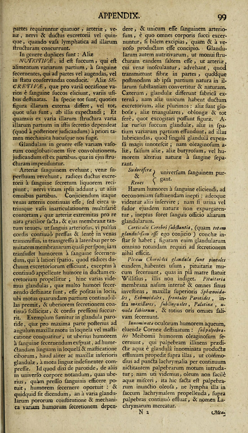 partes requiruntur quatuor, arteris , ve- ais, nem Sc cludius excretorii vel quin¬ que, quando vafa lymphatica ad illarum ltruduram concurrunt. In genere duplices funt: Alis TfuTRlTH/JE, id eft fuccum, qui eft alimentum variarum partium, a fanguine fecernentes, qui ad partes vel augendas, vel in flatu confervandas conducit. Alis SE¬ CRETI [SM , qus pro varia occafione va¬ rios e fanguine fuccos eliciunt, variis ufi- bus deftinatas. In fpecie tot funt, quoties figura illarum externa differt, vel tot, quot ufus funt, ab illis expedandi; Et quamvis ex varia illarum ftrudura varia illarum, partium in illis fecretio dependeat (quod a pofteriore judicandum) a priori ta¬ men mechanica hucufque nos fugit. Glandulam in genere elfe variam vafo- rum conglobationem live convolutionem, judicandum eft ex partibus, qus in ejns ftru- duram impenduntur. Arteris fanguinem evehunt, vens fu- perfluum revehunt, radices dudus excre¬ torii a fanguine fecretum liquorem reci¬ piunt , nervi vitam iplis addunt, ut aliis omnibus partibus. Conjiciendum itaque venas arteriis continuas effe, fed circa u- triusque vafis inarticulationem multifarie contortam, qus arteris extremitas pro re nata gracilior fada, &amp; ejus membrans tan¬ tum tenues, ut fanguis arteriofus, vi pulfus cordis continuo prelfus Sc lente in venas transmilfus, in transgrelfu a lateribus per te¬ nuitatem membranarum quali per fpongiam tranfudet humorem a fanguine fecernen- dum, qui a latiori fpatio, quod radices du- duum excretoriorum efficiunt, exceptus a continuo appellente humore in dudum ex¬ cretorium propellitur ; hinc varias vide¬ mus glandulas , qus multo humori fecer- nendo deftinats funt, effe pofitas in locis, ubi motus quarundam partium continuo il¬ las premit, &amp; uberiorem fecretionem con¬ tinuo follicitat, Sc cordis preffioni fuccur- rit. Exemplum fumitur in glandula paro¬ tide , qus pro maxima parte pofterius ad angulum maxills motu in loquela vel mafti- catione conquatitur, ut uberius humorem a fanguine fecernendum exfpuat, adhume- dandam linguam in loquela Sc mafticatione ciborum, haud aliter ac maxills inferioris glanduls, a motu lingus indefinenter com- preffs. Id quod dixi de parotide, de aliis in univcrfo corpore notandum, quas ube¬ rius , quam preffio fanguinis efficere po¬ tuit , humorem fecernere oportuit : Sc quidquid fit dicendum, an a varia glandu¬ larum pororum conftitutione Sc mechani¬ ca variam huniorum fecretionem depen¬ dere , &amp; unicum effe fanguinem arterio- fum, e quo omnes corporis fucci excer¬ nuntur, fi bilem excipias, quam Sc a ve- nofo produdam effe concipio. Glandu¬ larum autem nutritivarum, ut monui ftru- duram eandem faltem effe, ut arteris, cui vens inofculantur, advehant, qnod transmittunt fibrs in partes , quddque poftmodnm ab ipfa partium natura in ilr larum fubftantiam convertitur Sc naturam. Csterum , glanduls differunt fabrica ex¬ terna , nam alis unicum habent dudum excretorium, alis plurimos : alis funt glo- bofs , alis triangulares, oblongs Sc tot fere, quot excogitari poffunt figurs. A- lis rurfus fuccum glanduls, alis in fpa- tium variarum partium effundunt, ad illas lubricandas, quod lingula glandula expen- fa magis innotefcit; nam oleaginofum a- lis, falfum alis, alis butyrofum, vel hu¬ morem alterius naturs a fangine fepa- rant. Sudorifer* % unjverfum fanguinem pur- „ r gant. Rena S D Harum humores a fanguine eliciendi, ad oeconomiam fuftinendam inepti : adeoque videntur aliis infervire ; nam fi urina vel fudor ejusdem naturs non expurgaren¬ tur , ineptus foret fanguis officio aliarum glandularum. Corticalis Cerebri fubjhantia, (quam totam glandu/nfiim effe ego conjicio ) conchs in- ffar fe habet ; figuram enim glandularum omnino rotundam requiri ad fecretionem nihil efficit. Flexm Choroidei plandul* funt pineales eundem habentes ufum, pituitaris mu¬ cum fecernunt, quas in pia matre ftatuit Willifius, illis non indiget. Pituitaria. membrana nafum interne Sc omnes finus inveftiens, maxills fuperioris Sphenoida¬ les , Ethmoidales , frontales Parotides , in¬ fra maxillares, fnb linguales , Palat in* , «- vuU labiorum, Sc totius oris omnes fali- vam fecernunt. lnnominat* oculorum humorem aqueum, eluends Cornes delimatum : fnbpalpebra¬ les Meibomii humorem oleaginofum fe¬ cernunt, qui palpebram illinens prsdi- ds aqus e glandula innominata produdae effluxum propedit fupra illas , ut cbnimo- dius ad punda lachrymalia per continuum niditantem palpebrarum motum intruda¬ tur nam uti videmus, oleum non facili aqus mifceri, ita hic fada eft palpebra¬ rum inuridio oleofa , ne lympha illa in faecum lachrymalem propellenda, fupra palpebras continuo effluat, &amp; nomen La- chrymarum mereatur.