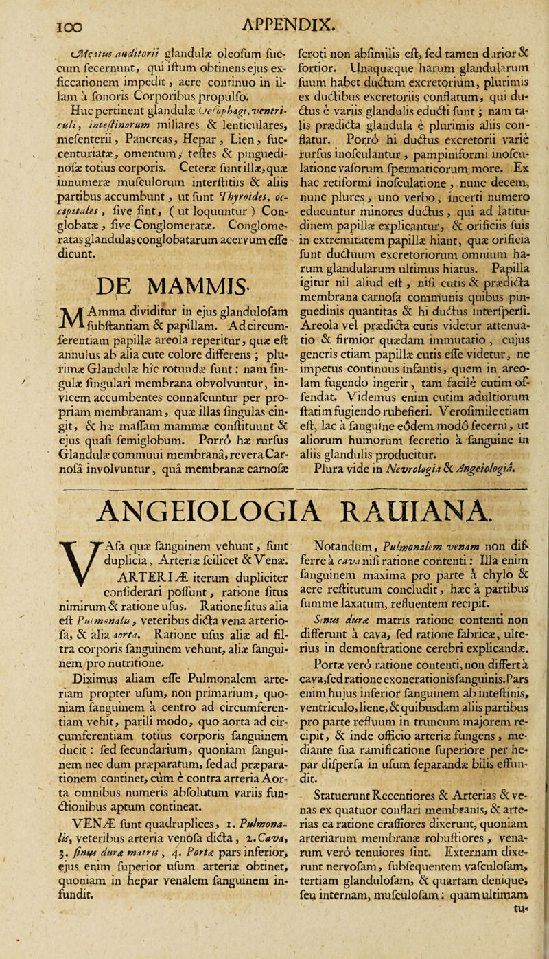cJMcitus auditorii glandulas oleofum fuc- cum fecernunt, qui iftum obtinens ejus ex- ficcationem impedit, aere continuo in il¬ lam a fonoris Corporibus propulfo. Huc pertinent glandulae Uefopbagi, 'ventri¬ culi , inteftinorum miliares &amp; lenticulares, mefenterii, Pancreas, Hepar, Lien, fuc- centuriatae, omentum ,' teftes &amp; pinguedi- nofae totius corporis. Ceteras funt illae, quae innumerae mufeulorum interftitiis &amp; aliis partibus accumbunt, ut funt 'Thyroides, oc¬ cipitales , five lint, ( ut loquuntur ) Con¬ globatae , five Conglomeratae. Conglome¬ ratas glandulas conglobatarum acervum effe dicunt. DE MAMMIS MAmma dividitur in ejus glandulofam fubftantiam &amp; papillam. Ad circum¬ ferentiam papillae areola reperitur, quae eft annulus ab alia cute colore differens ; plu¬ rimae Glandulae hic rotundae funt: nam lin¬ gulae lingulari membrana obvolvuntur, in¬ vicem accumbentes connafcuntur per pro¬ priam membranam, quae illas lingulas cin¬ git, &amp; hae malfam mammae conftituunt &amp; ejus quali femiglobum. Porri hae rurfus Glandulae commuui membrana, revera Car- nofa involvuntur, qua membranae carnofae fcroti non abfimilis eft, fed tamen darior &amp; fortior. Unaquaeque harum glandularum fuum habet dutftum excretorium, plurimis ex duUibus excretoriis conflatum, qui du- cftus e variis glandulis educfti funt ; nam ta¬ lis praedi&amp;a glandula e plurimis aliis con¬ flatur. Porri hi ducftus excretorii varie rurfus inofculantur , pampiniformi inofcu- latione vaforum fpermaticorum more. Ex hac retiformi inofculatione , nunc decem, nunc plures , uno verbo, incerti numero educuntur minores ducftus , qui ad latitu¬ dinem papillae explicantur, &amp; orificiis fuis in extremitatem papillae hiant, quae orificia funt dutftuum excretoriorum omnium ha¬ rum glandularum ultimus hiatus. Papilla igitur nil aliud eft , nifi cutis &amp; praedicfta membrana carnofa communis quibus pin¬ guedinis quantitas &amp; hi ducftus intrerfperfi. Areola vel praeditfta cutis videtur attenua¬ tio &amp; firmior quaedam immutatio , cujus generis etiam papillae cutis effe videtur, ne impetus continuus infantis, quem in areo¬ lam fugendo ingerit, tam facile cutim of¬ fendat. Videmus enim cutim adultiorum ftatim fugiendo rubefieri. Verofimileetiam eft, lac a fanguine e&lt;Sdem modd fecerni, ut aliorum humorum fecretio a fanguine in aliis glandulis producitur. Plura vide in Nevrologia &amp; dngeiologia. ANGEIOLOGIA RAUIANA. VAfa quae fanguinem vehunt, funt duplicia, Arteriae fcilicet &amp; Venae. ARTER I Hi iterum dupliciter confiderari poffunt, ratione fitus nimirum &amp; ratione ufus. Ratione fitus alia eft Pulmonalis, veteribus di(fta vena arterio- fa, &amp; alia aorta. Ratione ufus aliae ad fil- tra corporis fanguinem vehunt, aliae fangui¬ nem pro nutritione. Diximus aliam effe Pulmonalem arte¬ riam propter ufum, non primarium, quo¬ niam fanguinem a centro ad circumferen¬ tiam vehit, parili modo, quo aorta ad cir¬ cumferentiam totius corporis fanguinem ducit: fed fecundarium, quoniam fangui¬ nem nec dum praeparatum, fed ad praepara¬ tionem continet, cum e contra arteria Aor¬ ta omnibus numeris abfolutum variis fiin- (ftionibus aptum contineat. VEN/E funt quadruplices, i. Pulmona¬ lis , veteribus arteria venofa didta , 2. Cava, 7t. fima dura rn*tris , 4. Porta pars inferior, ejus enim fuperior ufum arteriae obtinet, quoniam in hepar venalem fanguinem in¬ fundit. Notandum, Pulmonalem venam non dif¬ ferre a cava nifi ratione contenti: Illa enim fanguinem maxima pro parte a chylo &amp; aere reftitutum concludit, haec a partibus fumme laxatum, refluentem recipit. Smus dur&amp; matris ratione contenti non differunt a cava, fed ratione fabricae, ulte¬ rius in demonftratione cerebri explicandae. Portae verd&gt; ratione contenti,non differta cava,fed ratione exonerationis fanguinis. Pars enim hujus inferior fanguinem ab inteftinis, ventriculo, liene, &amp; quibusdam aliis partibus pro parte refluum in truncum majorem re¬ cipit, &amp; inde officio arteriae fungens, me¬ diante fua ramificatione fuperiore per he¬ par difperfa in ufum feparandae bilis effun¬ dit. Statuerunt Recentiores &amp; Arterias &amp; ve¬ nas ex quatuor conflari membranis, &amp; arte¬ rias ea ratione craffiores dixerunt, quoniam arteriarum membranae robuftiores , vena¬ rum vero tenuiores lint. Externam dixe¬ runt nervofam, fubfequenlem vafculofam, tertiam glandulofam, &amp; quartam denique, feu internam, mufculofam: quam ultimam