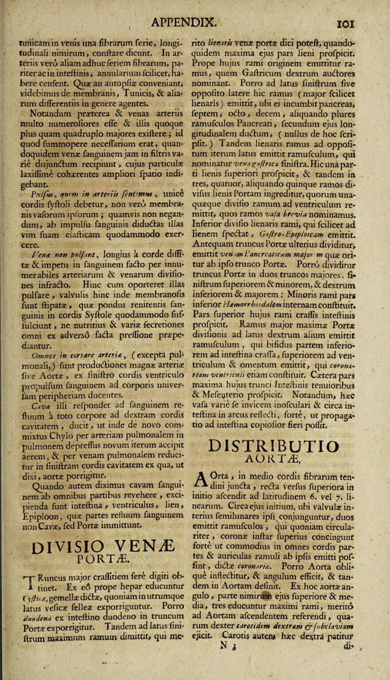 \ tunicam in venis una fibrarum ferie, longi¬ tudinali nimirum, conflare dicunt. In ar¬ teriis vero aliam adhuc feriem fibrarum, pa¬ riter ac in inteftinis, annularium fcilicet, ha¬ bere cenfent. Quae an autopfiae conveniant, videbimus de membranis. Tunicis, &amp; alia¬ rum differentiis in genere agentes. Notandum praeterea &amp; venas arteriis multo numeroliores efle &amp; illis quoque plus quam quadruplo majores exiftere; id quod fummopere neceflarium erat, quan¬ doquidem venae fa-nguinem jam in filtris va¬ rie disjunctum recipiunt, cujus particulae laxiffime cohaerentes ampliori fpatio indi¬ gebant. Pulfut* efuem in arteriis fentunus , unic£ cordis fyftoli debetur, non vero membra¬ nis vaforum ipfbrum ; quamvis non negan¬ dum, ab impulfu fanguinis diductas illas vim fuam elafticam quodammodo exer¬ cere. I/ena non pulfant, longius a corde difli- tae &amp; impetu in fanguinem facto per innu¬ merabiles arteriarum &amp; venarum divifio- nes infracto. Hinc cum oporteret illas pulfare , valvulis hinc inde membranofis funt ftipatae, quae pondus renitentis fan¬ guinis in cordis Syftole quodammodo fuf- fulciunt, ne nutritius &amp; variae fecretiones omni ex adversd facta preflione praepe¬ diantur. Omnes in corpore arteria, ( excepta pub monali,) funt productiones magnae arteriae live Aortae, ex finiftro cordis ventriculo prcpulfum fanguinem ad corporis univer- farn peripheriam ducentes. Civa illi refpondet ad fanguinem re¬ fluum a toto corpore ad dextram cordis cavitatem, ducit, ut inde de novo com¬ mixtus Chylo per arteriam pulmonalem in pulmonem depreflus novum iterum accipit aerem, &amp; per venam pulmonalem reduci¬ tur in finiftram cordis cavitatem ex qua, ut dixi, aortae porrigitur. Quando autem diximus cavam fangui¬ nem ab omnibus partibus revehere , exci¬ pienda funt inteftina y ventriculus, lien, Epiploon, quae partes refluum fanguinem non Cavae, fed Portae immittunt. DIVISIO VENTL PORTAE. r-y Runcus major craflitiem fere digiti ob- 1 tinet. Ex e6 prope hepar educuntur tyffua,gemellaedidae, quoniaminutrumque latus veficae felleae exporriguntur. Porro duodena ex inteftino duodeno in truncum Portae exporrigitur. Tandem ad latus fini- ftrum maximum ramum dimittit, qui me¬ rito lienaris venae portae dici poteft, quando¬ quidem maxima ejus pars lieni profpicit. Prope hujus rami originem emittitur ra¬ mus, quem Gaftricum dextrum audores nominant. Porro ad latus finiftrum live oppofito latere hic ramus (major fcilicet lienarls) emittit, ubi ei incumbit pancreas, feptem, odo, decem, aliquando plures ramufculos Pancreati, fecundum ejus lon¬ gitudinalem dubium, ( nullus de hoc fcri- pfit.) Tandem lienaris ramus ad oppofi- tum iterum latus emittit ramufculum, qui nominatur vena ^afinca finiftra. Hic una par¬ ti lienis fuperiori profpicit, &amp; tandem in tres, quatuor, aliquando quinque ramos di* vifus lienis Portam ingreditur, quorum una¬ quaeque divifio ramum ad ventriculum re¬ mittit, quos ramos vafa brevia nominamus. Inferior divifio lienaris rami, qui fcilicet ad lienem fpedat, Gnflro- Epiploicam emittit. Antequam truncus Portae ulterius dividitur, emittit ven &lt;m Pancreaticam major m quje ori¬ tur ab ipfo trunco Portae. Porro dividitur truncus Portae in duos truncos majores, fi* niftrum fuperiorem &amp; minorem, &amp; dextrum inferiorem &amp; majorem; Minoris rami pars inferior Hamorrhotdalem internam conftituit* Pars fuperior hujus rami craflis inteftinis profpicit. Ramus major maximae Portae divifionis ad latus dextrum alium emittit ramufculum , qui bifidus partem inferio¬ rem ad inteftina craffa, fuperiorem ad ven¬ triculum &amp; omentum emittit, qui corona« nam ventriculi etiam conflituit. Caetera pars maxima hujus trunci Inteftinis tenuioribus &amp; Mefeyterio profpicit. Notandum, hxC Vafa varie fe invicem inofculari &amp; circa in¬ teftina in arcus refiedi, forte, ut propaga¬ tio ad inteftina copiofior fieri poflit. DISTRIBUTIO AORTifi. Orta , in medio Cordis fibrarum ten¬ dini junda , reda verfus fuperiora in iilitio afeendit ad latitudinem 6. vel 7* li¬ nearum. Circa ejus initium, ubi valvulae in¬ terius femilunares ipfi conjunguntur, duos emittit ramufculos , qui quoniam circula- riter, coronae inftar fuperius condngunf forte ut commodius in omnes cordis par¬ tes &amp; auriculas ramuli ab ipfis emitti pof- fint, didae coronaria* Porro Aorta obli¬ que infleditur, &amp; angulum efficit, &amp; tan¬ dem in Aortam definit. Ex hoc aortae an¬ gulo , parte nimirum ejus fuperiore &amp; me¬ dia, tres educuntur maximi rami, meritb» ad Aortam afeendentem referendi, qua¬ rum dexter carotidem dextram &amp; fnbclaviam ejicit. Carotis autem haec dextra patitur N 3 dt* ,