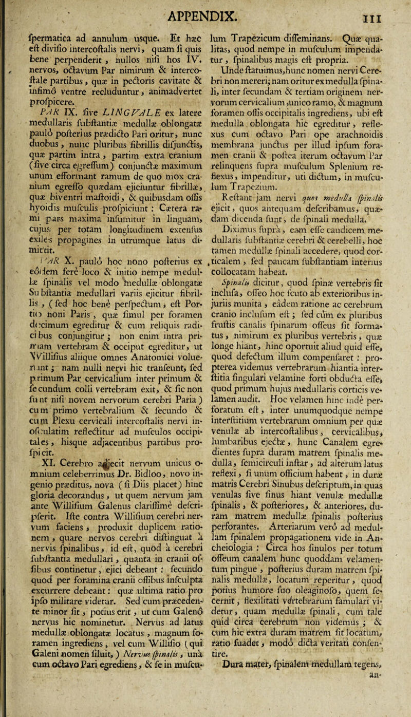 m fpermatica ad annulum usque. Et haec eft divifio intercoftalis nervi, quam fi quis bene perpenderit , nullos nili hos IV. nervos, ocftavum Par nimirum &amp; interco- ftale partibus, qua! in pedoris cavitate &amp; infimd ventre recluduntur, animadvertet profpicere. PslR IX. five L1NGFJLE ex latere medullaris fubftantia: medulla! oblongatae paul(j pollerius pr&amp;dido Pari oritur, nunc duobus, nunc pluribus fibrillis difjumftis, quae partim intra, parrim extra cranium (five circa egreflitm) conjundac maximum unum effbri.nant ramum de quo mox cra¬ nium egrelfo quadam ejiciuntur fibrilla! &gt; quae biventri maftoidi, &amp; quibusdam olfis hyoidis mufculis prqfpiciunt: Cactera ra* mi pars maxima infumitur in linguam&gt; cujus, per totam longitudinem extenfus exiles propagines in utrumque latus di¬ mittit. 1'^/R. X. patiit!» hoc nono pofierius ex eodem fere Joco &amp; initio nempe medul¬ la! fpinalis vel modo medullae oblongatae Su bftantia medullari variis ejicitur fibril¬ lis , ( fed hoc bene perfpedum , eft Por¬ tio noni Paris , quae iimul per foramen decimum egreditur &amp; cum reliquis radi¬ ci bus conjungitur; non enim intra pri¬ mam vertebram Sc occiput egreditur, ut Willifius aliique omnes Anatomici volue¬ runt ; nam nulli nervi hic tranfeunt, fed p rimum Par cervicalium inter primum &amp; fecundum colli vertebram exit, &amp; ficnon fu nt nifi novem nervorum cerebri Paria ) cum primo vertebralium &amp; fecundo &amp; cum Plexu cervicali intercoftalis nervi in- ofeulatim refleditur ad mufculos occipi¬ tales , hisque adjacentibus partibus pro- fpi cit. XI. Cerebro abjecit nervum unicus o- mnium celeberrimus Dr. Bidloo, novo in¬ genio praeditus, nova ( fi Diis placet) hinc gloria decorandus , ut quem nervum jam ante Willifium Galenus clariffime deferi- pferit. Ifte contra Willifium cerebri ner¬ vum faciens , produxit duplicem ratio¬ nem , quare nervos cerebri diftinguat a nervis fpinalibus, id eft, quod a cerebri fubftantia medullari, quanta in cranii of- fibus continetur, ejici debeant i fecundo quod per foramina cranii oflibus infculpta excurrere debeant: quae ultima ratio pro ipfo militare videtur. Sed cum praeceden¬ te minor fit, potius erit, ut cum Galeno nervus hic nominetur. . Nervus ad latus medullae oblongatae locatus, magnum fo¬ ramen ingrediens , vel cum Willifio (qui Galeni nomen filuit,) Nervut (pinalis , una cum odavo Pari egrediens, &amp; fe in mufeu- lum Trapezicum difieminans. Quae qua¬ litas, quod nempe in mufculum impenda¬ tur , fpinalibus magis eft propria. Unde ftatuimu$,hunc nomen nervi Cere¬ bri non mereri; nam oritur ex medulla fpina- li, inter fecundam &amp; tertiam originem ner¬ vorum cervicalium,unico ramo, &amp; magnum foramen olfis occipitalis ingrediens, ubi eft medulla oblongata hic egreditur, refle¬ xus cum odavo Pari ope arachnoiclis membrana jundus per illud ipfum fora¬ men cranii &amp; poftea iterum odavutn Par relinquens fupra mufculum Splenium re¬ flexus, impenditur, uti didum, in mufcu¬ lum Trapezium. Reftant jam nervi quos medulla (pinalis ejicit, quos antequam deferibamus, quae¬ dam dicenda funt, de fpinali medulla. Diximus fupra, eam effe caudicem me¬ dullaris fubftantia* cerebri &amp; cerebelli, hoc tamen medulla! fpinali accedere, quod cor- , ticalem , fed paucam fubftantiam interius collocatam habeat. Spinalis dicitur, quod fpinae vertebris fit inclufa, ofleo hoc fcuto ab exterioribus in¬ juriis munita , eadem ratione ac cerebrum cranio inclufum eft ; fed cum ex pluribus fruftis canalis fpinarum offeus fit forma¬ tus , nimirum ex pluribus vertebris, quae longe hiant, hinc oportuit aliud quid efle, quod defedum illum compenfaret .* pro- pterea videmus vertebrarum hiantia inter- ftitia fingulari velamine forti obduda elfe, quod primum hujus medullaris corticis ve¬ lamen audit. Hoc velamen hinc inde per¬ foratum eft , inter unumquodque nempe interftitium vertebrarum omnium per qu&lt;e venulae ab intercoftalibus, cervicalibus, lumbaribus ejedae, hunc Canalem egre* dientes fupra duram matrem fpinalis me¬ dulla, femicirculi inftar, ad alterum latus reflexi, fi unum officium habent, in durae matris Cerebri Sinubus deferiptum, in quas venulas five finus hiant venula: medulla; fpinalis, &amp; pofteriores, &amp; anteriores, du¬ ram matrem medullae fpinalis pofterius perforantes. Arteriarum vero ad medul¬ lam fpinalem propagationem vide in An- cheiologia : Circa hos finulos per totum ofleum canalem hunc quoddam velamen¬ tum pingue , pofterius duram matrem fpi¬ nalis medullae, locatum reperifur, quod potius humore fuo oleaginofo, quem fe- cernit, flexibtati Vertebrarum famulari vi¬ detur , quam medullae fpinali, cum tale quid circa cerebrum non videmus ; &amp; cum hic extra duram matrem fit locatum, ratio fuadet, modo difta veritati cofifen* tire. Dura mater, fpinalem medullam tegens.