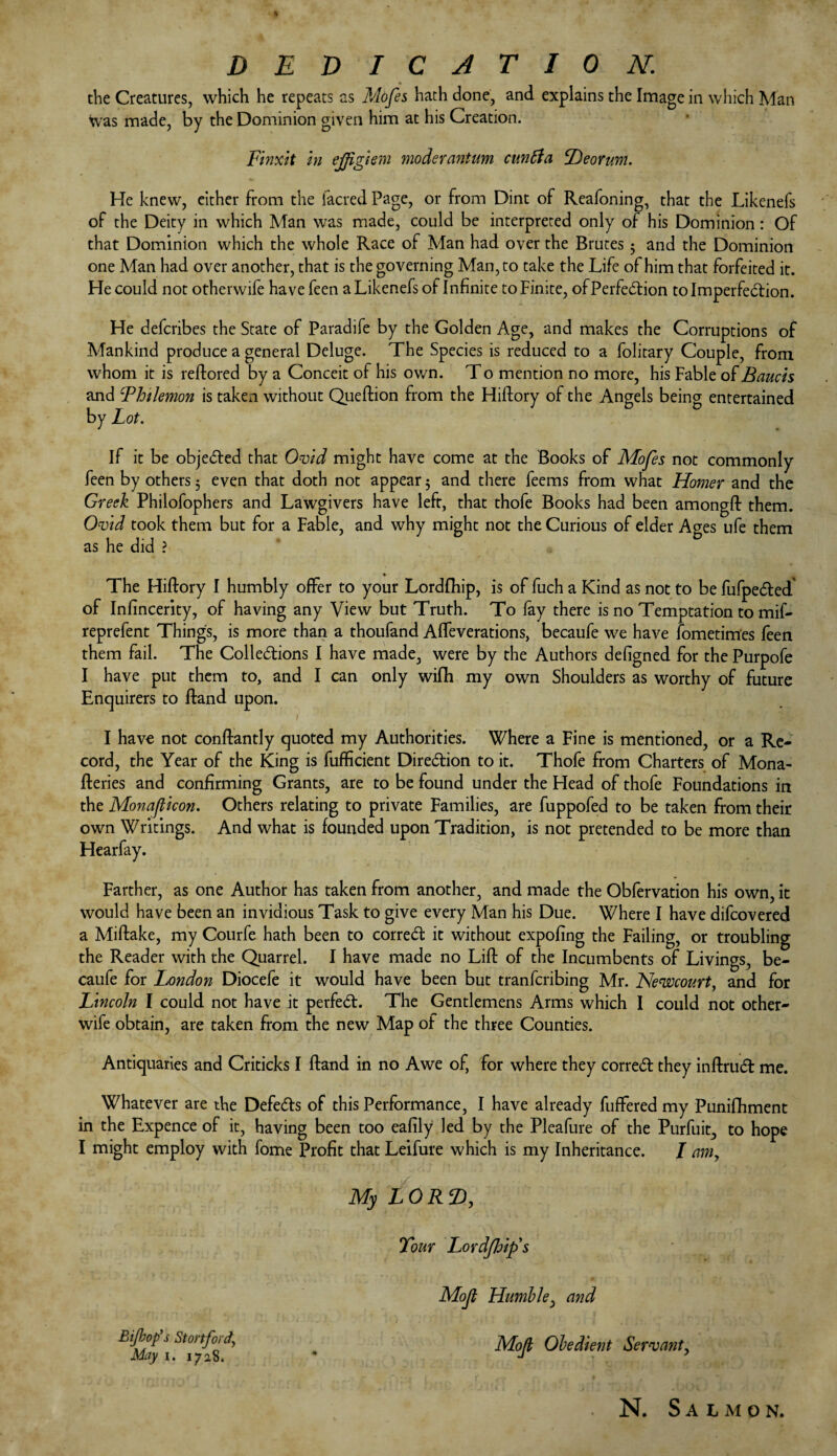 DEDICATION. the Creatures, which he repeats as Mofes hath done, and explains the Image in which Man was made, by the Dominion given him at his Creation. Finxit in ejfgiem moderantum cuntia iDeorwn. He knew, either from the facred Page, or from Dint of Reafoning, that the Likenefs of the Deity in which Man was made, could be interpreted only of his Dominion: Of that Dominion which the whole Race of Man had over the Brutes 5 and the Dominion one Man had over another, that is the governing Man, to take the Life of him that forfeited it. He could not otherwife have feen a Likenefs of Infinite to Finite, of Perfection to Imperfection. He defcribes the State of Paradife by the Golden Age, and makes the Corruptions of Mankind produce a general Deluge. The Species is reduced to a folitary Couple, from whom it is reftored by a Conceit of his own. T o mention no more, his Fable of Bauch and Fhtlemon is taken without Queftion from the Hiftory of the Angels being entertained by Lot. If it be objected that Ovid might have come at the Books of Mofes not commonly feen by others 5 even that doth not appear 3 and there feems from what Homer and the Greek Philofophers and Lawgivers have left, that thofe Books had been amongft them. Ovid took them but for a Fable, and why might not the Curious of elder Ages ufe them as he did ? * The Hiftory I humbly offer to your Lordfhip, is of fuch a Kind as not to be fufpeCted of Infincerity, of having any View but Truth. To fay there is no Temptation to mif- reprefent Things, is more than a thoufand Affeverations, becaufe we have Sometimes feen them fail. The Collections I have made, were by the Authors designed for the Purpofe I have put them to, and I can only wifh my own Shoulders as worthy of future Enquirers to Hand upon. I have not constantly quoted my Authorities. Where a Fine is mentioned, or a Re¬ cord, the Year of the King is Sufficient Direction to it. Thofe from Charters of Mona¬ steries and confirming Grants, are to be found under the Head of thofe Foundations in the Monafiicon. Others relating to private Families, are fuppofed to be taken from their own Writings. And what is founded upon Tradition, is not pretended to be more than Hearfay. Farther, as one Author has taken from another, and made the Obfervation his own, it would have been an invidious Task to give every Man his Due. Where I have difcovered a Miftake, my Courfe hath been to correCt it without expofing the Failing, or troubling the Reader with the Quarrel. I have made no Lift of the Incumbents of Livings, be¬ caufe for London Diocefe it would have been but tranfcribing Mr. Newcourt, and for Lincoln I could not have it perfect. The Gentlemens Arms which I could not other¬ wise obtain, are taken from the new Map of the three Counties. Antiquaries and Criticks I ftand in no Awe of, for where they correCt they inftruCt me. Whatever are the DefeCts of this Performance, I have already Suffered my Puniftiment in the Expence of it, having been too eafily led by the PleaSure of the Purfuit, to hope I might employ with Some Profit that Leifure which is my Inheritance. I amy My LORD, Tour Lordflrip's Mojl Humble, and Mojl Obedient Servant, Bi/bopys Stortford, May 1. 1728. N. Salmon.