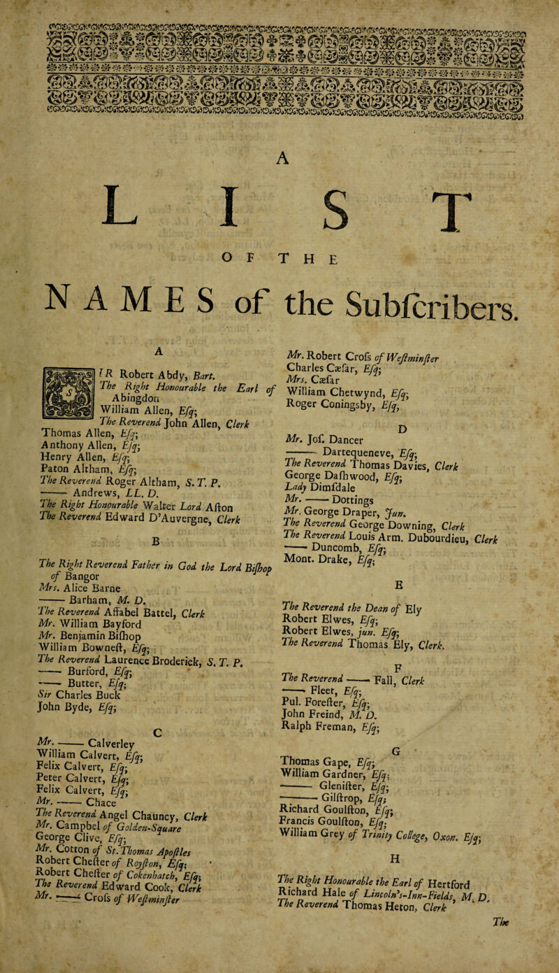 OF THE NAMES of the Subferibers A lR Robert Abdy, Bart. The Right Honourable the Earl of Abingdon William Allen, Efq; The Reverend John Allen, Clerk Thomas Allen, Efq; Anthony Allen, Efq; Henry Allen, Efq; Paton Altbam, Efq; The Reverend Roger Altbam, S. T. P. -- Andrews, LL. D. The Right Honourable Walter Lord Afton The Reverend Edward D’Auvergne, Clerk B The Right Reverend Father in God the Lord Bifhop of Bangor J r Mrs. Alice Barne Mr. Robert Crofs of Wefminfler Charles Caefar, Efq; Mrs. Casfar William Chetwynd, Efq; Roger Coningsby, Efq, D Mr. Jof. Dancer r—Dartequeneve, Efq; The Reverend Thomas Davies, Clerk George Dafhwood, Efq; Lady Dimfdale Mr. —— Dottings Mr. George Draper, jfun. The Reverend George Downing, Clerk The Reverend Louis Arm. Dubourdieu, Clerk *-* Duncomb, Efq; Mont. Drake, Efq; E -Barham, M. D. The Reverend Affabel Battel, Clerk Mr. William Bayford Mr. Benjamin Bifhop William Bowneft, Efq; The Reverend Laurence Broderick, S. T. P. - Burford, % -- Butter, Efq; Sir Charles Buck John Byde, Efq; Mr. •-Calverley William Calvert, Efq; Felix Calvert, Efq; Peter Calvert, Efq; Felix Calvert, Efq; Mr. --Chace The Reverend Angel Chauncy, Clerk Mr. Campbel of Golden-Square George Clive, Efq; Mr. Cotton of St. Thomas Apoftles Robert Chefter of Royf on, Efq; Robert Chefter of Cokenhatch, Efq-, The Reverend Edward Cook, Clerk ~ Crofs of Weftminfler The Reverend the Dean of Ely Robert Elwes, Efq; Robert Elwes, jun. Efq; The Reverend Thomas Ely, Clerk. F The Reverend-Fall, Clerk --* Fleet, Efq; Pul. Forefter, Efq; John Freind, M. D. Ralph Freman, Efq; G Thomas Gape, Efq; William Gardner, Efq-, -- Glenifter, Efq; — Gilftrop, Efq; Richard Goulfton, Efq; Francis Goulfton, Efq; William Grey of Trinity College, Oxon. Ejq; H The Right Honourable the Earl of Hertford Richard Hale of Lincoln's-Inn-Fields M. D The Reverend Thomas Heton, Clerk * The