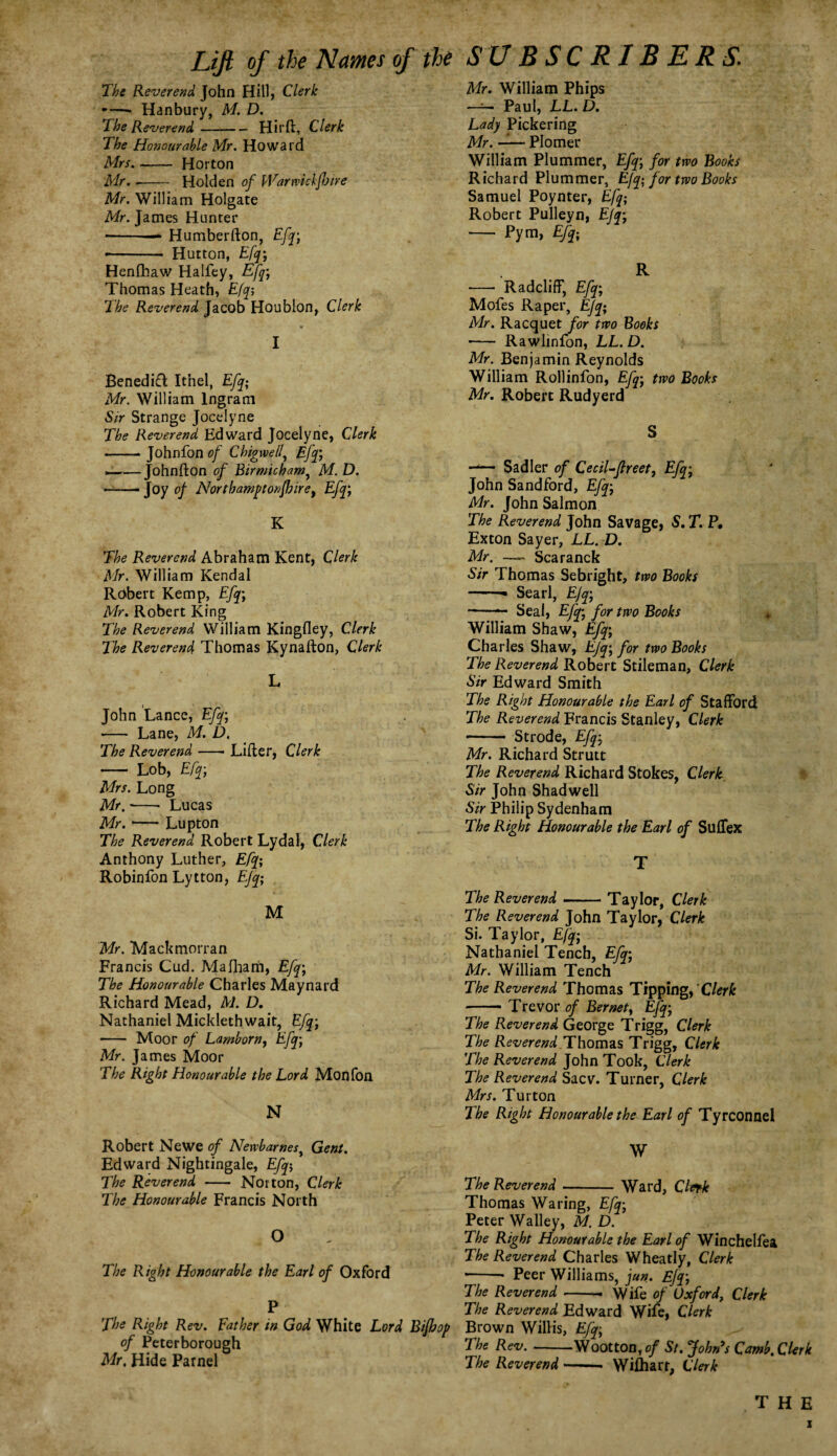 Lift of the Names of the The Reverend John Hill, Clerk -—» Hanbury, M. D. The Reverend-Hirft, Clerk The Honourable Mr. Howard Mrs-Horton Mr.-Holden of kVarwichfloire Mr. William Holgate Mr. James Hunter -Humberfton, Efq; -- Hutton, Efq; Henfhaw Halfey, Efq; Thomas Heath, Efq; The Reverend Jacob Houblon, Clerk I Benedict Itnel, Efq; Mr. William Ingram Sir Strange Jocelyne The Reverend Edward Jocelyne, Clerk -Johnfon of Chigwe/l, Efq; ___ Johnfton of Birmicham, M. D. —— Joy of Northamptonshire) Efq; K The Reverend Abraham Kent, Clerk Mr. William Kendal Robert Kemp, Efq; Mr. Robert King The Reverend William Kingfley, Clerk The Reverend Thomas Kynafton, Clerk L John Lance, Efq; •— Lane, M. D. The Reverend-Lifter, Clerk - Lob, Efq-, Mrs. Long Mr. •- Lucas Mr.-Lupton The Reverend Robert Lydal, Clerk Anthony Luther, Efq; Robinfon Lytton, Efq; M Mr. Mackmorran Francis Cud. Malharri, Efq; The Honourable Charles Maynard Richard Mead, M. D. Nathaniel Micklethwait, Efq-, - Moor of Lamborn, Efq-, Mr. James Moor The Right Honourable the Lord Monfon N Robert Newe of Newbarnes, Gent. Edward Nightingale, Efq-, The Reverend - Norton, Clerk The Honourable Francis North O The Right Honourable the Earl of Oxford P The Right Rev. father in God White Lord Bifhop of Peterborough Mr. Hide Parnel SUBSCRIBERS. Mr. William Phips —— Paul, LL. D. Lady Pickering Mr. —— Plomer William Plummer, Efq-, for two Books Richard Plummer, Efq; for two Books Samuel Poynter, Efq; Robert Pulleyn, Efq; - Pym, Efq; R - Radcliff, Efq; Mofes Raper, Efq; Mr. Racquet for two Books - Rawlinfon, LL.D. Mr. Benjamin Reynolds William Rollinfon, Efq; two Books Mr. Robert Rudyerd S —— Sadler of Cecil-jtreet, Efq; John Sandford, Efq-, Mr. John Salmon The Reverend John Savage, S. T. P, Exton Sayer, LL. D. Mr. —. Scaranck Sir Thomas Sebright, two Books -- Searl, Efq-, ~- Seal, Efq-, for two Books William Shaw, Efq-, Charles Shaw, EJq-, for two Books The Reverend Robert Stileman, Clerk Sir Edward Smith The Right Honourable the Earl of Stafford The Reverend Francis Stanley, Clerk —— Strode, Efq; Mr. Richard Strutt The Reverend Richard Stokes, Clerk Sir John Shadwell Sir Philip Sydenham The Right Honourable the Earl of Suffex T The Reverend-- Taylor, Clerk The Reverend John Taylor, Clerk Si. Taylor, Efq; Nathaniel Tench, Efq; Mr. William Tench The Reverend Thomas Tippingf Clerk -Trevor of Bernet, Efq; The Reverend George Trigg, Clerk The Reverend Thomas Trigg, Clerk The Reverend John Took, Clerk The Reverend Sacv. Turner, Clerk Mrs. Turton The Right Honourable the Earl of Tyrconnel W The Reverend- Ward, Clerk Thomas Waring, Efq; Peter Walley, M. D. The Right Honourable the Earl of Winchelfea The Reverend Charles Wheatly, Clerk ■-- Peer Williams, jun. Efq-, The Reverend-- Wife of Oxford, Clerk The Reverend Edward Wife, Clerk Brown Willis, Efq; The Rev-Wootton, of St. John’s Comb. Clerk The Reverend-- Wilharr, Clerk the