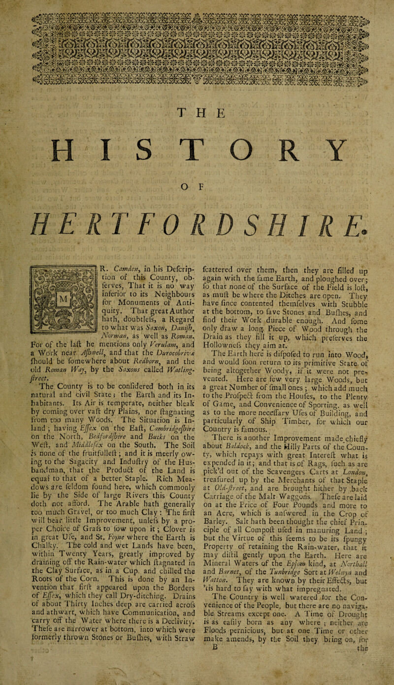 H I S T O R Y O F R. Camden, in his Defcrip- tion of this County, ob- ferves, That it is no way inferior to its Neighbours for Monuments of Anti¬ quity. That great Author hath, doubtlefs, a Regard to what was Saxon, Danifb, Norman, as well as Roman. For of the laft he mentions only Verulam, and a Work near Jfhtvell, and that the Durocobriva fihould be fomewhere about Redborn, and the old Roman Way, by the Saxons called Watling* jireet. The County is to be confidered both in its natural and civil State; the Earth and its In¬ habitants. Its Air is temperate, neither bleak by coming over vaft dry Plains, nor ftagnating from too many Woods. The Situation is In¬ land ; having Effex on the Eaft, Cambridgeshire on the North, Bedfordshire and Bucks on the Weft, and Middlesex on the South. The Soil is none of the fruitfulleft; and it is meerly ow¬ ing to the Sagacity and Induftry of the Hus¬ bandman, that the Product of the Land is equal to that of a better Staple. Rich Mea¬ dows are feldom found here, which commonly lie by the Side of large Rivers this County doth not afford. The Arable hath generally too much Gravel, or too much Clay : The firft will bear little Improvement, unlefs by a pro¬ per Choice of Grafs to low upon it •, Clover is in great Ufe, and St. Eojne where the Earth is Chalky. The cold and wet Lands have been, within Twenty Years, greatly improved by draining off the Rain-water which ftagnated in the Clay Surface, as in a Cup, and chilled the Roots of the Corn. This is done by an In¬ vention that firft appeared upon the Borders of Effex, which they call Dry-ditching. Drains of about Thirty Inches deep are carried acrofs and athwart, which have Communication, and carry off the Water where there is a Declivity. Thefe are narrower at bottom, into which were formerly thrown Stones or Bullies, with Straw fcattered over them, then they are filled up again with the fame Earth, and ploughed over; fo that none of the Surface of the Field is loft, as rauft be where the Ditches are open. They have fince contented themfelves with Stubbie at the bottom, to fave Stones and Bullies, and find their Work durable enough. And fome only draw a long. Piece of Wood through the Drain as they fill it up, which preferves the Hollowncfs they aim at. The Earth here is difpofed to run into Wood, and would foon return to its primitive State of being altogether Woody, if it were not pre¬ vented. Here are few very large Woods, but a great Number of fmall ones ; which add much to the Profped from the Houles, to the Plenty of Game, and Convenience of Sporting, as well as to the more neceffary Ufesof Building, and particularly of Ship Timber, for which our Country is famous. There is another Improvement made chiefly about Baldock, and the Hilly Parts of the Coun¬ ty, which repays with great Intereft what is expended in it; and that is of Rags, fuch as are pick’d out of the Scavengers Carts at London, treafured up by the Merchants of that Staple at Qld-Jlreet, and are brought hither by .back Carriage of the Malt Waggons. Thefe are laid on at the Price of Four Pounds and more to an Acre, which is anfwered in the Crop of Barley. Salt hath been thought tfie chief Prin¬ ciple of all Compoft ufed in manuring Land ; but the Virtue of this feems to be its fpungy Property of retaining the Rain-water, that it may diftil gencly upon the Earth. Here are Mineral Waters-of the Epfom kind, at Northdl and Barnet, of the Tunbridge Sort at Welwyn and Watt on • They are known by their Efteds, but ’tis hard to fay with what impregnated. The Country is well watered dor the Con¬ venience of the People, but there are no naviga¬ ble Streams except one. A Time of Drought is as eafily born as any where ; neither are Floods pernicious, but at one Time or other make amends, by the Soil they bring on, for B the