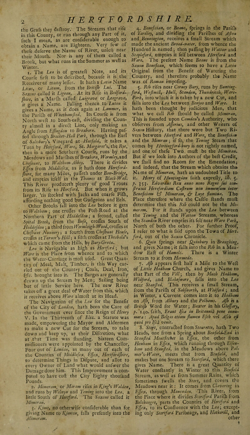 the Grafs they deftroy. The Streams that rife in this County, or run through any Part of it, fuch I mean, as are confiderable enough to obtain a Name, are Eighteen. Very few of thefe deferve the Name of River, unlefs near their Mouth. Nor is any of them called a Brook, but what runs in the Summer as well as Winter. i. The Lea is of greateft Note, and its Courfe firft to be defcribed, becaufe it is the Receiver of many leffer. It hath a Latin Name Lit us, or Litum, from the Britijb Lai. The Saxons called it Ligean. At its Rife in Bedford- {hire, in a Marfh called Luigrave or Leagrave, it gives a Name. Falling thence to Luton it gives a Name, as it does again at Lammer, in the Parifh of Whetharnfied. its Courfe is from North weft .to South-eaft, dividing the Coun¬ ty almoft in a dired Line, only making an Angle from Ejfingdon to Broxborn. Having paf- fed through Brocket-Hall Bark, through the Earl of Salisbury's Vineyard at Hatfield, it takes a Turn by Hertford, Ware, St. Margaret's, the Rye, then in a more Southern Courfe, runs by the Meadows and Marfhes of Broxborn, Wormley,and Chefbunt, to Waltham-Abbey. There it divides EJfex from Middlefex, as it hath done Hertford- fijire, for many Miles, paffeth under Bow-Bridge, and empties itfelf in the Thames at Black-Wall. This River produceth plenty of good Trouts from its Rife to Hertford. But when it grows larger, Ms ftocked with Jacks and coarfe Fifh, affording nothing good but Gudgeons and Eels. Other Brooks fall into the Lea before it gets to Waltham ; one croffes the Poft-Road at the Northern Part of Hoddefdon; a fecond, called Spital Brook, from the Bafe, croffes South of Hoddefdon ; a third from Wormleigh-Wood,croffes at Chefbunt Nunnery j a fourth from Cbejhunt Houfe, croffes nTurnor's-Hill; a filth croffes at Theobald's which came from the Hills, by Bury-Green. Lea is Navigable as high as Hertford ; but Ware is the Place from whence and to which the Water-Carriage is moft ufed. Great Quan¬ tity of Meal, Malt, Timber, is this Way car¬ ried out of the Country ; Coals, Deal, Iron, ifc. brought into it. The Barges are generally drawn up the Stream by Men; Sailing being but of little Service here. The new River takes off a great deal of Water from this, which it receives above Ware almoft at its Head. The Navigation of the Lea for the Benefit of the City of -London, hath been the Care of the Government ever fince the Reign of Henry V. In the Thirteenth of Ehz,. a Statute was made, empowering the Mayor and Aldermen to make a new Cut for the Stream, to take down and keep up, at their Difcretion, what at that Time was {landing. Sixteen Com- miffioners were appointed by the Chancellor, Four out of London, as many out of each of the Counties of Middlefex, Effex, Hertforaffaire, to determine Things in Difpute, and allot to every Owner of Land what would anfwer the Damage done him. This Improvement is com¬ puted to have coft the City Eighty thoufand Pounds. 2. Mimeram, or Maram rifes in Kjng's Walden, and runs by Welwyn and Jewing into the Lea, a little South of Hertford. The Saxons called it Mimeran. j. Kjms, no otherwife confiderable than for giving Name to Kjmton, falls prefencly into the Mimeram. 4. Benefcian, or Beane, fprings in the Parifli of Tardley, and dividing the Parifhes of Afion and Bennington, receives a fmall Stream which made the ancient Broad-water, from whence the Hundred is named ; then paflingby Watton and Stapleford, empties it felf between Hertford and Ware. The prefent Name Beane is from the Saxon Benefican, which feems to have a Latin Original from the Benefit of Watering the Country, and therefore probably the Name was of P\oman impofing. 5. Rib rifes near Ccrney Bury, runs by Bunting- ford, Wefi mill, Hull, St an don, Thundntch, Ware- Park, into which it is taken by a new Cut, and falls into the Lea between Benjoo and Ware. It hath been thought by judicious Men, that what we call Rib fhould be called Mimeran. This is founded upon Camden's Authority, who obferves from Affenus, and other Writers of Saxon Hiftory, that there were but Two Ri¬ vers between Hertford and Ware, the Benefcian and the Mimran ; if fo, the Tewing Steam that comes by Hertingford-bury is not lightly named, and one of thefe Two muft be the Mimeran. But if we look into Authors of the beft Credit, we fhall find no Room for th$ Emendation; and indeed, that the Stream which obtains tho Name of Mimeran, hath an undoubted Title to it. Henry of Huntingdon faith exprefly, lib. 5. p. 353. Edvardus Rex anno nono Regni fui con- firuxit Herefordiam Caflrum non immenfum inter Beneficiam C? Mimeram, & Luye flumina. The Place therefore where the Caftie ftands muff: determine that this Rib could not be the Mi¬ meram. For it ftands upon the Lea between the L'ewing and the Watton Streams, whereas the Standon River empties its felf near Ware Park, North of both the other. For farther Proof, I refer to what is faid upon the Town of Hert¬ ford., out of the Saxon Chronicle. 6. Quin fprings near Quinbury in Braughing, and gives Name; it falls into the Rib in a Mea¬ dow Eaft of Hamels. There is a Winter Stream to it from Hormede. 7. Afb appears firft half a Mile to the Weft of Little Hadham Church, and gives Name to that Part of the Fill; then by Much Hadham, Widford, and Blakefware, falls into the Lea near Stanfea. This receives a fmall Stream, from the Parifli of Sabfvorth, at Widford ; and in Winter, a Current comes into it to Hadham on Afb, from Albury and the Pelhams. Afb is a Britijb Word for Water; Baxter in his Gloffary, ^.140. faith, Erant lfca in Britannia pene innu- msrx : A pud Belgas etiam fumen Efch vel Afch eft quod pro Ifcci venit. 8. St opt, contracted from Stourette, hath Two Heads, one from a Spring about Benfield-End in Stanfted Montfitchet in Effex, the other from Henham in Effex, which running through Elfen- barn and Stanfled, in the Meadows above Pal- mer's-Water, meets that from Benfield, and makes but one Stream to Stortford, which there gives Name. There is a great Quantity of Water conftantly in Winter to this Benfield Stream, as well as from Summer Rains, which fometimes fwells the Stort, and covers the Meadows near it: It comes from Clavering in Fffex, through Manewden. -This River, from the Place where it divides Stortford Parifh from Belchangre, parts the Counties of Hertford and EJfex, to its Confluence with the Lea; except¬ ing only Stortford Parfonage, and Hooker ill, and other