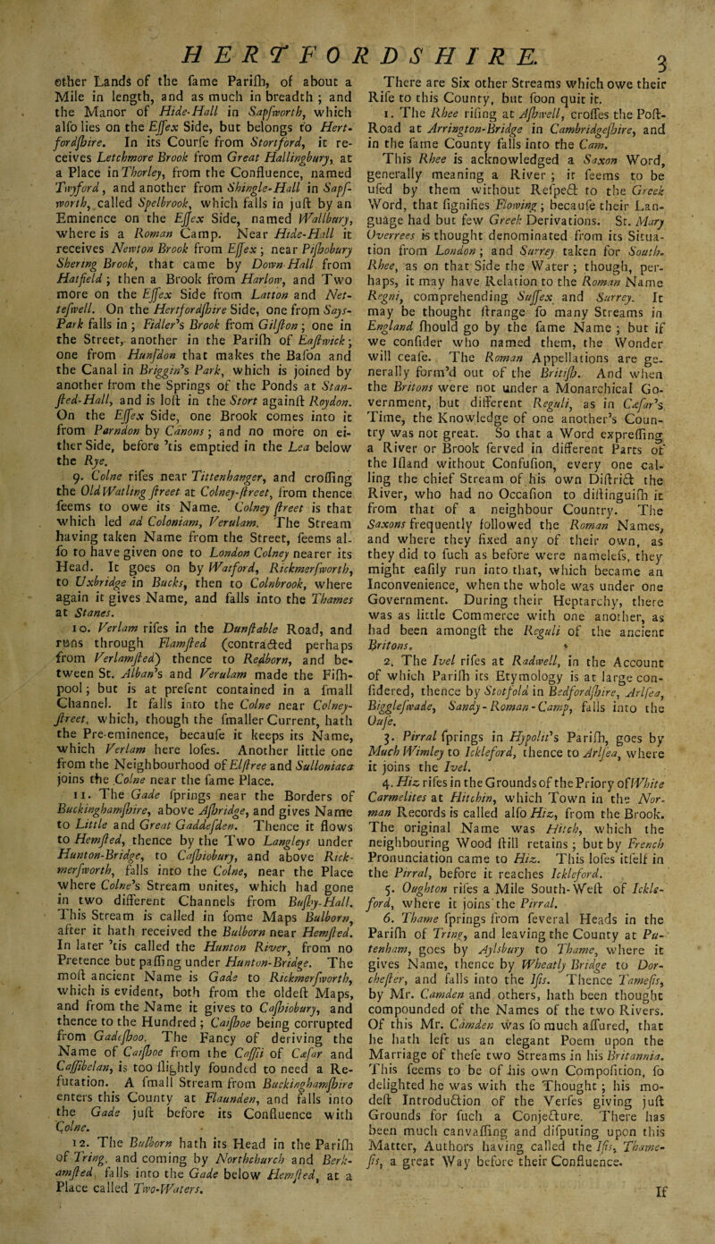 ether Lands of the fame Parifb, of about a Mile in length, and as much in breadth ; and the Manor of Hide-Hall in Sapfworth, which alfo lies on the Effex Side, but belongs to Hert¬ fordshire. In its Courfe from Stortford, it re¬ ceives Letchmore Brook from Great Hallingbury, at a Place in Thorley, from the Confluence, named Tiv)ford, and another from Shingle-Hall in Sapf- rvorth, called Spelbrook, which fails in juft: by an Eminence on the EJJex Side, named Wallbury, where is a Roman Camp. Near Hide-Hall it receives Newton Brook from EJfex ; near Pijhobury Shenng Brook, that came by Down-Hall from Hatfeld; then a Brook from Harlow, and Two more on the Effex Side from Latton and Net- tefwell. On the Hertfordshire Side, one from Says- Park falls in ; Fidler's Brook from Gilflon; one in the Street, another in the Parifh of Eaftwick; one from Hunfdon that makes the Bafon and the Canal in Briggin's Park, which is joined by another from the Springs of the Ponds at Stan- ft ed-Hall, and is loft in the Stort againft Roy don. On the EJfex Side, one Brook comes into it from Parndon by Canons; and no more on ei¬ ther Side, before ’tis emptied in the Lea below the Rye. 9. Colne rifes near Tittenhanger, and eroding the OldWatlingflreet at Colney-ftreet, from thence feems to owe its Name. Colney ftreet is that which led ad Coloniam, Verulam. The Stream having taken Name from the Street, feems al¬ fo to have given one to London Colney nearer its Head. It goes on by Watford, Rickmerfworth, to Uxbridge in Bucks, then to Colnbrook, where again it gives Name, and falls into the Thames at Sfanes. 10. Verlam riles in the Dun fable Road, and runs through Flamjted (contracted perhaps from Verlamfled) thence to Redborn, and be¬ tween St. Alban*s and Verulam made the Fifh- pool; but is at prefent contained in a fmall Channel. It falls into the Colne near Colney- fireet, which, though the fmaller Current, hath the Pre-eminence, becaufe it keeps its Name, which Verlam here lofes. Another little one from the Neighbourhood of Elflree and Sulloniaca joins the Colne near the fame Place. 11. The Gade fprings near the Borders of Buckinghamfhire, above Jfhridge, and gives Name to Little and Great Gaddefden. Thence it flows to Hemfled, thence by the Two Langleys under Hunton-Bridge, to Cafhiobury, and above Rick- rn erf worth, falls into the Colne, near the Place where Colne's Stream unites, which had gone in two different Channels from Bufby-Hall. This Stream is called in fome Maps Bulborn, after it hath received the Bulborn near Hemfled. In later ’tis called the Hunton River, from no Pretence but pafling under Hunton-Bndge. The moft ancient Name is Gade to Rickmerfworth, which is evident, both from the oldeft Maps, and from the Name it gives to Cafhiobury, and thence to the Hundred ; Caifhoe being corrupted from Gadefhoo. The Fancy of deriving the Name of Caifhoe from the Cafjii of Cafar and Cafjibelan, is too llightly founded to need a Re¬ futation. A fmall Stream from Buckinghamfhire enters this County at Flaunden, and falls into the Gade juft before its Confluence with Qolne. 12. The Bulborn hath its Head in the Parifh of Tring, and coming by North church and Berk- amfled falls into the Gade below Flew fled, at a Place called Two-Waters. 3 There are Six other Streams which owe their Rife to this County, but foon quit it. 1. The Rhee riling at Afhwell, erodes the Poft- Road at Arrington-Bridge in Cambridgeshire, and in the fame County falls into the Cam. This Rhee is acknowledged a Saxon Word, generally meaning a River ; ir feems to be ufed by them without RelpeH to the Greek Word, that fignifies Flowing', becaufe their Lan¬ guage had but few Greek Derivations. St. Mary Overrees is thought denominated from its Situa¬ tion from London ; and Surrey taken for South. Rhee, as on that Side the Water ; though, per¬ haps, it may have Relation to the Roman Name Regni, comprehending Suffex and Surrey. It may be thought ftrange fo many Streams in England fhould go by the fame Name ; but if we confider who named them, the Wonder will ceafe. The Roman Appellations are ge¬ nerally form’d out of the BritifJj. And when the Britons were not under a Monarchical Go¬ vernment, but different Reguli, as in CafaVs Time, the Knowledge of one another’s Coun¬ try was not great. So that a Word exprefling a River or Brook ferved in different Parts of the Ifland without Confufion, every one cal¬ ling the chief Stream of his own DiftriH the River, who had no Occafion to diflinguifli it from that of a neighbour Country. The Saxons frequently followed the Roman Names, and where they fixed any of their own, as they did to fuch as before were namelefs, they might eafily run into that, which became an Inconvenience, when the whole was under one Government. During their Heptarchy, there was as little Commerce with one another, as had been amongfl: the Reguli of the ancient Britons. * 2, The Ivel rifes at Radwell, in the Account of which Parifh its Etymology is at large con- fidered, thence by Stotfold in Bedfordshire, Arlfea, Bigglefwade, Sandy-Roman-Camp, falls into the Ouje. 3- Pinal fprings in Hypoin's Parifh, goes by Much Wimley to Ickleford, thence to Arlfea, where it joins the Ivel. 4. Hiz rifes in the Grounds of the Priory of White Carmelites at Flit chin, which Town in the Nor¬ man Records is called alfo Hiz, from the Brook. The original Name was Hitch, which the neighbouring Wood lftill retains; but by French Pronunciation came to Hiz. This lofes itfelf in the Pinal, before it reaches Ickleford. 5. Oughton rifes a Mile South-Weft of Ickle¬ ford, where it joins the Pirral. 6. Thame fprings from feveral Heads in the Parifh of Tring, and leaving the County at Pli¬ ter/ham, goes by Aylsbury to Thame, where it gives Name, thence by Wheatly Bridge to Dor- chefler, and falls into the Jfis. Thence Tamefts, by Mr. Camden and others, hath been thought compounded of the Names of the two Rivers. Of this Mr. Camden was fo much affured, that he hath left us an elegant Poem upon the Marriage of thefe two Streams in his Britannia. This feems to be of his own Compofltion, fo delighted he was with the Thought; his mo- deft Introduction of the Verfes giving juft Grounds for fuch a Conjecture. There has been much canvafling and difputing upon this Matter, Authors having called the Ifis, Thame- fis, a great Way before their Confluence. If