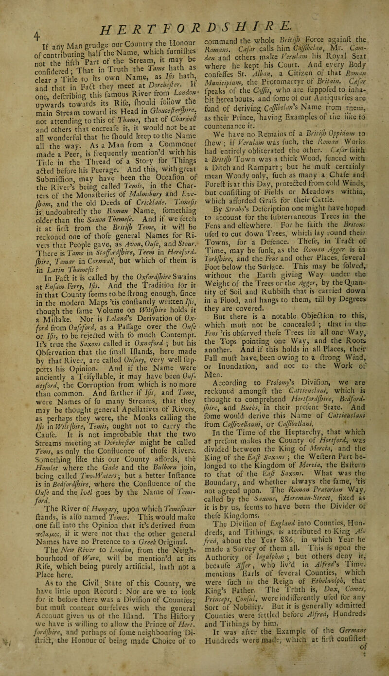 4 If any Man grudge our Country the Honour of contributing half the Name, which furnifhes not the fifth Part of the Stream, it may be confidered; That in Truth the Tame hath as clear a Title to its own Name, as Ifis hath, and that in Faft they meet at Dorchefier. It one, deferibing this famous River from London* upwards towards its Rife, ihoula iuuoW tue main Stream toward its Head in Glouceflerfb'?e- not attending to this of Thame, that ot Charrvell and others that encreafe it, it would not beat all wonderful that he fbould keep to the Name all the way. As a Man from a Commoner made a Peer, is frequently mention’d with his Title in the Thread of a Story for Things afted before his Peerage. And this, with great Submiflion, may have been the. Occafion of the River’s being called Temis, in the Char¬ ters of the Monafteries of Malmsbury andEve- fbam, and the old Deeds of Cricklade. Tamefis is undoubtedly the Roman Name, fomething older than the Saxon Themefe. And if we fetch it at firft from the Britifb Teme, it will be reckoned one of thole general Names for Ri¬ vers that People gave, as Avon, Oufe, and Stour. There is Tame in Staffordfhire, Teem in Hereford- jhire, Tamar in Cornwall, but which of them is in Latin Thamefis ?■ In Faft it is called by the Oxfordfljire Swains at Enfam-Ferry, Ifis. And the Tradition for it in that County fee ms to be ftrong enough, Gnce in the modern Maps ’tis conftantly written 7/A, though the fame Volume on Wiltfhire holds it a Miftake. Nor is Leland's Derivation of Ox¬ ford from Onfieford, as a PatTage over the Onfe or Ifis, to be rejected with fo much Contempt. It’s true the Saxons called it Oxnaford ; but his Obfervation that the fmall Iflands, here made by that River, are called Qufney, very well fup- ports his Opinion. And if the Name were anciently a Trifyliable, it may have been Ouf- neyford, the Corruption from which is no more than common. And farther if Ifis, and Tame, were Names of fo many Streams, that they may be thought general Apellatives of Rivers, as perhaps they were, the Monks calling the Ifis in Wiltfidre, Tends, ought not to carry the Caufe. It is not improbable that the two Streams meeting at Dorchefier might be called Terns, as only the Confluence of thofe Rivers. Something like this our County affords, the Hamlet where the Gade and the Bulborn join, being called Two-Waters; but a better Inffance is in Bedfordfhire, where the Confluence of the Oufe and the IvSl goes by the Name of Terns- ford. The River of Hungary, upon which Temefivaer (lands, is aifo named femes. Tin's would make one fall into the Opinion that it’s derived from if ic were not that the other general Names have no Pretence to a Greek Original. The New River to London, from the Neigh¬ bourhood of Ware, will be mention’d at its Rife, which being purely artificial, hath not a Place here. As to the Civil State of this County, we have little upon Record : Nor are we to look for it before there was a Divifion of Counties; but tnuft content ourfelves with the general Account given us of the Ifland. The Hiftory we have is willing to allow the Prince of Hert- fordjhire, and perhaps of fome neighbouring Di- lfrid, the Honour of being made Choice of to command the whole Britijb Force againft the Romans. Cxfar calls him Cafjlbelan, Mr. Cam¬ den and others make Ter/dam his Royal Seat where he kept his Court. And every Body confeijfes St. Alban, a Citizen of that Roman Municipium, the Protomartyr of Britain. Cafar fpeaks of the Caffii, who are fuppofed to inha¬ bit hereabouts, and fome of our Antiquaries are fond of deriving QoffiklunH Name from rnem, as their Prince, having Examples of cue like id countenance it. We have no Remains of a Britijb Op pi daw to fhew; if Vend am was iuch, the Roman Works had entirely obliterated the other. Cafar faith a Britifb Town was a thick Wood, fenced with a Ditch and Rampart; but he muff certainly mean Woody only, fuch as many a Chale and Foreft is at this Day, protected from cold Winds, but confiding of Fields or Meadows within, which afforded Grafs for their Cattle. By Strabo7s Delcription one might have hoped to account for the fubterraneous 1 rees in the Fens and elfewhere. For he faith the Britons ufed to cut down Trees, which lay.round their Towns, for a Defence. Thefe, in Praft ot Time, may be funk, as the Roman Agger is in Torkjbire, and the Fens and other Places, leveral Foot below the Surface. This may be folved, without the Earth giving Way under the Weight of the Trees or the Agger, by the Quan¬ tity of Soil and Rubbifh that is carried down in a Flood, and hangs to them, till by Degrees they are covered. But there is a notable Objection to this, which muff not be concealed ; that in the Fens ’tis obferved thefe Trees lie all one Way, the Tops pointing one Way, and the Roots another. And if this holds in all Places, their Fall muff have, been owing to a ffrong Wind, or Inundation, and not to the Work of Men. According to Ptolomy's Divifion, we are reckoned amongft the Cattieuclani, which is thought to comprehend Hertfordfhire, Bedford- fljire, and Backs, in their prefent State. And fome would derive this Name of Cattieuclani from Caffivellaani, or Cafjibellani. In the Time of the Heptarchy, that which at prefent makes the County of Hertford, was divided between the King of Mercia, and the King of the Eafi Saxons ; the Weftern Part be¬ longed to the Kingdom of Mercia, the Eaftern to that of the Eafi: Saxons. What was the Boundary, and whether always the fame, ’tis not agreed upon. The Roman Praetorian Way, called by the Saxons, Hereman-Street, fixed as it is by us, feems to have been the Divider of thefe Kingdoms. The Divifion of England into Counties, Hun¬ dreds, and Tithings, is attributed to King Al¬ fred, about the Year 886, in which Year he made a Survey of them all. This is upon the Authority of Tngulphus ; but others deny ir, becaufe Affer, who liv’d in Alfred's Time, mentions Earls ol feveral Counties, which were fuch in the Reign of Ethelwolph, that King’s Father. The Truth is, Dux, Comes, Princeps, Conful, were indifferently ufed for.any Sort of Nobility. But it is generally admitted Counties were fettled before Alfred, Hundreds and Tithings by him. It was after the Example of the Germans Hundreds were made, which at fir ft confifted of +