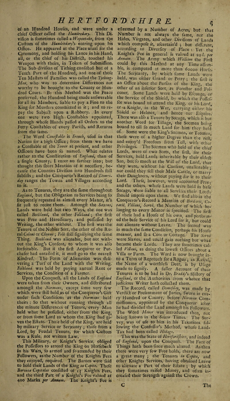 of an Hundred Houfes, and were under a chief Officer called the Hundredary. This Di- vifion is fometimes called a Wapontake, from the Cuftom of the Hundredarfs entring upon his Office. He appeared at the Place ufual for the Ceremony, and holding his Lance in his Hand, all, or the chief of his Diftrid, touched his Weapon with theirs, in Token of Submiffion. The Sub-divifion of Tithing confifted but of a Tenth Part of the Hundred, and one of thofe Ten Maftersof Families was called the Tything- Man, who was to determine Differences not worthy ro be brought to the County or Hun¬ dred Court. ^Bv this Method was the Peace preferved, the Hundred being made anfwerable for all its Members, liable to pay a Fine to the King for Murders committed in it ; and to re¬ pay the Subje£! upon a Robbery. In every one were two High - Conftables appointed, through whofe Hands palled all Orders to the Petty Conftables of every Parifh, and Returns from the lame. The Word Conefiable is French, ufed in that Nation for a high Office; from them we have a Conftable of the Tower at prefent, and other Officers have been fo named. What relates rather to the Conftitution of England, than of a fingle County, I enter no farther into ; but thought this fhorc Mention of it neceffary, be- caufe the Counties Divifion into Hundreds hill fublifts ; and the Conqueror’s Record of Domes, day ranges the Towns and Villages according to it. As to Tenures, they are the fame throughout England, but the Obligation to Services being fo frequently repeated in almoft every Manor, it’s fit juft to recite them. Among!! the Saxons, Lands were held but two Ways, the one was called Bockland, the other Folkland ; the firft was Free and Hereditary, and poffiffied by Writing, the other without. The firft was the Tenure of the Nobler Sort, the other of the Ru¬ ral Colons or Clowns ; Folk Hill fignifying the fame Thing. Bockland was alienable, but not with¬ out the King’s Confent, to whom it was alfo forfeitable. But if the firft Acquirer or Pur- chafer had entailed it, it muft go to the neareft Kindred. The Form of Alienation was deli¬ vering a Turf of the Land with the Writing. Folkland was held by paying annual Rent or Services, the Condition of a Farmer. Upon the Conqueft, all the Lands of England were taken from their Owners, and diftributed amongft the Normans, except feme very few which were ftill held.as of the Conqueror’s Gift under fuch Conditions as the Normans held theirs : So that without running through all the minute Differences of Tenure, every Man held what he poflefled, either from the King, or from fbme Lord to whom the.King had gi¬ ven the Eftate. Thofe held of the King, are held by military Service or Serjeanty ; thofe from a Lord, by Feudal Tenure, for which Cuftom was a Rule, not written Law. This Military, or Knight’s Service, obliged the Poffeffors to attend the King on Horfeback in his Wars, fo armed and fo attended by their Followers, as the Number of the Knights Fees they enjoyed, required. The Barons were faid to hold their Lands of the King in Capite. Thefe Barontx Capitales confifted of 13 Knights Fees, and the third Part of a Knight’s Fee valued at 400 Marks per Annum. The Knight’s Fee is efteemed by a Number of Acres, buf that Number is not always the fame, nor the Hides, Virgates, and other Divifions of Lands which compofe it, afeertain’d ; but different, according to _ Diverfity of Place : Yet the Knight’s Fee in general is valued at 20/. per Annum. The Army which William the Firft could by this Method at any Time affiem- ble, is computed at more than 6ocoo Horfe. ' The Serjeanty, by which fome Lands were held, was either Grand or Petty the firft is an Office about the Perfon of the King, the other of an inferior Sort, as Forefter anti Fal¬ coner. Some Lands were held by Efcuage, or the Service of the Shield, by which the Poffef- for was bound to attend the King, or his Lord, or a Knight, in the War, carrying either his Shield or Helmer, and hence our Efquire. There was alfo a Tenure by Socage, which is but another Word for Tillage, the Socmen bdno1 bound to till fo much Land for him they held of. Some were the King’s Socmen, or Yeomen, thefe were of a higher Degree than the reft] and enjoy’d Freedom from Toll, with other Privileges. The Socmen who held of the chief Lords, were of two Sorts, the firft, for their Services, held Lands inheritable by their eldeft Son, but fo much at the Will of the Lord, that they were, without his Confent, unalienable • nor could they fell their Male Cattle, or marry their Daughters, without paying for it to their Lord. Thefe, however, were accounted Free; and the others, whofe Lands were held in bafe Socage, Were liable to all Services their Lords fhould impole upon them. We find alio in the Conqueror’s Record a Mention of Bordarii Co- tarii, Villani, Servi, the Number of which be¬ longing to every Manor is fpecified. The firft of thefe had a Houfe of his own, and perform¬ ed the bafe Service of his Lord for it, but could not alienate without Leave. The fecond was in much the fame Condition, perhaps his Houfe meaner, and fo a Cote or Cottage/ The Servi were Slaves, and could gain nothing but what became their Lords. They are fometimes cal¬ led Villani, as doing the loweft Offices about a Villa or Farm. The Word is now brought in¬ to a Term of Reproach for a Rogue ; as Rafcal, the Name of a worthlefs Deer, is by Ufjcre made to fignify. A fuller Account of thefe Tenures is to be had in Dr. Braddy’s Hiftory of England, or the Authorities from whence that judicious Writer hath colle&ed them. The Record, called Domefdayl was made by Verdict or Prefentment of Juries, fworn in eve¬ ry Hundred or County, before Norman Com- miffioners, appointed by the Conqueror after he had divided the Land amongft his Followers. The Word Manor was introduced then, not being known in the Saxon Times. The Sur¬ vey, was of ufe to him in his Taxations fol¬ lowing the Confeffior’s Method, whofe Land- Tax had been called Hidage. This was the State of Hertfordfbire, and indeed of England, upon the Conqueft. The Face of Things hath been fince much altered. As then there were very few Free holds, there are now a great many ; the Tenants in Capite, and other Knights Services, having obtained Leave to alienate a Part of their Eftate ; by which they fometimes raifed Money, and often in- creafed their Strength again!! the Crown. C Tfa*