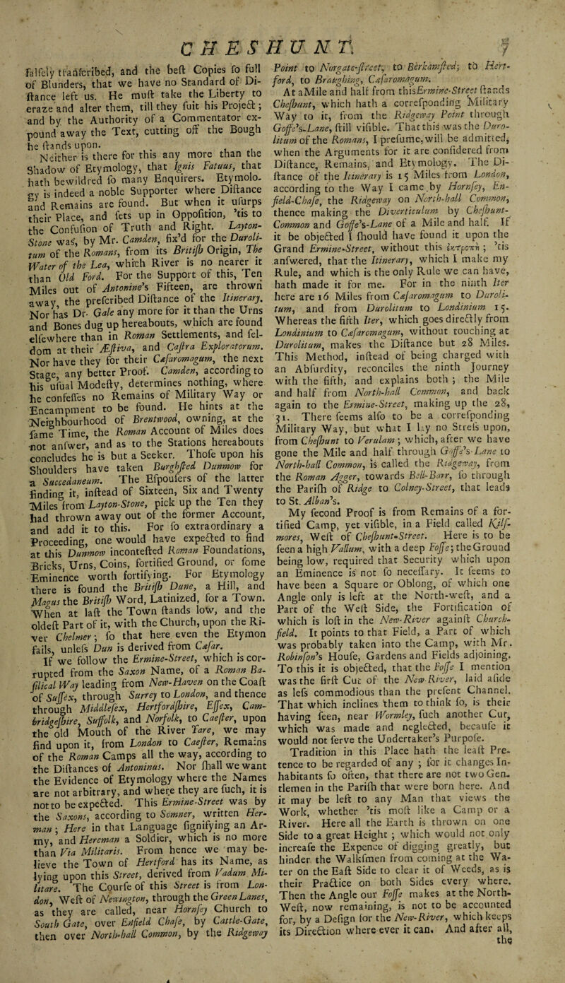 CUES \ falfeiy tfaftfcribed, and the bed Copies fo full of Blunders, that we have no Standard of Di¬ ftance left us. He mu ft take the Liberty to erazeand alter them, till they fuit his Project; and by the Authority of a Commentator ex¬ pound away the Text, cutting off the Bough heftandsupon. . . . Nether- is there for this any more than the Shadow of Etymology, that Ignis Fatuus, that hath be wild red fo many Enquirers. Etymolo¬ gy is indeed a noble Supporter where Diftance and Remains are found. But when it ufurps their Place, and fets up in Oppofition, tis to the Confufion of Truth and Right. Layton- Stone was, by Mr. Camden, fix’d for the Duroli- turn of the Romans, from its Britijb Origin, The Water of the Lea, which River is no nearer it than Old Ford. For the Support of this, Ten Miles out of Antonine's Fifteen, are thrown away the prefcribed Diftance of the Itinerary. Nor has Dr- Gale any more for it than the Urns and Bones dug up hereabouts, which are found elfewhere than in Rowan Settlements, and fel- dom at their ' Mfliva, and Cap a Exploratorum. Nor have they for their Cafaromagum, the next Sta^e any better Proof. Camden, according to Eis^ufual Modefty, determines nothing, where he confeffes no Remains of Military Way or Encampment to be found. He hints at the Neighbourhood of Brentwood, owning, at the fame Time, the Roman Account of Miles does •not anfwer’, and as to the Stations hereabouts concludes he is but a Seeker. 1 hofe upon his Shoulders have taken Burghfied Dunmow for a Succedaneum. The Efpoufers of the latter finding it, inftead of Sixteen, Six and Twenty Miles from Layton-Stone, pick up the Ten they had thrown away out of the former Account, and add it to this. For fo extraordinary a Proceeding, one would have expeded to find at this Dunmow incontefted Roman Foundations, Bricks, Urns, Coins, fortified Ground,^ or fome Eminence worth fortifying. For Etymology there is found the Britijb Dane, a Hill, and Magus the Britijb Word, Latinized, for a Town. When at laft the Town ftands low, and the old eft Part of it, with the Church, upon the Ri¬ ver Chelmer; fo that here even the Etymon fails, unlefs Dan is derived from C<efar. If we follow the Ermine-Street, which is cor¬ rupted from the Saxon Name, of a Roman Ba- Cilical Way leading from New-Raven on the Coaft of Sujfex, through Surrey to London, and thence through Middlefex, Hertfordjbire, Ejfex, Cam- bridgejbire, Suffolk, and Norfolk, to Caefter, upon the old Mouth of the River Fare, we may find upon it, from London to Caefier, Remains of the Roman Camps all the way, according to the Diftances of Antoninus. Nor fhall we want the Evidence of Etymology where the Names are not arbitrary, and where they are fuch, it is not to be expeded. This Ermine-Street was by the Saxons, according to Somner, written Her¬ man • Here in that Language fignifying an Ai- my, and Hereman a Soldier, which is no more than Via Militaris. From hence we may be- Ireve the Town of Hertford has its Name, as lying upon this Street, de'rived from Vadum. Mi- lit are. The Courfe of this Street is from Lon¬ don, Weft of Newington, through the Green Lanes, as they are called, near Horn fey Church to South Gate, over Erifield Chafe, by Cattle-Gate, then over North* ball Common, by the Ri age way TUNE . f Point to Nor gate-freer, to Berkamfiedj tb Hert¬ ford, to Brat/ghing, Cafaromagum. At aMile and half from this Ermine- Street ftands Chejbunt, which hath a correfpondirig 'Military Way to it, from the Ridgeway Point through Goffeh-Lane, ft ill vifible. That this was the Duro- litdm of the Romans, I prefume, will be admitted, when the Arguments for it are confidered from Diftance, Remains,and Etymology, Fne Di¬ ftance of the Itinerary is 15 Miles from London, according to the Way I came.by Horn fey, En- feld-Cbafe, the Ridgeway on North-hall Common, thence making the Diverticulum by Chefhunt- Common and Goffe's-Laneoi a Mile and halt. If it be objeded l fhould have found it upon the Grand Ermine-Street, without this htpoaRi ; ’tis anfwered, that the Itinerary, which I make my Rule, and which is the only Rule we can have, hath made it for me. For in the ninth Iter here are 16 Miles from Cafaromagum to Duroli- turn, and from Durolitum to Londinium 15. Whereas the fifth Iter, which goes diredly from Londinium to CAaromagum, without touching at Durolitum, makes the Diftance but 28 Miles. This Method, inftead of being charged with an Abfurdity, reconciles the ninth Journey with the fifth, and explains both ; the Mile and half from North-hall Common, and back again to the Ermine-Street, making up the 28, 31. There feems alfo to be a correfponding Military Way, but what I lay no Strefs upon, from Chejbunt to Verulam ; which, after we have gone the Mile and half through Gaffe's-Lane to North-hall Common, is called the Ridgeway, from the Roman Agger, towards Bell-Ban, fo through the Parifh of Ridge to Colney-Street, that leads to St. Alban's. My fecond Proof is from Remains of a for¬ tified Camp, yet vifible, in a Field called Kjlf- mores, Weft of Chejbunt-Street. Here is to be feen a high Vallum, with a deep Foffe; the Ground being low, required that Security 'which upon an Eminence is not io neceffary. It feems to have been a Square or Oblong, ol' which one Angle only is left at the North-weft, and a Part of the Weft Side, the Fortification of which is loft in the New-River againft Church- field. It points to that Field, a Part of which was probably taken into the Camp, with Mr. Robinfon's Houfe, Gardens and Fields adjoining. To this it is objeded, that the Foffe I mention was the firft Cut of the New River, laid afiae as lefs commodious than the prefent Channel, That which inclines them to think fo, is their having feen, near Wormley, fuch another Cur, which was made and negleded, becaufe ic would not ferve the Undertaker’s Purpofe. Tradition in this Place hath the ieait Pre¬ tence to be regarded of any ; tor it changes In¬ habitants fo often, that there are not two Gen¬ tlemen in the Parilh that were born here. And it may be left to any Man that views the Work, whether ’tis moft like a Camp or a River. Here all the Earth is thrown on one Side to a great Height ; which would not only increafe the Expence of digging greatly, but hinder the Walkfmen from coming at the Wa¬ ter on the Eaft Side to clear it of Weeds, as is their Pradice on both Sides every where. Then the Angle our Foffe makes at the North- Weft, now remaining, is not to be accounted for, by a Defign lor the New-River, which keeps its Diredion where ever it can. And after all, A