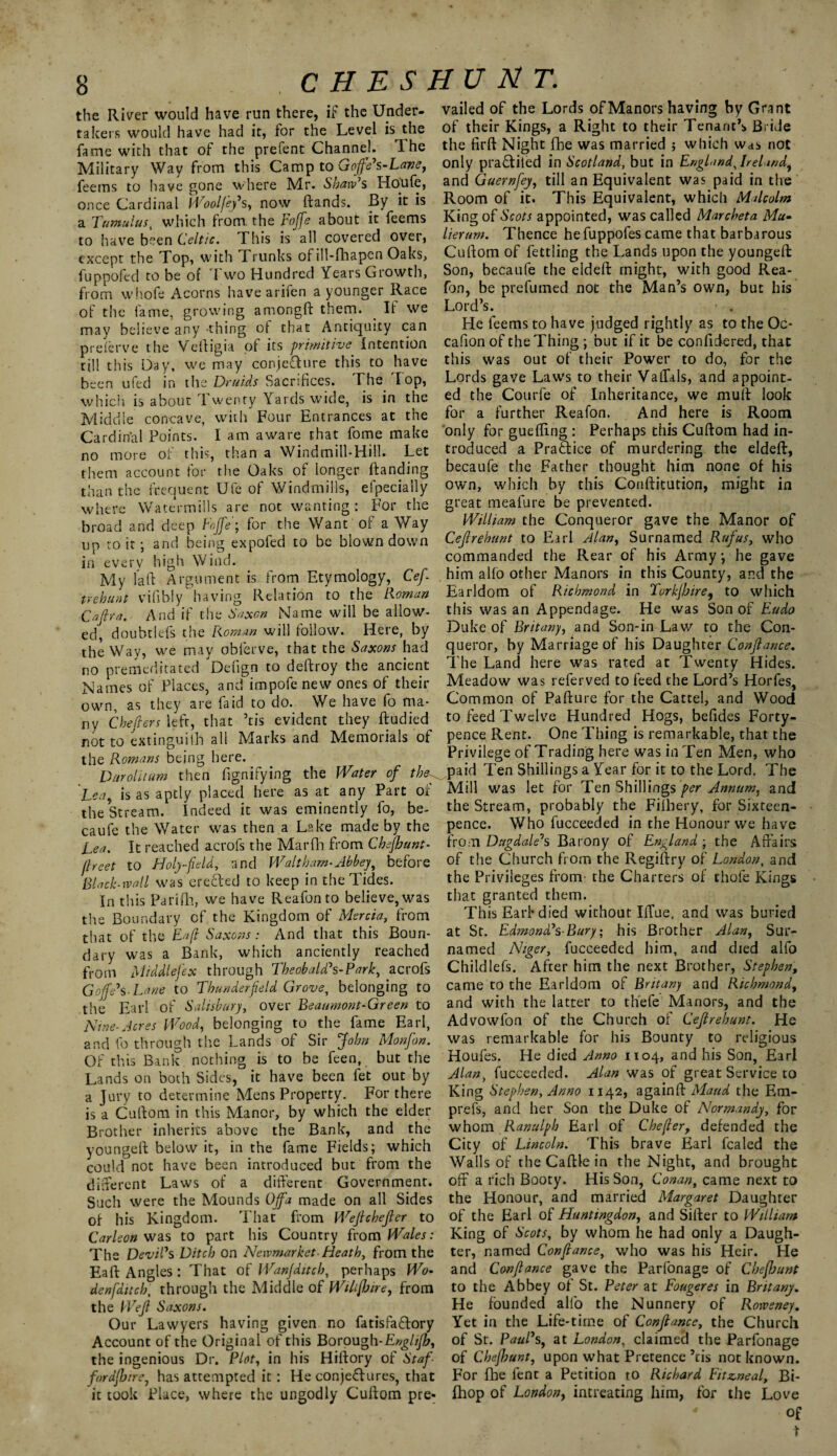 CHESHUNT. the River would have run there, if the Under- vailed of the Lords of Manors having by Grant takers would have had it, for the Level is the of their Kings, a Right to their Tenant’s Bride fanv* with that of the prefent Channel. The the firft Night fbe was married ; which was not Military Way from this Camp to Goffers-Lave, only praftited in Scotland, but in England.Jrehndf feems to have aone where Mr. Shaw's Houfe, and Guernfey, till an Equivalent was paid in the once Cardinal Woolfef s, now (lands. By it is Room of it. This Equivalent, which Malcolm a Tumulus which from, the Foffe about it feems King of Scots appointed, was called Marcheta Mu- to have been Celtic. This is all covered over, lierum. Thence hefuppofes came that barbarous except the Top, with Trunks of ill-(hapen Oaks, Cuftom of fettling the Lands upon the youngeft fuppofed to be of Two Hundred Years Growth, Son, becaufe the eldeft might, with good Rea- from whofe Acorns have arifen a younger Race fon, be prefumed not the Man’s own, but his of the fame, growing amongft them. If we Lord s. • . may believe any thing of that Antiquity can preferve the Vefligia of its -primitive intention till this Day, we may conjecture this to have been ufed in the Druids Sacrifices. The Top, which, is about Twenty Yards wide, is in the Middle concave, with Four Entrances at the He feems to have judged rightly as to the Oc- cafion of the Thing ; but if it be confidered, that this was out of their Power to do, for the Lords gave Law's to their Vallals, and appoint¬ ed the Courfe of Inheritance, we muff look for a further Reafon. And here is Room Cardinal Points. I am aware that fome make only for gueffing: Perhaps this Cuftom had in- no more of this, than a Windmill-Hill. Let troduced a Praftice of murdering the eldeft, them account for the Oaks of longer (landing becaufe the Father thought him none of his than the frequent Ufc of Windmills, efpecially own, which by this Conftitution, might in where Watermills are not wanting: For the great mealure be prevented, broad and deep Foffe; for the Want of a Way William the Conqueror gave the Manor of up to if and being expofed to be blown down Cepehunt to Earl Alan, Surnamed Rufus, who in everv hDh Wind. commanded the Rear of his Army; he gave My la ft Argument is from Etvmology, Cef . him alfo other Manors m this County, and the trehunt vifibiy having Relation to the Roman Earldom of Richmond in Torkjhire, to which Capa And if the Saxon Name will be allow- this was an Appendage. He was Son of Eudo ed doubtlefs the Roman will follow. Here, by Duke of Britany, and Son-in Law to the Con- the Wav, we may oblerve, that the Saxons had queror, by Marriage of his Daughter Conjlance. no premeditated Defign to deftroy the ancient The Land here was rated at Twenty Hides. Names of Places, and impofe new ones of their Meadow was referved to feed the Lord’s Horfes, the Romans being here. Privilege of Trading here was in Ten Men, who Darolitum then fignifying the Water of the^ paid Ten Shillings a Year for it to the Lord, The Lea, is as aptly placed here as at any Part of the Stream. Indeed it was eminently fo, be¬ caufe the Water was then a Lake made by the Tea. It reached acrofs the Marfh from Chefhunt- jlreet to Holy-field, and Waltham-Abbey, before Black-wall was ereHed to keep in the Tides. In this Parifh, we have Reafonto believe, was the Boundary cf the Kingdom of Mercia, from that of the Eafl Saxons: And that this Boun¬ dary was a Bank, which anciently reached from Middlefex through Theobald's-?ark, acrofs Gap's-Lane to Thunderfeld Grove, belonging to the Earl of Salisbury, over Beaumont-Green to Nine-Acres Wood, belonging to the fame Earl, and fo through the Lands of Sir John Monfon. Of this Bank nothing is to be feen, but the Lands on both Sides, it have been fet out by a Jury to determine Mens Property. For there is a Cuftom in this Manor, by which the elder Brother inherits above the Bank, and the youngeft below it, in the fame Fields; which could not have been introduced but from the different Laws of a different Government. Such were the Mounds Ojfa made on all Sides of his Kingdom. That from Wejlchejler to Carleon was to part his Country from Wales: The Devil's Ditch on Newmarket-Heath, from the Eaft Angles: That of Wanjdttch, perhaps Wo> denfditcb, through the Middle of WUifhire, from the Wejl Saxons. Our Lawyers having given no fatisfaCfory Account of the Original of this Borough-Englifh, the ingenious Dr. Plot, in his Hiftory of Staf¬ fordshire, has attempted it: He conjeCf ures, that it took Place, where the ungodly Cuftom pre- Mill was let for Ten Shillings per Annum, and the Stream, probably the Filhery, for Sixteen- pence. Who fucceeded in the Honour vve have from Dtigdale's Barony of England - the Affairs of the Church from the Regiftry of London, and the Privileges from- the Charters of thofe Kings that granted them. This Earl* died without Iffue, and was buried at Sr. Edmond's-Bury; his Brother Alan, Sur¬ named Niger, fucceeded him, and died alfo Childlefs. After him the next Brother, Stephen, came to the Earldom of Britany and Richmond, and with the latter to thefe Manors, and the Advowfon of the Church of Ceftrehunt. He was remarkable for his Bounty to religious Houfes. He died Anno 1104, and his Son, Earl Alan, fucceeded. Alan was of great Service to King Stephen, Anno 1142, againft Maud the Em- prefs, and her Son the Duke of Normandy, for whom Ranulph Earl of Chefler, defended the City of Lincoln. This brave Earl fcaled the Walls of the Caftle in the Night, and brought off a rich Booty. His Son, Conan, came next to the Honour, and married Margaret Daughter of the Earl of Huntingdon, and Sifter to William King of Scots, by whom he had only a Daugh¬ ter, named Con fiance, who was his Heir. He and Conjlance gave the Parfonage of Chefhunt to the Abbey of St. Peter at Fougeres in Britany. He founded alfo the Nunnery of Rowsney. Yet in the Life-time of Conjlance, the Church of Sr. Paul's, at London, claimed the Parfonage of Chefhunt, upon what Pretence ’tis not known. For (he lenc a Petition to Richard Fitzcneal, Bi- (hop of London, intreating him, for the Love of