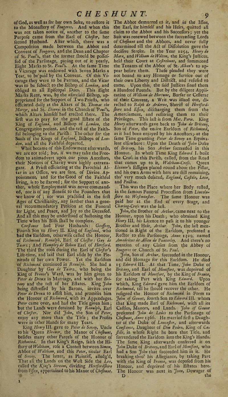 C H E S HU NT. of God, as well as for her own Sake, to reftore it to the Monaftery of Fougeres. And when this was not taken notice of, another to the fame Purpofe came from the Earl of Chefier, her iecond Husband. After which, there was a Compofition made between the Abbot and Convent of Fougeres, and the Dean and Chapter of St. Paul's, that the former fhould be poffef- fed of the Parfonage, paying out of it yearly. Eight Marks to St. Paul's. At the fame Time a Vicarage was endowed with Seven Marks a Year, to be'paid by the Convent. Of this Vi¬ carage they were to be Patrons, and the Vicar was to be fubjeCt to the Bifhop of London, and obliged to all Epifcopal Dues. This Eight Marks Rent, was, by the aforefaid Bifhop, ap¬ propriated for the Support of Two Priefts, who officiated daily at the Altars of St. Thomas the 'Martyr, and St. Dennys in the Church of Paul's, which Altars himfelf had erected there. The firft was to pray for the good Eftate of the King of England, and Bifhop of London, the Congregation prefent, and the reft of the Faith¬ ful belonging to the Parifh : The other for the Souls of the Kings of England, Bifhops of Lon¬ don, and all the Faithful departed. What became of this Endowment afterwards, we are not told; but, if we may take the Free¬ dom to animadvert upon our pious Aaceftors, their Notions of Charity were highly extrava¬ gant. A Prieft officiating at the Parochial Al¬ tar in an Office, we are fure, of Divine Ap¬ pointment, and for the Good of the Faithful living, is to be ftarved ; for the Support of ano¬ ther, whofe Employment was never command¬ ed, nor is of any Benefit to the Founders that we know of ; nor was pra&ifed in the firft Ages of Chriftianity, any farther than a gene¬ ral recommendatory Petition at the Funeral for Light, and Peace, and Joy to the Deceafed. And all this may be underftood of haftening the Time when his Blifs fhall be complete. Conjlance had Four Husbands: Geoffrey, _ Fourth Son to Henry II. King of England, who had the Earldom, otherwife called the Honour, of Richmond: Ranulph, Earl of Chejter: Guy de Tuarz,', And Humphry de Bohan Earl of Hertford. The third fhe took during the Earl of Chefier's Life-time, and laid that Earl afide by the Ple¬ nitude of her own Power. Yet the Earldom of Richmond continued in Ranulph. She had a Daughter by Guy de Tuarz,, who being the King of France's Ward, was by him given to Peter de Dreux in Marriage, and with her Bri¬ tany and the reft of her Eftates. King John being diftreffed by his Barons, invites over Peter de Dreux to affift him, and promifes him the Honour of Richmond, with its Appendages. Peter came over, and had the Title given him; but the Lands were detained by Ranulph, Earl of Chefier. Nor did John, the Son of Peter, enjoy any more than the Title ; the Profits were in other Hands for many Years. King Henry III. gave to Peter de Savoy, Uncle to his Queen Eleanor, the Manor of Chefhunt, befides many other Parcels of the Honour of Richmond. In that King’s Reign, faith the Hi- ftory of Waltham, rofe a Conteft between Simon, Abbot of Waltham, and this Peter, titular Earl of Savoy. The latter, as Plaintiff, alledg’d, That all the Lands on the Weft Side the Lea, called the King's Stream, dividing Hertfordshire from Effex, appertained to his Manor of Cheffunt. The Abbot demurred to it, and in the IlTue, the Earl, for himfelf and his Heirs, quitted all claim to the Abbot and his Succeffors; yet the Suit was renewed between the fucceeding Lords of Chefhunt and the Abbots, and never fully determined till the A£I of Diffolution gave the decifive Stroke. In the Year 1254, Henry de Mara, and William de Wilton, the King’s Juftices, held their Court at Ceflrehunt, and fummoned the Tenants of the Abbot of St. Alhan's to ap¬ pear before them. Thefe pleaded they were not bound to any Homage or Service out of their own Liberty and Diftrifl, and refufed tO come. Upon this, the laid Juftices fined them a Hundred Pounds. But by the diligent Appli¬ cation of William de Hortunc, Burfar or Cellerac of their Convent, a Writ was iffued out, di¬ rected to Ralph de Arderne, Sheriff of Hertford- fbire and Effex, difcharging them from the Amerciament, and reftoring them to their Privileges. This laft is from Mat. Paris. King Henry afterwards gave back to John de Britany, Son of Peter, the entire Earldom of Richmond, as it had been enjoyed by his Anceftors; at the fame Time granting Peter de Savoy an Equiva¬ lent elfewhere: Upon the Death of John Duke of Britany, his Son Arthur fucceeded in this Honour. In whofe Time King Edward I. built the Crofs in this Parifh, called, from the Road that comes up to it, Waltham-Crofs. Queen Eleanor's Effigies placed round about the Pillar, and his own Arms with hers are ftill remaining, tho’ very much defaced, England, Caflile, Leon, and Poiftou. This was the Place where her Body refted, in the famous Funeral Proceffion from Lincoln¬ shire to Weflminfler. The fame Honour was paid her at the End of every Stage, and Charing-Crofs was the laft. John, the Brother of Arthur, came next to the Honour, upon his Death; who obtained King Henry III. his Licence to pafs it to his younger Brother and Heir, Arthur. John, the laft men¬ tioned in Right of the Earldom, prefented a ReCtor to this Parfonage, Anno 1329, named Amadricus de Allen de Puncerley. And there’s no mention of any Claim from the Abbey of Fougeres or Church of St. Paul. John, Son of Arthur, fucceeded in the Honour, and did Homage for this Earldom. He died 15 Edward III. At that Time, John Duke of Britany, and Earl of Montfort, was deprived of his Earldom of Montfort, by the King of France, for taking Part with King Edward. Upon which, King Edward gave him the Earldom of Richmond, till he fhould recover the other. He refigned the Honour of Richmond in Form to John of Gaunt, fourth Son to Edward III. whom that King made Earl of Richmond, with all its Caftles, Manors, and Lands. John of Gaunt prefented John de Ledes to the Parfonage of Chefhunt, Anno 1366. He married firft a Daugh¬ ter of the Duke of Lancafler, and afterwards Conjlance, Daughter of Don Pedro, King of Ca, flile, in whofe Right he bore that Title, and furrendered the Earldom into the King’s Hands. The fame King afterwards conferred it on John Duke of Britany, and Earl of Montfort, who had a Son John that fucceeded him in it. He breaking thro’ his Allegiance, by taking Part with the King of France, was depofed from his Honour, and deprived of his Eftates here. The Honour was next in Joan, Dowager of D the 1