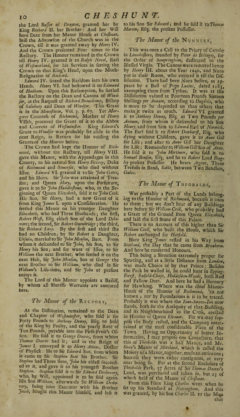 10 the Lord Buffet of Drayton, granted her by King Richard II. her Brother: And her Will bore Date from her Manor Houfe at Chejhunt. Still the Advowfon of the Church was in the Crown, till it was granted away by Henry IV. And the Crown prefented Four times to the Redory. The Honour remained in the Crown till Henry IV. granted it to Ralph Nevil, Earl of Westmorland, for his Services in fetting the Crown on that King’s Head, upon the- Mock- Refignation of Richard. Edward IV. feized the Earldom into his own Hands. Henry VI. had beftowed it on Edmund of Hadham. Upon this Refumption, he fettled the Redory on the Dean and Canons of Wind- for, at the Requeft of Richard Beauchamp, Bifhop of Salisbury and Dean of Windjor, This Grant is in the Monaflicon, Vol. 3. p. 67. Yet Mar¬ garet Countefs of Richmond, Mother of Henry Vllth, procured the Grant of it to the Abbot and Convent of Weft min ft er. King Edward's Grant to Windfor was probably fet afide in the next Reign, in Return for his voiding the Grants of the Henries before. The Crown had kept the Honour of Rich¬ mond, without the Redory, till Henry VIII. gave this Manor, with the Appendages in this County, to his natural Son Henry Fitzroy, Duke of Richmond and Somerfet, who died without IlTue. Edward VI. granted it to Sir John Gates, and his Heirs. Sir John was attainted of Trea- fon; and Queen Mary, upon the Forfeiture, gave it to Sir John Huddleftone, who, in the Be¬ ginning of Queen Elizabeth, fold it to John Cock. His Son, Sir Henry, had a new Grant of it from King James I. upon a Confideration. He fettled this Manor on his younger Daughter Elizabeth, who had Three Husbands; the firft, Robert Weft, Efq; eldeft Son of the Lord Dela¬ ware; the fecond, Sir Robert Oxenbridge ; the third, Sir Richard Lucy. By the firft and third fhe had no Children; by Sir Robert a Daughter, Urfula, married to Sir John Monfton, Bart. From whom it defcended to Sir John, his Son, to Sir Henry his Son ; and for want of IlTue, to Sir William the next Brother, who fettled it on the next Heir, Sir John Monfon, Son of George the next Brother to Sir William, who died in Sir William's Life-time, and Sir John at prefent enjoys it. The Lord of this Manor appoints a Bailiff, by whom all Sheriffs Warrants are executed here. The Manor of the Rectory, At the Diffolution, remained to the Dean and Chapter of Weftminfter, who fold it for Forty Pounds to Anthony Denny, Efq; to hold of the King by Fealty, and the yearly Rent of Ten Pounds, payable into the Firft-Fruit’s Of¬ fice. He fold it to George Dacres, from whom Thomas Dacres had it; and in the Reign of James I. conveyed it to Henry Atkins, Doftor of Phyfick : He to Sir Edward Scot, from whom it came to Sir Stephen Scot his Brother. Sir Stephen had Three Sons, John his eldeft fucceed- ed to it, and gave it to his youngeft Brother Stephen. Stephen fold it to Sir Edward Desbovery, who, by Will, appointed it to be fold again! His Son William, afterwards Sir William Desbo- very, being joint Executor with his Brother Jacob, bought this Manor himfelf, and left it to his Son Sir Edward • and he fold it to Thomas Martin, Efq; the prefent Poffeffor. The Manor of the Nunnery, This was once a Cell to the Priory of Catteley in Lincolnfhire, founded by Peter de Belingey, for the Order of Sempringham, dedicated to the Bleffed Virgin- The Canons were removed hence by Henry III. about the Year 1240, and Nuns put in their Room, who enjoyed it till the Dif¬ folution. There had been Nuns before, as ap- pears by a Bull of Pope Lucius, dated 1185, exempting them from Tythes. It was at the Diffolution valued at Fourteen Pounds Sixteen Shillings per Annum, according to Dugdale, who is more to be depended on than others that make it twice as much. Edward VI. granted it to Anthony Denny, Efq; at Two Pounds per Annum, from whom it defcended to his Son Henry, and from him to Edward Earl of Norwich. The Earl fold it to Robert Dewhurft, Efq; who dying without Children, gave it to Anne Gill for Life ; and after to Anne Gill her Daughter for Life ; Remainder to William Gill Son of Anne. He fold it to John Mortimer, who fold it to Samuel Benfton, Efq; and he to Robert Lord Bing- ley prefent Poffeffor. He bears Argent, Three Trefoils in Bend, Sable, between TwoBendlets Gules. The Manor of Theobalds, \ Was probably a Part of the Lands belong¬ ing to the Honour of Richmond, becaufe it joins to them ; but we don’t hear of any Buildings here before Sir William Cecil, who probably had a Grant of the Ground from Queen Elizabeth^ and laid the firft Stone of this Palace. There is no Account of this higher than Sir William Cecil, who built the Houfe, which Sir Robert exchanged for Hatfteld. Here King James refted in his Way from Scotland, the Day that he came from Broxborn. And here he conferred Honours. This being a Situation extremely proper for Sporting, and at a little Diftance from London, was made Choice of by that Prince : Befides the Park he walled in, he could hunt in Epping- For eft, Enfeld-Chafe, Hoddeftdon-Woods, both Red and Fallow-Deer. And here he had a Hernary for Hawking. Where was the chief Manor- Houfe of the Honour of Richmond, ’tis not known ,• nor by Foundations is it to be traced. Probably it was where the Four-Swans-Inn now ftands, both for the Antiquity of that Building, and its Neighbourhood to the Crofs, ere&ed in Honour of Queen Eleanor. For wre may fup- pofe the Body refted, and the Company enter¬ tained at the moft confiderable Place of the Town. Having no Opportunity of better In¬ formation, I may propofe one ConjeTure, that this of Theobalds was a half Manor, and Mr. Shaw's Manor of Mot eland, which is called the Moiety of a Manor, together, made an entire one; becaufe they were either contiguous, or very near being fo. For at the fecond Enclofure of Theobalds Park, 57 Acres of Sir Thomas Dacres's Land, was purchafed and taken in, but 22 of which held of the Manor of Chejhunt. From this Place King Charles went when he fet up his Standard at Nottingham. And this was granted, by his Son Charles II. to the Man that