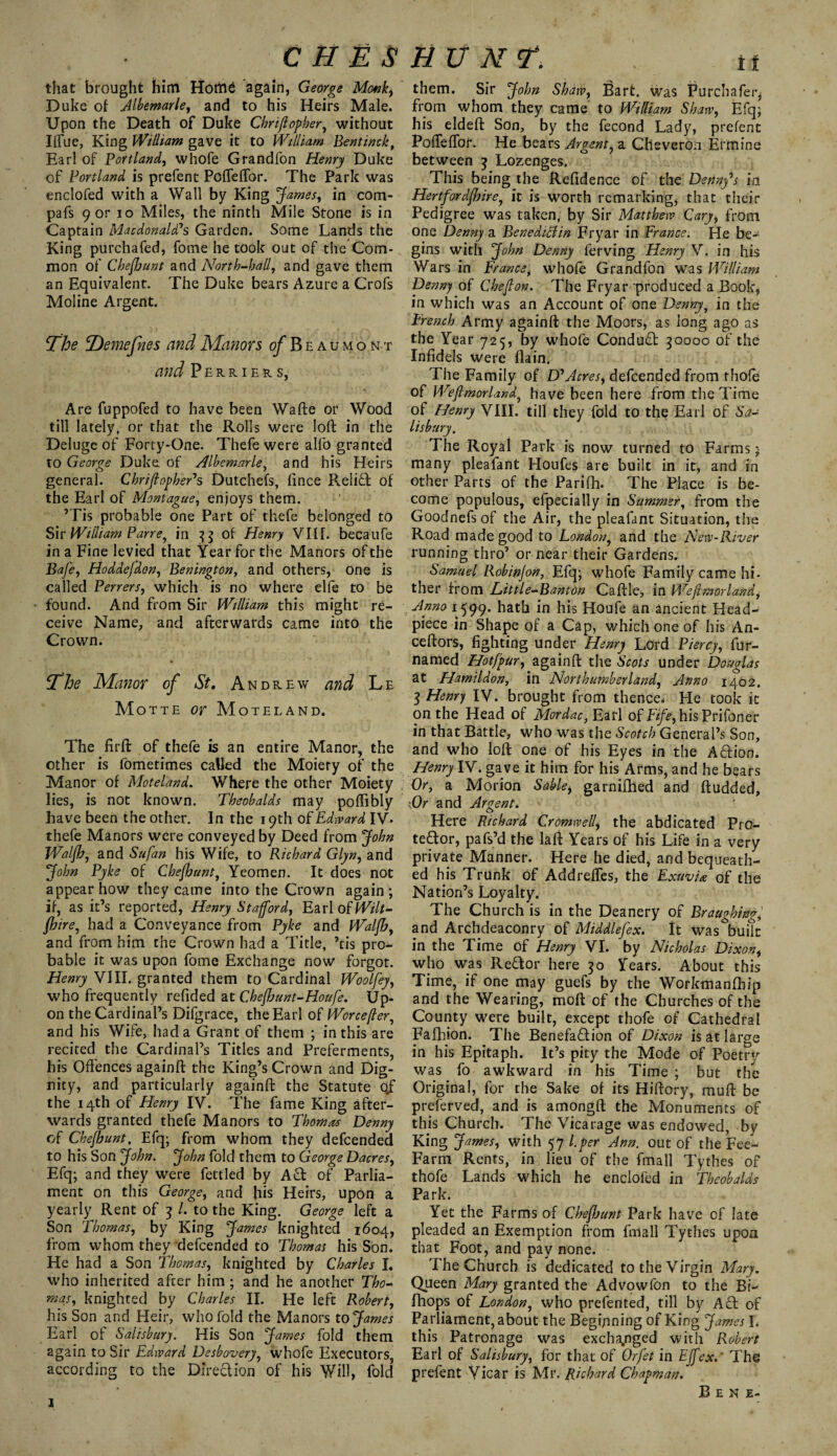 that brought him Hom£ again, George Monk, Duke of Albemarle, and to his Heirs Male. Upon the Death of Duke Chriftopher, without Ilfue, King William gave it to William Bent inch, Earl of Portland, whofe Grandfon Henry Duke of Portland is prefent PofTeffor. The Park was enclofed with a Wall by King James, in com- pafs 9 or io Miles, the ninth Mile Stone is in Captain Macdonald?s Garden. Some Lands the King purchafed, fome he took out of the Com¬ mon of Chefhunt and North-ball, and gave them an Equivalent. The Duke bears Azure a Crofs Moline Argent. The T)emefnes and Manors of Beaumont and Perriers, Are fuppofed to have been Wafte or Wood till lately, or that the Rolls were loft in the Deluge of Forty-One. Thefe were allb granted to George Duke of Albemarle, and his Heirs general. Chriftopber1 s Dutchefs, fince Relift of the Earl of Montague, enjoys them. ’Tis probable one Part of thefe belonged to Sir William Parrey in 3$ of Henry VIII. becaufe in a Fine levied that Year for the Manors of the Bafe, Hoddefdon, Benington, and others, one is called Perrers, which is no where elfe to be found. And from Sir William this might re¬ ceive Name, and afterwards came into the Crown. jThe Manor of St, Andrew and Le Motte or Moteland. The firft of thefe is an entire Manor, the other is fometimes called the Moiety of the Manor of Moteland. Where the other Moiety lies, is not known. Theobalds may poftibly have been the other. In the 19th of Edward IV. thefe Manors were conveyed by Deed from John Walfh, and Safan his Wife, to Richard Glyn, and John Pyke of Chefhunt, Yeomen. It does not appear how they came into the Crown again; if, as it’s reported, Henry Stafford, Earl 0fWilt- fhire, had a Conveyance from Pyke and Walfh, and from him the Crown had a Title, ’tis pro¬ bable it was upon fome Exchange now forgot. Henry VIII. granted them to Cardinal Woolfey, who frequently refided at Chefhunt-Houfe. Up¬ on the Cardinal’s Difgrace, the Earl of Worcefler, and his Wife, had a Grant of them ; in this are recited the Cardinal’s Titles and Preferments, his Offences againft the King’s Crown and Dig¬ nity, and particularly againft the Statute 0/ the 14th of Henry IV. The fame King after¬ wards granted thefe Manors to Thomas Denny of Chefhunt, Efq; from whom they defcended to his Son John. John fold them to George Dacres, Efq; and they were fettled by Ad of Parlia¬ ment on this George, and his Heirs, upon a yearly Rent of 3 /. to the King. George left a Son Thomas, by King James knighted 1604, from whom they defcended to Thomas his Son. He had a Son Thomas, knighted by Charles I. who inherited after him ; and he another Tho¬ mas, knighted by Charles II. He left Robert, his Son and Heir, who fold the Manors to James Earl of Salisbury. His Son James fold them again to Sir Edward Desbovery, whofe Executors, according to the DIredion of his Will, fold 1 them. Sir John Shaw, Bart, was Purchafei^ from whom they came to William Shaw, Efq; his eldeft Son, by the fecond Lady, prefent PofTeffor. He bears Argent, a Cheveron Ermine between j Lozenges. This being the Reftdence of the Denny's id Hertfordfhire, it is worth remarking, that their Pedigree was taken, by Sir Matthew Cary, from one Denny a Beneditlin Fryar in France. He be¬ gins with John Denny ferving Henry V. in his Wars in France, whofe Grandfon was William Denny of Cheflon. The Fryar produced a Book, in which was an Account of one Denny, in the French Army againft the Moors, as long ago as the Year 725, by whofe Condud 30000 of the Infidels were flain. The Family of D1 Acres, defcended from rhoft of Weftmorland, have been here from the Time of Henry VIII. till they fold to the Earl of Sa¬ lisbury. The Royal Park is now turned to Farms; many pleafant Houfes are built in it, and in other Parts of the Parifh. The Place is be¬ come populous, efpecially in Summer, from the Goodnefsof the Air, the pleafant Situation, the Road made good to London, and the New-River running thro’ or near their Gardens. Samuel Robinfon, Efq; whofe Family came hi¬ ther from Little-Banton Caftle, in Weftmorland, Anno 1599. hath in his Houfe an ancient Head- piece in Shape of a Cap, which one of his An- ceftors, fighting under Henry Lord Piercy, fur- named Hotfpur, againft the Scots under Douglas at Hamildon, in Northumberland, Anno 1402. 3 Henry IV. brought from thence. He took it on the Head of Mordac, Earl of Fife, hisPrifoner in that Battle, who was the Scotch General’s Son, and who loft one of his Eyes in the Adion. Henry IV. gave it him for his Arms, and he bears Or, a Morion Sable, garnifhed and ftudded. Or and Argent. Here Richard Cromwell, the abdicated Pro- tedor, pafs’d the la ft Years of his Life in a very private Manner. Here he died, and bequeath¬ ed his Trunk of Addreffes, the ExuvU of the Nation’s Loyalty. The Church is in the Deanery of Braughing, and Archdeaconry of Middlefex. It was buitt in the Time of Henry VI. by Nicholas Dixon, who was Redor here 50 Years. About this Time, if one may guefs by the Workmanfbip and the Wearing, moft of the Churches of the County were built, except thofe of Cathedral Fafhion. The Benefadion of Dixon is at large in his Epitaph. It’s pity the Mode of Poetry was fo awkward in his Time ; but the Original, for the Sake of its Hiftory, muft be preserved, and is amongft the Monuments of this Church. The Vicarage was endowed, bv King James, with 57 l.per Ann. out of the Fee- Farm Rents, in lieu of the fmall Tythes of thofe Lands which he enclofed in Theobalds Park. Yet the Farms of Chefhunt Park have of late pleaded an Exemption from fmall Tythes upon that Foot, and pay none. The Church is dedicated to the Virgin Mary. Queen Mary granted the Advowfon to the Bi- fhops of London, who prefented, till by Ad of Parliament, about the Beginning of King James I. this Patronage was exchanged with Robert Earl of Salisbury, for that of Orfet in Effex. The prefent Vicar is Mr. Richard Chapman. Bene-