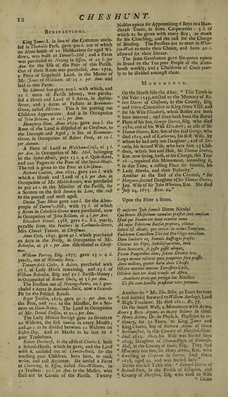 H E $ H U N T. Benefactions. King James I. in lieu of the Common enclo- fed in Theobalds Park, gave 500 L out of which an Alms-houfe of 10 Habitations for aged Wi¬ dows, was built at Turner's-Hill; and a Farm was purchafed at Hazing in Eftex, of 15 /. per Ann. for the Ufe of the Poor of this Panfh. Out of thefe Rents was purchafed, Ann. 1722, a Piece of Copyhold Land, in the Manor of Mr. .Jones of Waltham, of 25 per Ann. and laid to this Farm. . . .. f Sir Edmond Scot gave 200 /• with which, and l more of Parilh Money, was purcha¬ fed a Houfe and Land of 8 Acres, in Appleby- Street, and 3 Acres of Pafture at Beaumont- Green, called Miltons. This is for putting out Children Apprentices: And is in Occupation of John Beldam, at 10 l. per Ann. Humphrey Flint, Anno 1610. gave 200 l. the Rent of the Land is difpofed of at Chriftmas, to the Decrepit and Aged ; it lies at Beaumont- Green, in Occupation of Robert Bead, at 10 l. per Annum. A Piece of Land at Waltham-Crofs, of 3 l. per Ann. in Occupation of Mr. Hall, belonging to the Spital-Houfe, pays 13 s. 4 d. Quit-Rent, and 200 Fagots to the Poor of the Spital-Houfe. The reft is given to the Poor at Chri(lmas. _ Richard Coulter, Ann. 1621, gave 100 /. with which a Houfe and Land of 5 /. per Ann. in Occupation of Mr. Micklethwaite, was purchafed to pay 10;. to the Minifter of the Parifh, for a Sermon on the fir ft Sunday in Lent, the reft to the pooreft and moft aged. Dame Jane Micoe gave 100 /. for the Alms- people of Turner's-Hill', with 7$ ^ which 5 Acres in Colesfield-Grove were purchafed, now in Occupation of John Beldam, at 4 l.per Ann. Elizabeth Friend, 1568, gave 6 s. 8 d. yearly, payable from the Feathers in Carbuncle-Street, Mrs. Church Tenant, at Chriftmas. Anne Cody 1641, gave 40 l. which purchafed an Acre in the Frithy, in Occupation of Mr. Robinfon, at 36 s. per Ann. diftributed at Chriji- mxs. William Purvey, Efq; 1677, gave 13 s. 4 d. yearly, out of Wormley Bury. Tanners-field Clofes, 6 Acres, purchafed with 27 /. of Lady Mico's remaining, and 23 l. of William Robmfon, Efq; and 50 /. Parifh-Money ; in Occupation of Robert Duck, at 5 l. per Ann. The Feoffees out of Nazing-Rents, 20 /. pur¬ chafed 2 Acres in Rowlands-Field, now a Gravel- Pit for thePublick Roads. Roger Jackfon, 1616, gave 40 s. per Ann. to the Poor, and 10 5. to the Minifter, for a Ser¬ mon on Good-Friday. The Land in Occupation of Mr. Daniel Dodfon, at 50 s. per Ann. The Lady Mildred Burleigh gave 20 Groats to 20 Widows, the firft Sunday in every Month; and 40 r. to be divided between 12 Widows on Eafler-Day. And 26 Marks to be lent to 6 poor Tradesmen. . • Robert Dewhurft, in the i8thof Charles l. built a School-Houfe, which he gave, and the Land with it, enclofed out of Church-Field, for the teaching poor Children, born here, to read, write, and caft Accompt. He fettled a Farm at Clavering, in EJfex, called Fitz-Williams, in 1 2 Truftees : 20 l. per Ann. to the Mailer, who fhall not be Curate of the Parifh. Twenty Nobles apiece for Apprenticing 6 Boys to a Han¬ dicraft Trade, in fome Corporation : 5 /. of which to be given with every Boy; as much for his Cloathing, and the reft for the Charge of Binding. The Feoffees are to meet in Whit- Jon-Week to make their Choice, and have 40 /. allowed for their Dinner. The fame Gentleman gave Six-pence apiece in Bread to the Ten poor People of the Alms- houfe weekly, and 5 Chaldrons of Coals year¬ ly to be divided amongft them. M o N u M E N T S. On the North Side the Altar, “ This Tomb in “ the Year i543,ere£fed to the Memory of Ro- “ bert Dacres of Cbefiunt, in this County, Efq; “ and Privy-Councellor to King Henry VIII. and <( for his Wife Elizabeth, whofe Bodies are both “ here interred ; and fince hath been the Burial “ Place of his Son, George Dacres, Efq; who died “ 1580, and of his Wife Elizabeth ; as alfo of Sir “ Thomas Dacres, Knt. Son of the faid George, who “ died 1615, and of Katherine, his firft Wife, by “ whom he had only one Daughter ; and of Do- “ rothy, his iecond Wife, who bare him 13 Chil- il dren, whofe Son and Heir, Sir Thomas Dacres, “ Knt. now living, hath, at his Charge, this Year “ 16.-, repaired this Monument, intending it, “ in due Time, a refting Place for himfelf, his “ Lady Martha, and their Pofterity ” Another at the End of the Chancel, “ for “ Margaret,tecond Daughter of Sir Thomas Dacres, t$ Jun. Wife of Sir John Whatton, Knt. She died 0 Juh 24, 1675. AEtat. 24.” Upon the Floor a Stone, 0 miferere Jefu famuli Dixon Nicolai Cut brevis Hofpitium tumulus pr a ft at fat is amplum Jfiud qui Fanum ter denis rexerat annis Ad cujus Fabricam Burfas propria y alienas Solvit Cf) allexit, quo crevit in ardua Templum. Pulchrum Cancellum Tibi dat Pia Virgo novellum. Dam laudaris eo, Famulo Suffragia prajles Clericus hie Pip*, Subthefaurarius, inde Baro Scaccarii, fe jujle geffit ubique, Pacem Pauperibus dans, fedans Divitis iras. Larga mantis relev at quos pauper ies fera prefit. Anno milleno, quater bisbis deca Cbrifli Octavo moriens mutans Terrejtria Cadis, Ottobris luce ter dend tranfit ad Aftra, Auxiliare prece qui perlegis hac Nicolao Ut fibi cum Sandis prxjtetur vita perennis. Another for “ Mr. Tho. Billet, 50 Years Servant “ and faithful Steward to William Burleigh, Lord “ High-Treafurer. He died 161 r. At-t.yj. On the South Wall, a Monument with Arms, Azure 3 Bars Argent, as many Befants in chief. “ Henry Atkins, Dr. in Phyfick, Phyfician in or- “ dinary, for 32 Years, to King James and “ King Charles, Son of Richard Atkins of Great “ Berkhamjted, in this County of Hertford,Gent. “ died 1635. Mary his Wife was buried here “ 1623, Daughter of Thomas-Pigot, ot Doderiftj- “ Hall, in the County of Bucks, Efq;. They had “ Ilfae only one Son, Sir Henry Atkins, Knt. who ‘‘ dwelling at Clapham in Surrey, died there 1638, aged 44, and was buried here.” Under the lall Table this : “ Edward Dacres of “ Be dwell-Park, in the Parifh of Eftngdon, and “ County of Hertford, Efq; who took to Wife . “ Dame