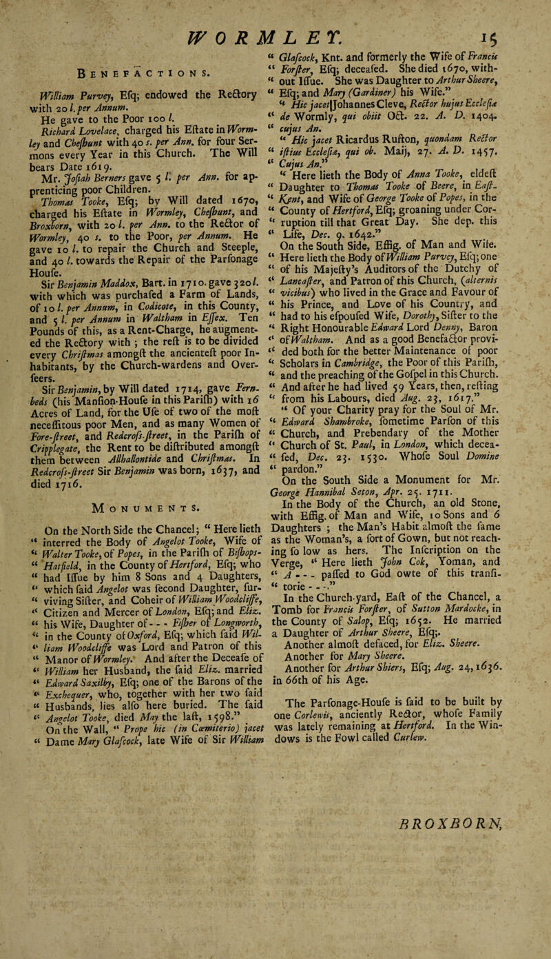 Benefactions. William Purvey, Efq; endowed the Re&ory with 20 l.per Annum. He gave to the Poor ioo /. Richard Lovelace, charged his Eftate in Worm- ley and Chejbunt with 40 per Ann. for four Ser¬ mons every Year in this Church. The Will bears Date 1619. Mr. Jofiah Berners gave 5 l'. per Ann. for ap¬ prenticing poor Children. Thomas Tooke, Efq; by Will dated 1670, charged his Eftate in Wormley, Chejbunt, and Broxborn, with 20 /. per Ann. to the Re&or of Wormley, 40 s. to the Poor, per Annum.. He gave 10 /. to repair the Church and Steeple, and 40 /. towards the Repair of the Parfonage Houfe. Sir Benjamin Maddox, Bart, in 1710. gave 320/. with which was purchafed a Farm of Lands, of 10 l. per Annum, in Codicote, in this County, and 5 l. per Annum in Waltham in Effex. Ten Pounds of this, as a Rent-Charge, he augment¬ ed the Rectory with ; the reft is to be divided every Chrijlmas amongft the ancienteft poor In¬ habitants, by the Church-wardens and Over- feers. Sir Benjamin, by Will dated 1714, gave Fern- beds (his Manfion-Houfe in thisParilh) with 16 Acres of Land, for the Ufe of two of the mod: neceffitous poor Men, and as many Women of Fore-Jlreet, and Redcrofs.Jlreet, in the Parifh of Cripplegate, the Rent to be diftributed amongft them between Allhallontide and Chrijlmas. In Redcrofs-Jlreet Sir Benjamin was born, 1637, and died 1716. Monuments. On the North Side the Chancel; “ Here lieth “ interred the Body of Angelot Tooke, Wife of “ Walter Tooke, of Popes, in the Parifh of Bijhops- “ Hatfield, in the County of Hertford, Efq; who “ had Iflue by him 8 Sons and 4 Daughters, “ which faid Angelot was fecond Daughter, fur- viving Sifter, and Coheir of William Woodclijfe, ‘‘ Citizen and Mercer of London, Efq; and Eliz. “ his Wife, Daughter of-Fijber of Longworth, « in the County of Oxford, Efq; which faid Wil- Ham Woodclijfe was Lord and Patron of this “ Manor of Wormley. And after the Deceafe of “ William her Husband, the faid Eliz. married Edward Saxilby, Efq; one of the Barons of the “ Exchequer, who, together with her two faid “ Husbands, lies alfo here buried. The faid “ Angelot Tooke, died May the laft, 1598.” _ Onthe Wall, “ Prope hie (in Ccemiterio) jacet “ Dame Mary Glafcock, late Wife of Sir William “ Glafcock, Knt. and formerly the Wife of Francis “ Forjler, Efq; deceafed. She died 1670, with- “ out Iflue. She was Daughter to Arthur Sheere, u Efq; and Mary (Gardiner) his Wife.” “ Johannes Cleve, Reffor hujusEcclefia li de Wormly, qui obiit 0£t. 22. A. D. 1404. tc cujus An. u Hie jacet Ricardus Rufton, quondam Retfor u ijlius Ecclefia, qui ob. Maij, 27. A. D. 1457. “ Cujus AnP i( Here lieth the Body of Anna Tooke, eldeft “ Daughter to Thomas Tooke of Beere, in Eafl. “ Kjnt, and Wife of George Tooke of Popes, in the u County of Hertford, Efq; groaning under Cor- “ ruption till that Great Day. She dep. this “ Life, Dec. 9. 1642.” On the South Side, Effig. of Man and Wife. “ Here lieth the Body of William Purvey, Efq; one “ of his Majefty’s Auditors of the Dutchy of “ Lancajler, and Patron of this Church, (alternis u vicibus) who lived in the Grace and Favour of “ his Prince, and Love of his Country, and li had to his efpoufed Wife, Dorothy, Sifter to the <4 Right Honourable Edward Lord Denny, Baron <c of Waltham. And as a good Benefa&or provi- ‘c ded both for the better Maintenance of poor <£ Scholars in Cambridge, the Poor of this Parifh, « and the preaching of the Gofpel in this Church. “ And after he had lived 59 Years, then, refting “ from his Labours, died Aug. 23, 1617” “ Of your Charity pray for the Soul of Mr. Edward Shambroke, fometime Parfon of this “ Church, and Prebendary of the Mother “ Church of St. Paul, in London, which decea- « fed, Dec. 23. 1530. Whofe Soul Domine “ pardon.” On the South Side a Monument for Mr. Georgk Hannibal Seton, Apr. 25. 1711. In the Body of the Church, an old Stone, with Effig. of Man and Wife, 10 Sons and 6 Daughters ; the Man’s Habit almoft the fame as the Woman’s, a fort of Gown, but not reach¬ ing fo low as hers. The Infcription on the Verge, “ Here lieth John Cok, Yoman, and “ A - - - palled to God owte of this tranfi- “ torie In the Church yard, Eaft of the Chancel, a Tomb for Francis Forjler, of Sutton Mardocke, in the County of Salop, Efq; 1652. He married a Daughter of Arthur Sheere, Efq;. Another almoft defaced, for Eliz. Sheere. Another for Mary Sheere. Another for Arthur Shiers, Efq; Aug. 24,1636. in 66th of his Age. The Parfonage-Houfe is faid to be built by one Cor lewis, anciently Re&or, whofe Family was lately remaining at Hertford. In the Win¬ dows is the Fowl called Curlew. BROXBORN,