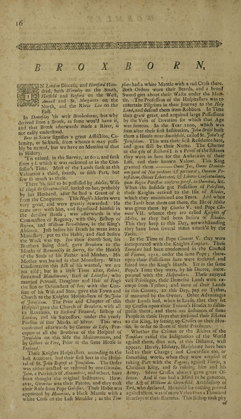 B R 0 X B 0 R N, N London Diocefe, and Hertford Hun- SgSgjpte dred, hath Wormley on the South, Hll fgl Hatfield and Bey ford on the Weft, Amovell and St. Margarets on the jsjorth, and the Rivet Lea on the Eaft. ’ In Domejday ’tis writ Brocbesborne, but why derived from a Brook, as fome wou’d have it, and that Brook afterwards made a River, is not eafily underftood. Bros in Saxon fignifies a great Affliction, Ca¬ lamity, or Sicknefs, from whence it may poffl- bly be named, but we have no Mention of that in Hiftory. ’Tis valued, in the Survey, at 6o i. and iunk from 7 /. which it was reckoned at in the Con- feflbr’s Time. Moft of the Lands funk at this Valuation a third, fourth, or fifth Part, but few fo much 'as thefe. There ’tis laid to be poflefled by Adeliz, Wife of Hugh de Grentmaifnill, fettled on her, probably by her Husband, after he had a Grant of it from the Conqueror. This Hugh's Merits were very great, and were greatly rewarded. He came over with him, and fignalized himfelfin the decifive Battle ; was afterwards in the Commifflon of Regency, with Odo, Bifhop of Bayeux, and William Fit z-0 shorn, in the King’s Abfence. Juft before his Death he went into a Monaftery, put on the Habit, and died before the Week was up. Ivo their fourth Son, his Brothers being dead, gave Broxborn to the Monks of Bermondfey in Surrey, for the Health of the Souls of his Father and Mother. His Mother was buried in that Monaftery. What Confirmation this Aft of his wanted, we are not told ; but in a little Time after, Robert, furnamed Blanchmains, Earl of Leiceficr, who married Petronill, Daughter and Heir of Hugh the Son or Defcendant of Ivo, with the Con¬ tent of his Wife and Sons, gave this Town and Church to the Knights Hofpitallers of St.John of Jerufalem. The Prior and Chapter of this Hpfpital gave the Church of Broxborn, with all its Revenues, to Richard Fitzneal, Bifhop of London, and his SuccefTors, under the yearly Penfion of four Marks of Silver. This was confirmed afterwards by Gart'ms de Lifa, Pre¬ ceptor of all the Brethren of the Hofpital of Jsrufalem on this Side the Mediterranean, and by Gilbert de Fere, Prior of the fame Home in England. Thefe Knights Hofpitallers, according to the beft Accounts, had their firft Seat in the Hofpi¬ tal of St. John Baptijl at Jcrafalem. The Order was either erefted or reftored by onsGirardus. John, a Patriarch of Alexandria, and others, have been thought the original Inftitutors. How¬ ever, Girardus was their Patron, and they took their Rule from Pope Gelafms. Their Habit was appointed by Honorius, a black Mantle with a white Crofs on the Left Shoulder ; as the Tem¬ plars had a white Mantle with a red Crofs there. Both Orders wore their Beards, and a broad Sword girt about their Wafte under the Man¬ tle. The Profefflon of the Hofpitallers was to entertain Pilgrims in their journey to the Holy Land, and defend them from Robbers. In Time they grew great, and acquired large PolTeffions by the Vein of Devotion for which that Age was famous. In the Year iioo, which was foon after their firft Inftitution, John Brifel built them a Houfe near Smithfield, called St. John's of Jerufalem. This was their firft Refidence here, and goes ftill by their Name. The Charter of the 5th of Richard I. is a Proof oftheEfteem they were in here for the Aufterities of their Life, and their known Valour. This King granted them --Omnejus, Omne Domini¬ um quad ad Nos pertinet peri meat ; Omnem Po- teflatem,Omnes Libert ates, tV Liber os Confuetudines, yurt's Regia Potefias conferre potejl, in Omnibus, &c. When the Infidels got Pofleffion of Palefime, thefe Knights retired to the Ifle of Rboa.es, which they maintained 200 Years. And when the Turks beat them out there, the Ifle of Malta was given them by Charles V. and Pope Cle¬ ment VII. whence they are called Kjiights of Malta, as they had been before of Rhodes. This they keep to this Day, notwithftanding they have been feveral times attack’d by the Turks. In the Time of Pope Clement V. they were incorporated with the Knights Templars. Thefe Templars had been condemned in the Couftcii of Vienna, i$n, under the fame Pope ; there¬ upon their Pofleflions here were forfeited and feized into the King’s Hands. Yet in the fame Pope’s Time they were, by his Decree, incor¬ porated with the Hofpitallers. Thefe enjoyed vaft Privileges, their Demcfne Lands were ex¬ empt from Tythes; and fome of their Lands in this County, to this Day, pay no Tythes, if manured by the Owner. Other Advantages their Lands had, when in Leafe, that they fee up Crofles upon their Tenant’s Houles todiftin- guifh them; and there are inftances of fome People in thofe Days that forfeited their Eftates to the King, by fetting up Crofles on their Hou¬ les, in order to fhare of their Privileges. Whether the Crimes or the Riches of the Templars railed the Indignation of the World againft them, does not, at this Diftance, well appear. Herefy, Idolatry, Blafphemy have been laid to their Charge ; and Cowardice too, or fomething worle, when they were accufed of taking Part with the Pagans, againft Tharps, a Chriftian King, and fo ruining him and his Army. Silver Crofles always gave great Of¬ fence. And if one had a Mind to be generous, the Aft of William de Grenefield, Archbifhop of Fork, who declared, He could fee nothing proved againft them, was of more Value than aTlioufand Hear fays of their Enemies. This Bifhop took pity of