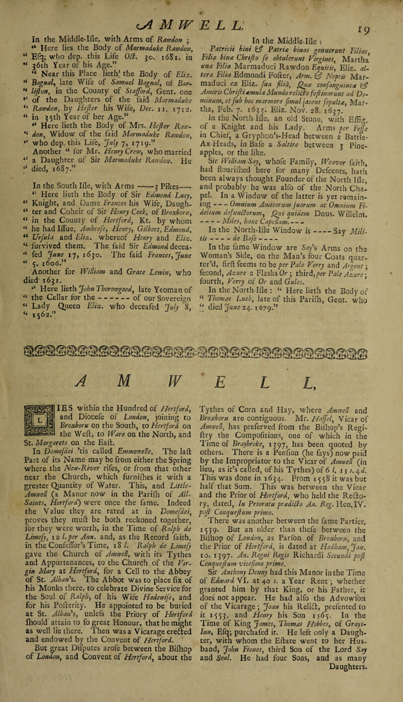 «A MW In the Middle-Ifle, with Arms of Rawdon ; “ Here lies the Body of Marmaduke Rawdon, “ Efq; who dep. this Life Oft. 30. 16S1. in ** 36th Year of his Age.” tc Near this Place lieth* the Body of Eliz. “ Bagnal, late Wife of Samuel Bagnal, of Bar- “ lift on, in the County of Stafford, Gent, one of the Daughters of the laid Marmaduke il Rawdon, by Hefter his Wife, Dec, 11. 1712. “ in 35th Year of her Age.” “ Here lieth the Body of Mrs. Hefter Raw- don, Widow of the fa id Marmaduke Rawdon, “ who dep. this Life, July 7, 1719.” Another “ for Mr. Henry Crew, who married <e a Daughter of Sir Marmaduke Rawdon. He died, 1687.” In the South Ifle, with Arms-3 Pikes—• “ Here lieth the Body of Sir Edmond Lucy, te Knight, and Dame Frances his Wife, Daugh- ter and Coheir of Sir Henry Cock, of Broxborn, “ in the County of Hertford, Kt. by whom “ he had IiTue, Ambrofe, Henry, Gilbert, Edmond, “ TJrfula and Eliz. whereof Henry and Eltz. “ furvived them. The Laid Sir Edmond, decea.* <c fed June 17, 1630. The faid Frances, June “ 5, 1606.” Another for William and Grace Lewin, who died 1631. tC Here lieth John Thorowgood, late Yeoman of “ the Cellar for the --of our Sovereign “ Lady Queen Eliz. who deceafed July 8, “ 1562” A M W E L L. 1 p In the Middle-Ifle : Patricti bini if Patria binas genuerunt Filias Eilu bin£ Chrifto fe obtulerunt Virgines, Martha una Filia Marmaduci Rawdon Equitis’ Eliz. al¬ tera Filia Edmondi Fofter, Arm. if Neptis Mar¬ maduci ex Eliz. fua ftlici, Qua confanguinctt if Amoris ChriftiamuU Mundo r ditto feftinarunt ad Do- minum, etftub hoc marmore ftmuljacent fspalta, Mar¬ tha, Feb. 7. 1633. Eliz. Nov. 28. 1637. In the North-Ifle, an old Stone, with Effig. of a Knight and his Lady. Arms per Feffe in Chief, a Gryphon?s-Head between 2 Battle- Ax-Heads, in Bafe a Saltire between 3 Pine¬ apples, or the like. Sir William Say, whofe Family, Weaver faith, had flourifhed here for many Defcents, hath been always thought Founder of the North Ifle, and probably he was alfo of the North Cha¬ pel. In a Window of the latter is yet remain¬ ing -Omnium Ami corum Juorum ac Omnium FF delium dsfanttorum, Qui quidem Dnus. Willelm. -. Miles, hanc Capellam.--— In the North-Ifle Window is --Say Milt- tis-de Bafe - — - In the fame Window are Say’s Arms-on the Woman’s Side, on the Man’s four Coats quar¬ ter’d, fir ft feems to be per Pale Ferry and Argent; feeond, Azure 2 Flasks Or ; third, per Pale Azure-, fourth, Ferry of Or and Gales. In the North-Ifle : “ Here lieth the Body of “ Thomas Luck, late of this Parifh, Gent, who c' died June 24. 1679.” ELL, IES within the Hundred of Hertford, and Diocefe of London, joining to Broxborn on the South, to Hertford on the Weft, to Ware on the North, and St. Margarets on the Eaft. In Domefdei ’tis called Emmewelle, The laffc Part of its Name may be from either the Spring where the New-River rifes, or from that other near the Church, which furnifhes it with a greater Quantity of Water. This, and Little- Amwell (a Manor now in the Parifh of AIL Saints, Hertford) were once the fame. Indeed the Value they are rated at in Domefdei, proves they muft be both reckoned together, for they were worth, in the Time of Ralph de Limefy, 12 l. per Ann. and, as the Record faith, in the Confeflor’s Time, 18/. Ralph de Limefy gave the Church of Amwell, with its Tythes and Appurtenances, to the Church of the Fir- gin Mary at Hertford, for a Cell to the Abbey of St. Alban’s. The Abbot was to place fix of his Monks there, to celebrate Divine Service for the Soul of Ralph, of his Wife Hade wife, and for his Pofterity. He appointed to be buried at St. Alban’s, unlefs the Priory of Hertford Ihould attain to fo great Honour, that he might as well lie there. Then was a Vicarage erefted and endowed by the Convent of Hertford. But great Difputes arofe between the Bifhop of London, and Convent of Hertford, about the Tythes of Corn and Hay, where Amwell and Broxborn are contiguous. Mr. Haffel, Vicar of Amwell, has preferved from the Bifhop’s Regi- ftry the Compofitions, one of which in the Time of Braybroke, 1397, has been quoted by others. There is a Penfion (he fays) now paid by the Impropriator to the Vicar of Amwell (in lieu, as it s called, of his Tythes) of 6 1. 13 s.ryd. This was done in 1634. From 1558 it was but halt that Sum. This was between the Vicar and the Prior of Hertford, who held the Refto- ry, dated, In Prior at u pr&ditto An. Reg. Hen. IV. poft Conqueftum primo. There was another between the fame Parties, 1539. But an older than thefe between the Bithop of London, as Parfon of Broxborn, and the Prior of Hertford, is dated at Hadham, Jan. 10. 1397. An. Regni Regis Richardi Secundi poft Conqueftum vicefimo primo. Sir Anthony Denny had this Manor in the Time of Edward VI. at 40 s. a Year Rent; whether granted him by that King, or his Father, it does not appear. He had alfo the Advowfon of the Vicarage ; Joan his Relift, prefented to it 1553, anc* Henry his Son 1565. In the Time of King James, Thomas Hobbes, of Grays- Inn, Efq; purchafed it. He left only a Daugh¬ ter, with whom the Eftate went to her Hus¬ band, John Fienes, third Son of the Lord Say and Seal. He had four Sons, and as many Daughters.